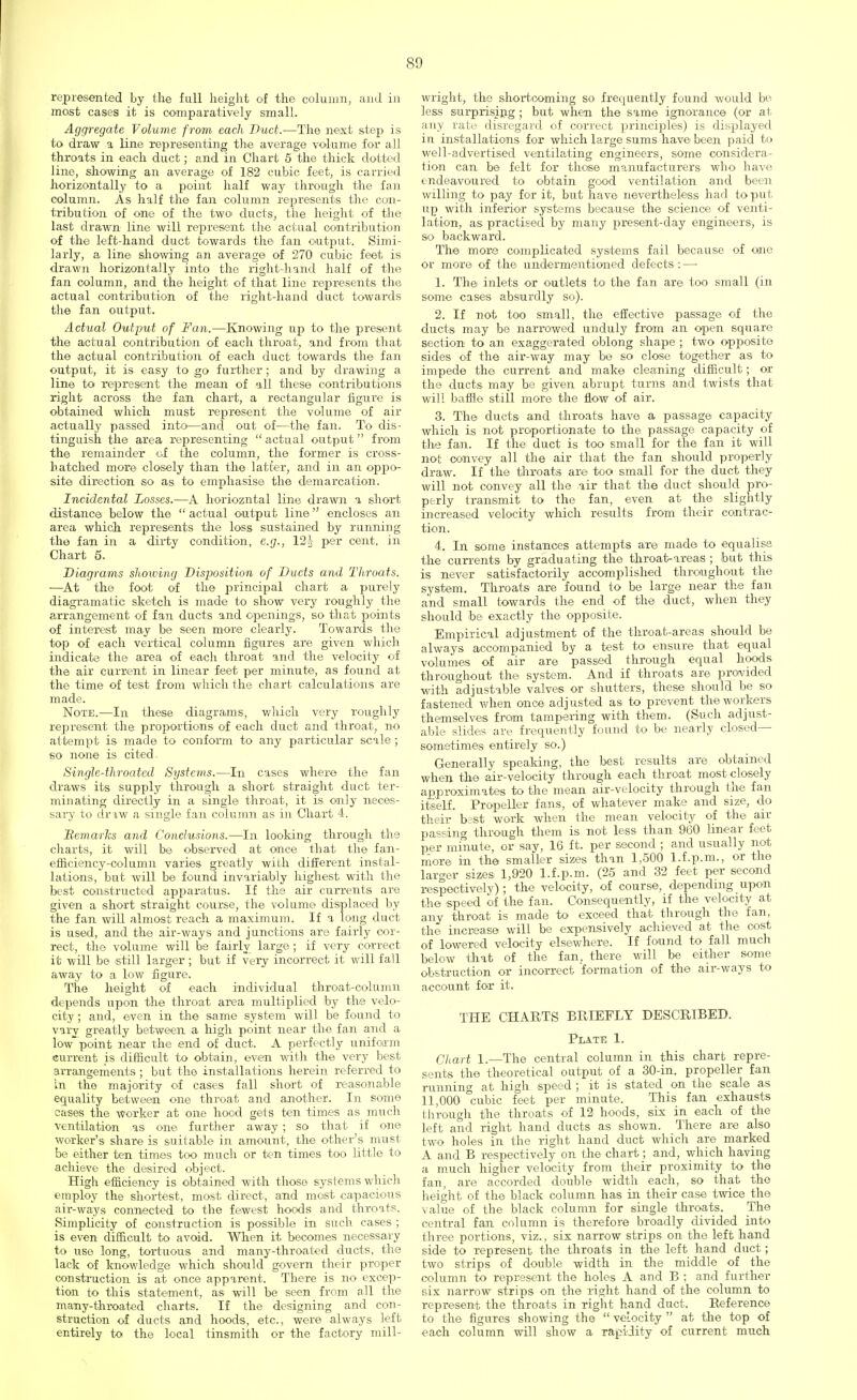 represented by the full height of the column, and in most cases it is comparatively small. Aggregate Volume from each Duct.—The next step is to draw a line representing the average volume for all throats in each duct; and in Chart 5 the thick dotted line, showing an average of 182 cubic feet, is carried horizontally to a point half way through the fan column. As half the fan column represents the con- tribution of one of the two ducts, the height of the last drawn line will represent the actual contribution of the left-hand duct towards the fan output. Simi- larly, a line showing an average of 270 cubic feet is drawn horizontally into the right-hand half of the fan column, and the height of that line represents the actual contribution of the right-hand duct towards the fan output. Actual Output of Fan.—Knowing up to the present the actual contribution of each throat, and from that the actual contribution of each duct towards the fan output, it is easy to go further ; and by drawing a line to represent the mean of all these contributions right across the fan chart, a rectangular figure is obtained which must represent the volume of air actually passed into—and out of—the fan. To dis- tinguish the area representing actual output from the remainder of the column, the former is cross- hatched more closely than the latter, and in an oppo- site direction so as to emphasise the demarcation. Incidental Losses.-—A horiozntal line drawn a short distance below the  actual output line encloses an area which represents the loss sustained by running the fan in a dirty condition, e.g., 12J per cent, in Chart 5. Diagrams showing Disposition of Ducts and Throats. —At the foot of the principal chart a purely diagramatic sketch is made to show very roughly the arrangement of fan ducts and openings, so that points of interest may be seen more clearly. Towards the top of each vertical column figures are given which indicate the area of each throat and the velocity of the air current in linear feet per minute, as found at the time of test from which the chart calculations are made. Note.—In these diagrams, which very roughly represent the proportions of each duct and throat, no attempt is made to conform to any particular scale; so none is cited . Single-throated Systems.—In cases where the fan draws its supply through a short straight duct ter- minating directly in a single throat, it is only neces- sary to dr iw a single fan column as in Chart 4. Bemarks and Conclusions.—In looking through the charts, it will be observed at once that the fan- efficiency-columii varies greatly with different instal- lations, but will be found invariably highest with the best constructed apparatus. If the air currents are given a short straight course, the volume displaced by the fan will almost reach a maximum. If a long duct is used, and the air-ways and junctions are fairly cor- rect, the volume will be fairly large; if very correct it will be still larger; but if very incorrect it will fall away to a low figure. The height of each individual throat-column depends upon the throat area multiplied by the velo- city ; and, even in the same system will be found to vary greatly between a high point near the fan and a low point near the end of duct. A perfectly uniform current is difficult to obtain, even with the very best arrangements ; but the installations herein referred to in the majority of cases fall short of reasonable equality between one throat and another. In some cases the worker at one hood gets ten times as much ventilation as one further away ; so that if one worker's share is suitable in amount, the other's must be either ten times too much or ten times too little to achieve the desired object. High efficiency is obtained with those systems which employ the shortest, most direct, and most capacious air-ways connected to the fewest hoods and throats. Simplicity of construction is possible in such cases ; is even difficult to avoid. When it becomes necessary to use long, tortuous and many-throated ducts, the lack of knowledge which should govern their proper construction is at once apparent. There is no excep- tion to this statement, as will be seen from all the many-throated charts. If the designing and con- struction of ducts and hoods, etc., were always left entirely to the local tinsmith or the factory mill- wright, the shortcoming so frequently found would be less surprising; but when the same ignorance (or at any rate disregard of correct principles) is displayed in installations for which large sums have been paid to well-advertised ventilating engineers, some considera- tion can be felt for those manufacturers who have endeavoured to obtain good ventilation and been willing to pay for it, but have nevertheless had to put up with inferior systems because the science of venti- lation, as practised by many present-day engineers, is so backward. The more complicated systems fail because of one or more o£ the undermentioned defects :—■ 1. The inlets or outlets to the fan are too small (in some cases absurdly so). 2. If not too small, the effective passage of the ducts may be narrowed unduly from an open square section to an exaggerated oblong shape ; two opposite sides of the air-way may be so close together as to impede the current and make cleaning difficult; or the ducts may be given abrupt turns and twists that will baffle still more the flow of air. 3. The ducts and throats have a passage capacity which is not proportionate to the passage capacity of the fan. If the duct is too small for the fan it will not convey all the air that the fan should properly draw. If the throats are too small for the duct they will not convey all the ,air that the duct should pro- perly transmit to the fan, even at the slightly increased velocity which results from their contrac- tion. 4. In some instances attempts are made to equalise the currents by graduating the throat-areas ; but this is never satisfactorily accomplished throughout the system. Throats are found to be large near the fan and small towards the end of the duct, when they should be exactly the opposite. Empirical adjustment of the throat-areas should be always accompanied by a test to ensure that equal volumes of air are passed through equal hoods throughout the system. And if throats are provided with adjustable valves or shutters, these should be so fastened when once adjusted as to prevent the workers themselves from tampering with them. (Such adjust- able slides are frequently found to be nearly closed— sometimes entirely so.) Generally speaking, the best results are obtained when the air-velocity through each throat most closely approximates to the mean air-velocity through the fan itself. Propeller fans, of whatever make and size, do their best work when the mean velocity of the air passing through them is not less than 960 linear feet per minute, or say, 16 ft. per second ; and usually not more in the smaller sizes than 1,500 l.f.p.m., or the larger sizes 1,920 l.f.p.m. (25 and 32 feet per second respectively); the velocity, of course, depending upon the speed of the fan. Consequently, if the velocity at any throat is made to exceed that through the fan, the increase will be expensively achieved at the cost of lowered velocity elsewhere. If found to fall much below that of the fan, there will be either some obstruction or incorrect formation of the air-ways to account for it. THE CHARTS BRIEFLY DESCRIBED. Plate 1. Chart 1.—The central column in this chart repre- sents the theoretical output of a 30-in. propeller fan running at high speed ; it is stated on the scale as 11,000 cubic feet per minute. This fan exhausts through the throats of 12 hoods, six in each of the left and right hand ducts as shown. There are also two holes in the right hand duct which are marked A and B respectively on the chart; and, which having a much higher velocity from their proximity to the fan, are accorded double width each, so that the height of the black column has in their case twice the value of the black column for single throats. The central fan column is therefore broadly divided into three portions, viz., six narrow strips on the left hand side to represent the throats in the left hand duct; two strips of double width in the middle of the column to represent the holes A and B ; and further six narrow strips on the right hand of the column to represent the throats in right hand duct. Reference to the figures showing the  velocity  at the top of each column will show a rapidity of current much