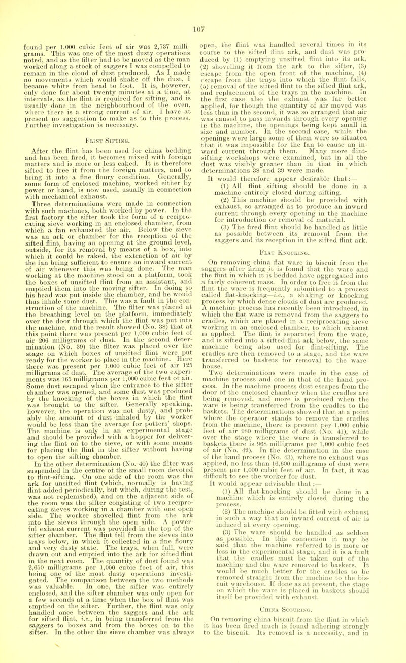 found per 1,000 cubic feet of air was 2,737 milli- grams. This was one of the most dusty operations noted, and as the filter had to be moved as the man worked along a stock of saggers I was compelled to remain in the cloud of dust produced. As I made no movements which would shake off the dust, 1 became white from head to foot. It is, however, only done for about twenty minutes at a time, at intervals, as the flint is required for sifting, and is usually done in the neighbourhood of the oven, where there is a strong current of air. I have at present no suggestion to make as to this process. Further investigation is necessary. Flint Sifting. After the flint has been used for china bedding and has been fired, it becomes mixed with foreign matters and is more or less caked. It is therefore sifted to free it from the foreign matters, and to bring it into a fine floury condition. Generally, some form of enclosed machine, worked either by power or hand, is now used, usually in connection with mechanical exhaust. Three determinations were made in connection with such machines, both worked by power. In the first factory the sifter took the form of a recipro- cating sieve working in an enclosed chamber, from which a fan exhausted the air. Below the sieve was an ark or chamber for the reception of the sifted flint, having an opening at the ground level, outside, for its removal by means of a box, into which it could be raked, the extraction of air by the fan being sufficient to ensure an inward current of air whenever this was being done. The man working at the machine stood on a platform, took the boxes of unsifted flint from an assistant, and emptied them into the moving sifter. In doing so his head was put inside the chamber, and he would thus inhale some dust. This was a fault in the con- struction of the machine. The filter was placed at the breathing level on the platform, immediately over the door through which the flint was put into the machine, and the result showed (No. 38) that at this point there was present per 1,000 cubic feet of air 206 milligrams of dust. In the second deter- mination (No. 39) the filter was placed over the stage on which boxes of unsifted flint were put ready for the worker to place in the machine. Here there was present per 1,000 cubic feet of air 125 milligrams of dust. The average of the two experi- ments was 165 milligrams per 1,000 cubic feet of air. Some dust escaped when the entrance to the sifter chamber was opened, and some dust was produced by the knocking of the boxes in which the flint was brought to the sifter. Generally speaking, however, the operation was not dusty, and prob- ably the amount of dust-inhaled by the worker would be less than the average for potters' shops. The machine is only in an experimental stage and should be provided with a hopper for deliver- ing the flint on to the sieve, or with some means for placing the flint in the sifter without having to open the sifting chamber. In the other determination (No. 40) the filter was suspended in the centre of the small room devoted to flint-sifting. On one side of the room was the ark for unsifted flint (which, normally is having flint added periodically, but which, during the test, was not replenished), and on the adjacent side of the room was the sifter consisting of two recipro- cating sieves working in a chamber with one open side. The worker shovelled flint from the ark into the sieves through the open side. A power- ful exhaust current was provided in the top of the sifter chamber. The flint fell from the sieves into trays below, in which it collected in a fine floury and very dusty state. The trays, when full, were drawn out and emptied into the ark for sifted flint in the next room. The quantity of dust found was 2,650 milligrams per 1,000 cubic feet of air, this being one of the most dusty operations investi- gated. The comparison between the two methods was valuable. In one, the sifter was entirely enclosed, and the sifter chamber was only open for a few seconds at a time when the box of flint was emptied on the sifter. Further, the flint was only handled once between the saggers and the ark for sifted flint, i.e., in being transferred from the saggers to boxes and from the boxes on to the sifter. In the other the sieve chamber was always open, the flint was handled several times in its course to the sifted flint ark, and dust was pro- duced by (1) emptying unsifted flint into its ark, (2) shovelling it from the ark to the sifter, {3j escape from the open front of the machine, (4) escape from the trays into which the flint falls, (5) removal of the sifted flint to the sifted flint ark, and replacement of the trays in the machine. In the first case also the exhaust was far better applied, for though the quantity of air moved was less than in the second, it was so arranged that air was caused to pass inwards through every opening in the machine, the openings being kept small in size and number. In the second case, while the openings were large some of them were so situated that it was impossible for the fan to cause an in- ward current through them. Many more flint- sifting workshops were examined, but in all the dust was visibly greater than in that in which determinations 38 and 39 were made. It would therefore appear desirable that:— (1) All flint sifting should be done in a machine entirely closed during sifting. (2) This machine should be provided with exhaust, so arranged as to produce an inward current through every opening in the machine for introduction or removal of material. (3) The fired flint should be handled as little as possible between its removal from the saggers and its reception in the sifted flint ark. Flat Knocking. On removing china flat ware in biscuit from the saggers after firing it is found that the ware and the flint in which it is bedded have aggregated into a fairly coherent mass. In order to free it from the flint the ware is frequently submitted to a process called flat-knocking—i.e., a shaking or knocking process by which dense clouds of dust are produced. A machine process has recently been introduced, in which the fiat ware is removed from the saggers to cradles, which are placed in a reciprocating sieve working in an enclosed chamber, to which exhaust is applied. The flint is separated from the ware, and is sifted into a sifted-flmt ark below, the same machine being also used for flint-sifting. The cradles are then removed to a stage, and the ware transferred to baskets for removal to the ware- house. Two determinations were made in the case of machine process and one in that of the hand pro- cess. In the machine process dust escapes from the door of the enclosed chamber when the cradles are being removed, and more is produced when the ware is being transferred from the cradles to the baskets. The determinations showed that at a point where the operator stands to remove the cradles from the machine, there is present per 1,000 cubic feet of air 980 milligrams of dust (No. 41), while over the stage where the ware is transferred to baskets there is 968 milligrams per 1,000 cubic feet of air (No. 42). In the determination in the case of the hand process (No. 43), where no exhaust was applied, no less than 16,600 milligrams of dust were present per 1,000 cubic feet of air. In fact, it was difficult to see the worker for dust. It would appear advisable that;— (1) All flat-knocking should be done in a machine which is entirely closed during the process. (2) The machine should be fitted with exhaust in such a way that an inward current of air is induced at every opening. (3) The ware should be handled as seldom as possible. In this connection it may be said that the machine referred to is more or less in the experimental stage, and it is a fault that the cradles must be taken out of the machine and the ware removed to baskets. It would be much better for the cradles to be removed straight from the machine to the bis- cuit warehouse. If done as at present, the stage on which the ware is placed in baskets should itself be provided with exhaust. CniNA Scouring. On removing china biscuit from the flint in which it has been fired much is found adhering strongly to the biscuit. Its removal is a necessity, and in