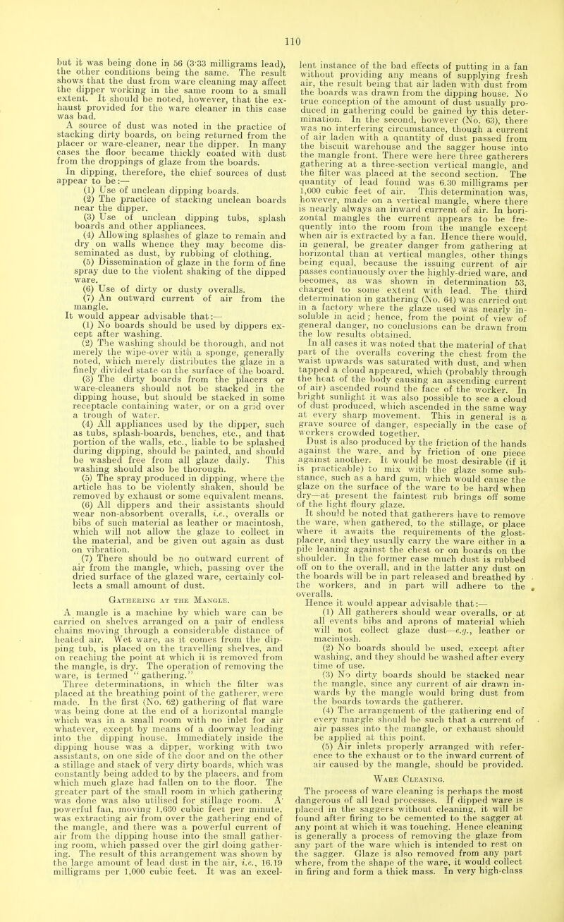 but it was being done in 56 (3 33 milligrams lead), the other conditions being the same. The result shows that the dust from ware cleaning may affect the dipper working in the same room to a small extent. It should be noted, however, that the ex- haust provided for the ware cleaner in this case was bad. A source of dust was noted in the practice of stacking dirty boards, on being returned from the placer or ware-cleaner, near the dipper. In many cases the floor became thickly coated with dust from the droppings of glaze from the boards. In dipping, therefore, the chief sources of dust appear to be:— (1) Use of unclean dipping boards. (2) The practice of stacking unclean boards near the dipper. (3) Use of unclean dipping tubs, splash boards and other appliances. (4) Allowing splashes of glaze to remain and dry on walls whence they may become dis- seminated as dust, by rubbing of clothing. (5) Dissemination of glaze in the form of fine spray due to the violent shaking of the dipped ware. (6) Use of dirty or dusty overalls. (7) An outward current of air from the mangle. It would appear advisable that:— (1) No boards should be used by dippers ex- cept after washing. (2) The washing should be thorough, and not merely the wipe-over with a sponge, generally noted, which merely distributes the glaze in a finely divided state on the surface of the board. (3) The dirty boards from the placers or ware-cleaners should not be stacked in the dipping house, but should be stacked in some receptacle containing water, or on a grid over a trough of water. (4) All appliances used by the dipper, such as tubs, splash-boards, benches, etc., and that portion of the walls, etc., liable to be splashed during dipping, should be painted, and should be washed free from all glaze daily. This washing should also be thorough. (5) The spray produced in dipping, where the article has to be violently shaken, should be removed by exhaust or some equivalent means. (6) All dippers and their assistants should wear non-absorbent overalls, i.e., overalls or bibs of such material as leather or macintosh, which will not allow the glaze to collect in the material, and be given out again as dust on vibration. (7) There should be no outward current of air from the mangle, which, passing over the dried surface of the glazed ware, certainly col- lects a small amount of dust. Gathering at the Mangle. A mangle is a machine by which ware can be carried on shelves arranged on a pair of endless chains moving through a considerable distance of heated air. Wet ware, as it comes from the dip- ping tub, is placed on the travelling shelves, and on reaching the point at which it is removed from the mangle, is dry. The operation of removing the ware, is termed gathering. Three determinations, in which the filter was placed at the breathing point of the gatherer, were made. In the first (No. 62) gathering of flat ware was being done at the end of a horizontal mangle which was in a small room with no inlet for air whatever, except by means of a doorway leading into the dipping house. Immediately inside the dipping house was a dipper, working with two assistants, on one side of the door and on the other a stillage and stack of very dirty boards, which was constantly being added to by the placers, and from which much glaze had fallen on to the floor. The greater part of the small room in which gathering was done was also utilised for stillage room. A' powerful fan, moving 1,660 cubic feet per minute, was extracting air from over the gathering end of the mangle, and there was a powerful current of air from the dipping house into the small gather- ing room, which passed over the girl doing gather- ing. The result of this arrangement was shown by the large amount of lead dust in the air, i.e., 16.19 milligrams per 1,000 cubic feet. It was an excel- lent instance of the bad effects of putting in a fan without providing any means of supplying fresh air, the result being that air laden with dust from the boards was drawn from the dipping house. No true conception of the amount of dust usually pro- duced in gathering could be gained by this deter- mination. In the second, however (No. 63), there was no interfering circumstance, though a current of air laden with a quantity of dust passed from the biscuit warehouse and the sagger house into the mangle front. There were here three gatherers gathering at a three-section vertical mangle, and the filter was placed at the second section. The quantity of lead found was 6.30 milligrams per 1,000 cubic feet of air. This determination was, however, made on a vertical mangle, where there is nearly always an inward current of air. In hori- zontal mangles the current appears to be fre- quently into the room from the mangle except when air is extracted by a fan. Hence there would, in general, be greater danger from gathering at horizontal than at vertical mangles, other things being equal, because the issuing current of air passes continuously over the highly-dried ware, and becomes, as was shown in determination 53, charged to some extent with lead. The third determination in gathering (bio. 64) was carried out in a factory where the glaze used was nearly in- soluble in acid; hence, from the point of view of general danger, no conclusions can be drawn from the low results obtained. In all cases it was noted that the material of that part of the overalls covering the chest from the waist upwards was saturated with dust, and when tapped a cloud appeared, which (probably through the heat of the body causing an ascending current of air) ascended round the face of the worker. In bright sunlight it was also possible to see a cloud of dust produced, which ascended in the same way at every sharp movement. This in general is a grave source of danger, especially in the case of workers crowded together. Dust is also produced by the friction of the hands against the ware, and by friction of one piece against another. It would be most desirable (if it is practicable) to mix with the glaze some sub- stance, such as a hard gum, which would cause the glaze on the surface of the ware to be hard when dry—at present the faintest rub brings off some of the light floury glaze. It should be noted that gatherers have to remove the ware, when gathered, to the stillage, or place where it awaits the requirements of the glost- placer, and they usually carry the ware either in a pile leaning against the chest or on boards on the shoulder. In the former case much dust is rubbed off on to the overall, and in the latter any dust on the boards will be in part released and breathed by ■ the workers, and in part will adhere to the t overalls. Hence it would appear advisable that:— (1) All gatherers should wear overalls, or at all events bibs and aprons of material which will not collect glaze dust—e.g., leather or macintosh. (2) No boards should be used, except after washing, and they should be washed after every time of use. (3) No dirty boards should be stacked near the mangle, since any current of air drawn in- wards by the mangle would bring dust from the boards towards the gatherer. (4) The arrangement of the gathering end of every mangle should be such that a current of air passes into the mangle, or exhaust should be applied at this point. (5) Air inlets properly arranged with refer- ence to the exhaust or to the inward current of air caused by the mangle, should be provided. Ware Cleaning. The process of ware cleaning is perhaps the most dangerous of all lead processes. If dipped ware is placed in the saggers without cleaning, it will be found after firing to be cemented to the sagger at any point at which it was touching. Hence cleaning is generally a process of removing the glaze from any part of the ware which is intended to rest on the sagger. Glaze is also removed from any part where, from the shape of the ware, it would collect in firing and form a thick mass. In very high-class