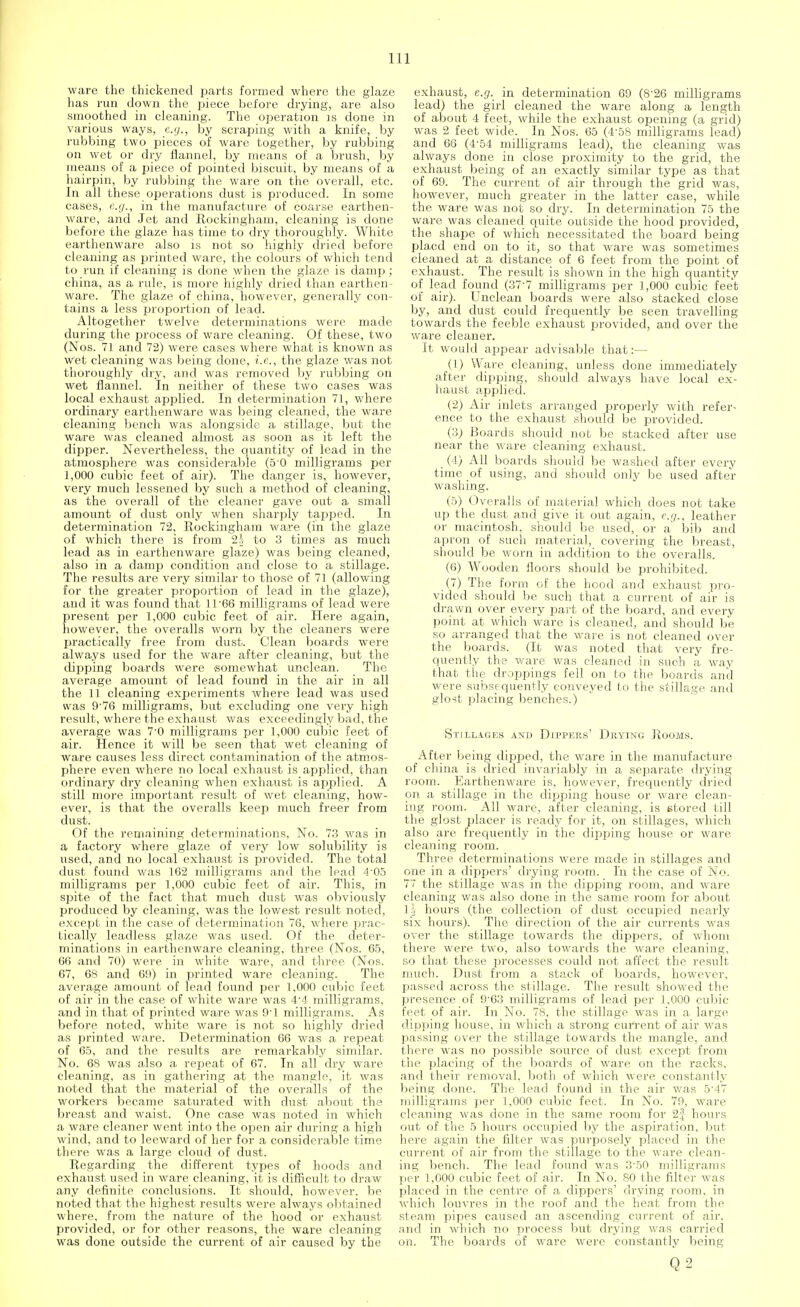ware the thickened parts formed where the glaze has run down the piece before drying, are also smoothed in cleaning. The operation is done in various ways, e.g., by scraping with a knife, by rubbing two pieces of ware together, by rubbing on wet or dry flannel, by means of a brush, by means of a piece of pointed biscuit, by means of a hairpin, by rubbing the ware on the overall, etc. In all these operations dust is produced. In some cases, c.ij., in the manufacture of coarse earthen- ware, and Jet and Rockingham, cleaning is done before the glaze has time to dry thoroughly. White earthenware also is not so highly dried before cleaning as printed ware, the colours of which tend to run if cleaning is done when the glaze is damp; china, as a rule, is more highly dried than earthen- ware. The glaze of china, however, generally con- tains a less proportion of lead. Altogether twelve determinations were made during the process of ware cleaning. Of these, two (Nos. 71 and 72) were cases where what is known as Wet cleaning was being done, i.e., the glaze was not thoroughly dry, and was removed by rubbing on wet flannel. In neither of these two cases was local exhaust applied. In determination 71, where ordinary earthenware was being cleaned, the ware cleaning bench was alongside a stillage, but the ware was cleaned almost as soon as it left the dipper. Nevertheless, the quantity of lead in the atmosphere was considerable (5 0 milligrams per 1,000 cubic feet of air). The danger is, however, very much lessened by such a method of cleaning, as the overall of the cleaner gave out a small amount of dust only when sharply tapped. In determination 72, Rockingham ware (in the glaze of which there is from 2-J to 3 times as much lead as in earthenware glaze) was being cleaned, also in a damp condition and close to a stillage. The results are very similar to those of 71 (allowing for the greater proportion of lead in the glaze), and it was found that 11'66 milligrams of lead were present per 1,000 cubic feet of air. Here again, however, the overalls worn by the cleaners were practically free from dust. Clean boards were always used for the ware after cleaning, but the dipping board's were 'Somewhat unclean. The average amount of lead found in the air in all the 11 cleaning experiments where lead was used was 9'76 milligrams, but excluding one very high result, where the exhaust was exceedingly bad, the average was 7-0 milligrams per 1,000 cubic feet of air. Hence it will be seen that wet cleaning of ware causes less direct contamination of the atmos- phere even where no local exhaust is applied, than ordinary dry cleaning when exhaust is applied. A still more important result of wet cleaning, how- ever, is that the overalls keep much freer from dust. Of the remaining determinations, No. 73 was in a factory where glaze of very low solubility is used, and no local exhaust is provided. The total dust found was 162 milligrams and the lead 4'05 milligrams per 1,000 cubic feet of air. This, in spite of the fact that much dust was obviously produced by cleaning, was the lowest result noted, except in the case of determination 76, where prac- tically leadless glaze was used. Of the deter- minations in earthenware cleaning, three (Nos. 65, 66 and 70) were in white ware, and three (Nos. 67, 68 and 69) in printed ware cleaning. The average amount of lead found per 1,000 cubic feet of air in the case of white ware was 4-4 milligrams, and in that of printed ware was 9'1 milligrams. As before noted, white ware is not so highly dried as printed ware. Determination 66 was a repeat of 65, and the results are remarkably similar. No. 68 was also a repeat of 67. In all dry ware cleaning, as in gathering at the mangle, it was noted that the material of the overalls of the workers became saturated with dust about the breast and waist. One case was noted in which a ware cleaner went into the open air during a high wind, and to leeward of her for a considerable time there was a large cloud of dust. Regarding the different types of hoods and exhaust used in ware cleaning, it is difficult to draw any definite conclusions. It should, however, be noted that the highest results were always obtained where, from the nature of the hood or exhaust provided, or for other reasons, the ware cleaning was done outside the current of air caused by the exhaust, e.g. in determination 69 (8-26 milligrams lead) the girl cleaned the ware along a length of about 4 feet, while the exhaust opening (a grid) was 2 feet wide. In Nos. 65 (4-58 milligrams lead) and 66 (454 milligrams lead), the cleaning was always done in close proximity to the grid, the exhaust being of an exactly similar type as that of 69. The current of air through the grid was, however, much greater in the latter case, while the ware was not so dry. In determination 75 the ware was cleaned quite outside the hood provided, the shape of which necessitated the board being placd end on to it, so that ware was sometimes cleaned at a distance of 6 feet from the point of exhaust. The result is shown in the high quantity of lead found (377 milligrams per 1,000 cubic feet of air). Unclean boards were also stacked close by, and dust could frequently be seen travelling towards the feeble exhaust provided, and over the ware cleaner. It would appear advisable that:— (1) Ware cleaning, unless done immediately after dipping, should always have local ex- haust applied. (2) Air inlets arranged properly with refer- ence to the exhaust should be provided. (3; Boards should not be stacked after use near the ware cleaning exhaust. (4) All boards should be washed after every time of using, and should only be used after washing. ('■>) Overalls of material which does not take up the dust and give it out again, e.g., leather or macintosh, should be used, or a bib and apron of such material, covering the breast, should be worn in addition to the overalls. (6) Wooden floors should be prohibited. (7) The form of the hood and exhaust pro- vided should be such that a current of air is drawn over every part of the board, and every point at which ware is cleaned, and should be so arranged that the ware is not cleaned over the boards. (It was noted that very fre- quently the ware was cleaned in such a way that the droppings fell on to the boards and were subsequently conveyed to the stillage and glost placing benches.) Stillages and Dippers' Drying Rooms. After being dipped, the ware in the manufacture of china is dried invariably in a separate drying room. Earthenware is, however, frequently dried on a stillage in the dipping house or ware clean- ing room. All ware, after cleaning, is stored till the glost placer is ready for it, on stillages, which also are frequently in the dipping house or ware cleaning room. Three determinations were made in stillages and one in a dippers' drying room. In the case of JNo. 77 the stillage was in the dipping room, and ware cleaning was also done in the same room for about lj hours (the collection of dust occupied nearly six hours). The direction of the air currents was over the stillage towards the dippers, of whom there were two, also towards the ware cleaning, so that these processes could not affect the result much. Dust from a stack of boards, however, passed across the stillage. The result showed the presence of 9-63 milligrams of lead per 1,000 cubic feet of air. In No. 78, the stillage was in a large, dipping house, in which a strong current of air was passing over the stillage towards the mangle, and there was no possible source of dust except from the placing of the boards of ware on the racks, and their removal, both of which were constantly being done. The lead found in the air was 5 -17 milligrams per 1,000 cubic feet. In No. 79, ware cleaning was done in the same room for 2| hours out of the 5 hours occupied by the aspiration, but here again the filter was purposely placed in the current of air from the stillage to the ware clean- ing bench. The lead found was 3\50 milligrams per 1,000 cubic feet of air. In No. 80 the filter was placed in the centre of a dippers' drying room, in which louvres in the roof and the heat from the steam pipes caused an ascending current of air. and in which no process but drying was carried on. The boards of ware were constantly being Q2