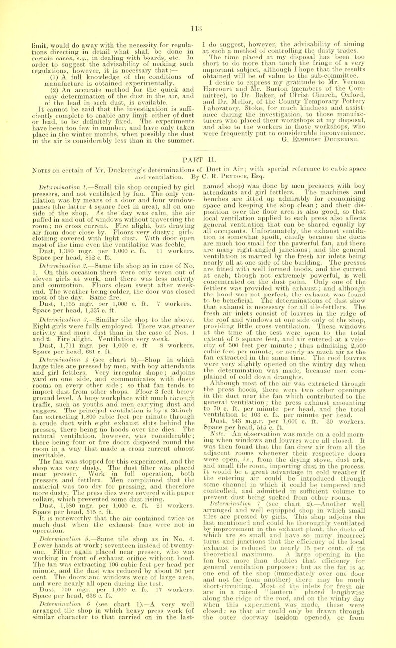 limit, would do away with the necessity for regula- tions directing in detail what shall be done in certain cases, e.g., in dealing with boards, etc. In order to suggest the advisability of making such regulations, however, it is necessary that:— (1) A full knowledge of the conditions of manufacture is obtained experimentally. (2) An accurate method for the quick and easy determination of the dust in the air, and of the lead in such dust, is available. It cannot be said that the investigation is suffi- ciently complete to enable any limit, either of dust or lead, to be definitely fixed. The experiments have been too few in number, and have only taken place in the winter months, when possibly the dust in the air is considerably less than in the summer. I do suggest, however, the advisability of aiming at such a method of controlling the dusty trades. The time placed at my disposal has been too short to do more than touch the fringe of a very important subject, although I hope that the results obtained will be of value to the sub-committee. I desire to express my gratitude to Mr. Vernon Harcourt and Mr. Burton (members of the Com- mittee), to Dr. Baker, of Christ Church, Oxford, and Dr. Mellor, of the County Temporary Pottery Laboratory, Stoke, for much kindness and assist- ance during the investigation, to those manufac- turers who placed their workshops at my disposal, and also to the workers in those workshops, who were frequently put to considerable inconvenience. G. Elmhirst Duckering. PART II. Notes on certain of Mr. Duckering's determinations of Dust in Air; with special reference to cubic space and ventilation. By C. R. Pendock, Esq. Determination 1.—Small tile shop occupied by girl pressers, and not ventilated by fan. The only ven- tilation was by means of a door and four window- panes (the latter 4 square feet in area), all on one side of the shop. As the day was calm, the air puffed in and out of windows without traversing the room; no cross current. Fire alight, but draw ing air from door close by. Floors very dusty; girls' clothing covered with light dust. With door open most of the time even the ventilation was feeble. Dust, 1,380 mgr. per 1,000 c. ft. 11 workers. Space per head, 852 c. ft. Determination 2.—Same tile shop as in case of No. 1. On this occasion there were only seven out of eleven girls at work, and there was less activity and commotion. Floors clean swept after week- end. The weather being colder, the door was closed most of the day. Same fire. Dust, 1,155 mgr. per 1,000 c. ft. 7 workers. Space per head, 1,337 c. ft. Determination 3.—Similar tile shop to the above. Eight girls were fully employed. There was greater activity and more dust than in the case of Nos. 1 and 2. Fire alight. Ventilation very weak. Dust, 1,711 mgr. per 1,000 c. ft. 8 workers. Space per head, 681 c. ft. Determination 4 (see chart 5).—Shop in which large tiles are pressed by men, with boy attendants and girl fettlers. Very irregular shape; adjoins yard on one side, and communicates with dusty rooms on every other side; so that fan tends to import dust from other shops. Floor 3 feet below ground level. A busy workplace with much through traffic, such as youths and men carrying dust and saggers. The principal ventilation is by a 30-inch, fan extracting 1,800 cubic feet per minute through a crude duct with eight exhaust slots behind the presses, there being no hoods over the dies. The natural ventilation, however, was considerable; there being four or five doors disposed round the room in a way that made a cross current almost inevitable. The fan was stopped for this experiment, and the shop was very dusty. The dust filter was placed near presser. Work in full operation, both pressers and fettlers. Men complained that the material was too dry for pressing, and therefore more dusty. The press dies were covered with paper collars, which prevented some dust rising. Dust, 1,580 mgr. per 1,000 c. ft. 21 workers. Space per head, 515 c. ft. It is noteworthy that the air contained twice as much dust when the exhaust fans were not in operation. Determination 5.—Same tile shop as in No. 4. Fewer hands at work; seventeen instead of twenty- one. Filter again placed near presser, who was working in front of exhaust orifice without hood. The fan was extracting 106 cubic feet per head per minute, and the dust was reduced by about 50 per cent. The doors and windows were of large area, and were nearly all open during the test. Dust, 750 mgr. per 1,000 c. ft. 17 workers. Space per head, 636 c. ft. Determination 6 (see chart 1).—A very well arranged tile shop in which heavy press work (of similar character to that carried on in the last- named shop) was done by men pressers with boy attendants and girl fettlers. The machines and benches are fitted up admirably for economising space and keeping the shop clean; and their dis- position over the floor area is also good, so that local ventilation applied to each press also affects general ventilation that can be shared equally by all occupants. Unfortunately, the exhaust ventila- tion is somewhat spoilt, chiefly because the ducts are much too small for the powerful fan, and there are many right-angled junctions; and the general ventilation is marred by the fresh air inlets being nearly all at one side of the building. The presses are fitted with well formed hoods, and the current at each, though not extremely powerful, is well concentrated on the dust point. Only one of the fettlers was provided with exhaust; and although the hood was not perfect, the exhaust was found to be beneficial. The determinations of dust show that exhaust is necessary for all tile-fettlers. The fresh air inlets consist of louvres in the ridge of the roof and windows at one side only of the shop, providing little cross ventilation. These windows at the time of the test were open to the total extent of 5 square feet, and air entered at a velo- city of 500 feet per minute; thus admitting 2,500 cubic feet per minute, or nearly as much air as the fan extracted in the same time. The roof louvres were very slightly opened on the wintry day when the determination was made, because men com- plained of cold down draughts. Although most of the air was extracted through the press hoods, there were two other openings in the duct near the fan which contributed to the general ventilation; the press exhaust amounting to 70 c. ft. per minute per head, and the total ventilation to 103 c. ft. per minute per head. ( Dust, 543 m.g.r. per 1,000 c. ft. 30 workers. Space per head, 515 c. ft. Note.—An observation was made on a cold morn- ing when windows and louvres were all closed. It was then found that the fan drew air from all the adjacent rooms whenever their respective doors were open, i.e., from the drying stove, dust ark, and small tile room, importing dust in the process. It would be a great advantage in cold weather if the entering air could be introduced through some channel in which it could be tempered and controlled, and admitted in sufficient volume to prevent dust being sucked from other rooms. Determination 7 (see chart 2).—Another well arranged and well equipped shop in which small tiles are pressed by girls. This shop adjoins the last mentioned and could be thoroughly ventilated by improvement in the exhaust plant, the ducts of which are so small and have so many incorrect turns and junctions that the efficiency of the local exhaust is reduced to nearly 15 per cent, of its theoretical maximum. A large opening in the fan box more than doubles that efficiency for general ventilation purposes; but as the fan is at one end of the shop (immediately over one door and not far from another) there may be much short-circuiting. Most of the inlets for fresh air are in a raised lantern placed lengthwise along the ridge of the roof, and on the wintry day when this experiment was made, these were closed ; so that air could only be drawn through the outer doorway (seldom opened), or from