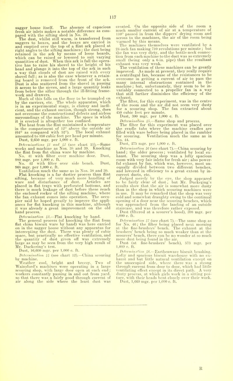 sagger house itself. The absence of capacious fresh air inlets makes a notable difference as com- pared with the sifting shed in No. 39. The dust, whilst still warm, is transferred from saggers to boxes, and the boxes are carried in and emptied over the top of a flint ark placed at right angles to the sifting machines ; the dust being retained in the ark by means of loose boards, which can be raised or lowered to suit varying quantities of dust. When this ark is full the opera- tive has to raise his shovel to the height of his head and plunge it into the top of the ark in such a way that clouds of dust are raised with every shovel full; as is also the case whenever a retain- ing board is removed from the front of the ark. Dust is also scattered from the shovel in passing it across to the sieves, and a large quantity leaks from below the sifter through the ill-fitting frame- work and drawers. Much of this falls on the floor to be trampled on by the carriers, etc. The whole apparatus, which is in an experimental stage, is clumsy and ineffi- cient, and the exhaust suction, though strong, does not overcome the constructional defects and airless surroundings of the machine. The space in which it is erected is altogether too confined. The heat from the flint maintained a temperature in the compartment of 12° above the outside air (64° as compared with 52°). The local exhaust amounted to 850 cubic feet per head per minute. Dust, 2,650 mgr. per 1,000 c. ft. Determinations 41 and lt2 (see chart 11).—Same works and machine as Nos. 38 and 39. Knocking the flint from flat china ware by machine. No. 41 with filter over machine door. Dust, 980 mgr. per 1,000 c. ft. No. 42 with filter over side bench. Dust, 968 mgr. per 1,000 c. ft. Ventilation much the same as in Nos. 38 and 39. Flat knocking is a far dustier process than flint sifting, because of very much more handling of ware and disturbance of dust. Articles are placed in flat trays with perforated bottoms, and there is much leakage of dust before these reach the enclosed rocker of the sifting machine, where the fan exhaust comes into operation. The occu- pier said he hoped greatly to improve the appli- ances for flat knocking in this machine, although it was already a great improvement on the old hand process. Determination 43.—Flat knocking by hand. The general process (of knocking the flint from flat china biscuit ware by hand) was here carried on in the sagger house without any apparatus for intercepting the dust. There was plenty of cubic space, but practically no effective ventilation, and the quantity of dust given off was extremely large as may be seen from the very high result of Mr. Duckermg's test. Dust, 16,600 mgr. per 1,000 c. ft. Determination 4-'i (see chart 12).—China scouring by machine. Weather cool, bright and breezy. Two of Wainsford's machines were operating in a large scouring shop, with large door open at each end; workers constantly passing in and out from yard, so that there was a fairly good through current of air along the side where the least dust was created. On the opposite side of the room a much smaller current of air at a temperature of 110° passed in from the dippers' drying room and across to the machines, the air of the room being warmed by this means. The machines themselves were ventilated by a 24-inch fan making 710 revolutions per minute; but the fan was very dirty, and the bottle-neck connec- tion from each machine to the duct was so extremely small (being only a 6-in. pipe) that the resultant exhaust was very weak. The ventilation of these machines can be greatly improved. As made at present, they really require a centrifugal fan, because of the resistances to be overcome in getting a current of air to pass the many internal obstructions contained in the machine; but, unfortunately, they seem to be in- variably connected to a propeller fan in a way that still further diminishes the efficiency of the exhaust. The filter, for this experiment, was in the centre of the room and the air did not seem very dusty for a scouring shop. The fan extracted about 450 cubic feet per minute. Dust, 300 mgr. per 1,000 c. ft. Determineition 45.—Same shop and process. The filter for this experiment was placed over the cradle tubs where the machine cradles are filled with ware before being placed in the rumbler for scouring. Ventilation much the same as in No. 44. Dust, 275 mgr. per 1,000 c. ft. Determination 46 (see chart 7).—China scouring by hand; the older process; ventilated by local ex- haust. The scouring shop was a lofty spacious room with very fair inlets for fresh air ; also power- ful exhaust by fan, which was, however, most un- equally divided between two different benches, and lowered in efficiency to a great extent by in- correct ducts, etc. Judged merely by the eye, the shop appeared to be fairly clear of dust, but Mr. Duckecing's results show that the air is somewhat more dusty than in the shop in which scouring machines were in use. It may be remarked that the shop was very cold and somewhat draughty owing to the continual opening of a door near the scouring benches, which was approached from the landing of an outside staircase, and was therefore rather exposed. Dust (filtered at a scourer's hood), 398 mgr. per 1,000 c. ft. Determination 47 (see chart 7).—The same shop as for No. 46; the filter being placed next morning at the fme-brushers' bench. The exhaust at the brushers' bench being so much weaker than at the scourers' bench, there can be no wonder at so much more dust being found in the air. Dust (at fine-brushers' bench), 573 mgr. per 1,000 c. ft. Determination 48.—Earthenware biscuit brushing. Lofty and spacious biscuit warehouse with no ex- haust and but little natural ventilation except on the unoccupied side, where there was a strong through current from door to door, which had little ventilating effect except in its direct path. A very dusty process, at which girls work in a sitting pos- ture, with their heads bent closely over their work. Dust, 1,660 mgr. per 1,000 c. ft. R