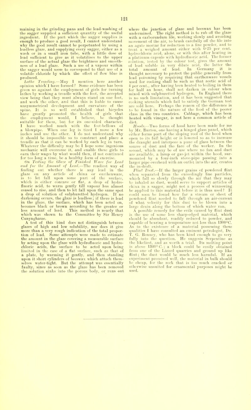 maining in the grinding pans and the lead-washing of the sagger supplied a sufficient quantity of the useful ingredient. If the part which the sagger supplies is enough to produce a good result, I cannot understand why the good result cannot be perpetuated by using a leadless glaze, and supplying every sagger, either as a wash or in a small iron tube, with a little dose of lead sufficient to give as it volatilises to the upper surface of the actual glaze the brightness and smooth- ness of a lead glaze. Such a use of a vapour within the sagger would seem to correspond to that use of a volatile chloride by which the effect of flow blue is produced. Lathe Treading.—May I mention here another opinion whichI have formed? Some evidence lias been given us against the employment of girls for turning lathes by working a treadle with the foot, the accepted view being that they must always stand on one foot, and work the other, and that this is liable to cause unsymmetrical development and curvature of the spine. It is so well established that bicycles have greatly promoted the health of girls that the employment would, I believe, be thought, suitable for them, but, for its one-sided character. I have worked much with the foot-bellows of a blowpipe. When one leg is tired 1 move a few inches and use the other. I do not understand why it should be impossible so to construct and place a treadle as that it can be worked by each leg in turn. Whatever the difficulty may be I hope some ingenious mechanic will overcome it, and enable these girls to earn their wages by what would then, if not continued for too long a time, be a healthy form of exercise. On Testing the Glaze of Finished Ware for Lead, and for the Amount of Lead.—The readiest way of finding out whether there is any lead in the glaze on any article of china or earthenware, is to let fall upon some part of the surface, which is either concave or flat, a drop of hydro- fluoric acid, to warm gently till vapour has almost ceased to rise, and then to let fall upon the same spot a drop of solution of sulphuretted hydrogen. If no darkening occurs, the glaze is leadless; if there is lead in the glaze, the surface, which has been acted on, becomes black or brown according to the greater or less amount of lead. This method is nearly that which was shown to the Committee by Sir Henry Cunynghame. A test of this kind does not distinguish between glazes of high and low solubility, nor does it give more than a very rough indication of the total propor- tion of lead. Some attempts were made to estimate the amount in the glaze covering a measurable surface by acting upon the glaze with hydrofluoric and hydro- chloric acids, the surface to be acted upon being limited in the case of a flat surface, such as that of a plate, by warming it gently, and then standing upon it short cylinders of beeswax which attach them- selves water-tight. But the attempt was essentially faulty, since as soon as the glaze has been removed the solution sinks into the porous body, or runs out where the junction of glaze and beeswax has been undermined. The right method is to rub off the glaze with a carborundum iile, working slowly and avoiding movement of the air, to brush carefully off the file into an agate mortar for reduction to a fine powder, and to treat a weighed amount either with U-25 per cent, hydrochloric acid, alone, or with this after heating in a plat inum capsule with hydrofluoric acid. The former solution, tested by the colour test, gives the amount of lead soluble in very dilute acid, the latter the total amount of lead. In Germany it is thought necessary to protect the public generally from lead poisoning by requiring that earthenware vessels used for cooking shall be such as that acetic acid of 4 per cent., after having been heated to boiling in them for half an hour, shall not darken in colour when mixed with sulphuretted hydrogen. In England there is no such limitation, and it has been suggested that cooking utensils which fail to satisfy the German test are sold here. Perhaps the reason of the difference is to be found in the nature of the food of the poorer class in the two countries. Cabbage, which has been heated with vinegar, is not here a common article of diet. Hoods.—Two forms of hood have been made for me by Mr. Burton, one having a hinged glass panel, which cither forms part of the sloping roof of the hood when oven to its full height or is lowered so as to increase the draught and interpose a pane of glass between the source of dust and the face of the worker. In the second, which may be of use where no fan and duct are available, a lamp or gas-jet within the hood, sur- mounted by a four-inch stove-pipe passing into a larger pipe overhead with an outlet into the air, creates the in-draft. Flint Dust.—If the larger grains of powdered flint when separated from the exceedingly fine particles, which fall so slowly through the air that they may be inhaled as dust, would serve to support articles of china in a sagger, might not a process of winnowing be applied to this material before it is thus used ? It could soon be found how far a stream or sheet of powdered flint needed to fall through an air-current of what velocity for this dust to be blown into a large drain along the bottom of which water ran. A possible remedy for the evils caused by flint dust is the use of some less sharp-edged material, which should be abundant, readily reduced to powder, and capable of bearing a temperature not less than 1300°C. As to the existence of a material possessing these qualities I have consulted an eminent j)etrologist, Dr. T. G. Bonney, who has been kind enough to go very fully into the question. He suggests Serpentine as the likeliest, and as worth a trial. Its melting point is above 1340° C. ; a block could be easily obtained from one of the Lizard quarries and ground up like flint ; the dust would be much less harmful. If an experiment promised well, the material in bulk should be cheap, for the rock that is too much cracked or otherwise unsuited for ornamental purposes might be used.