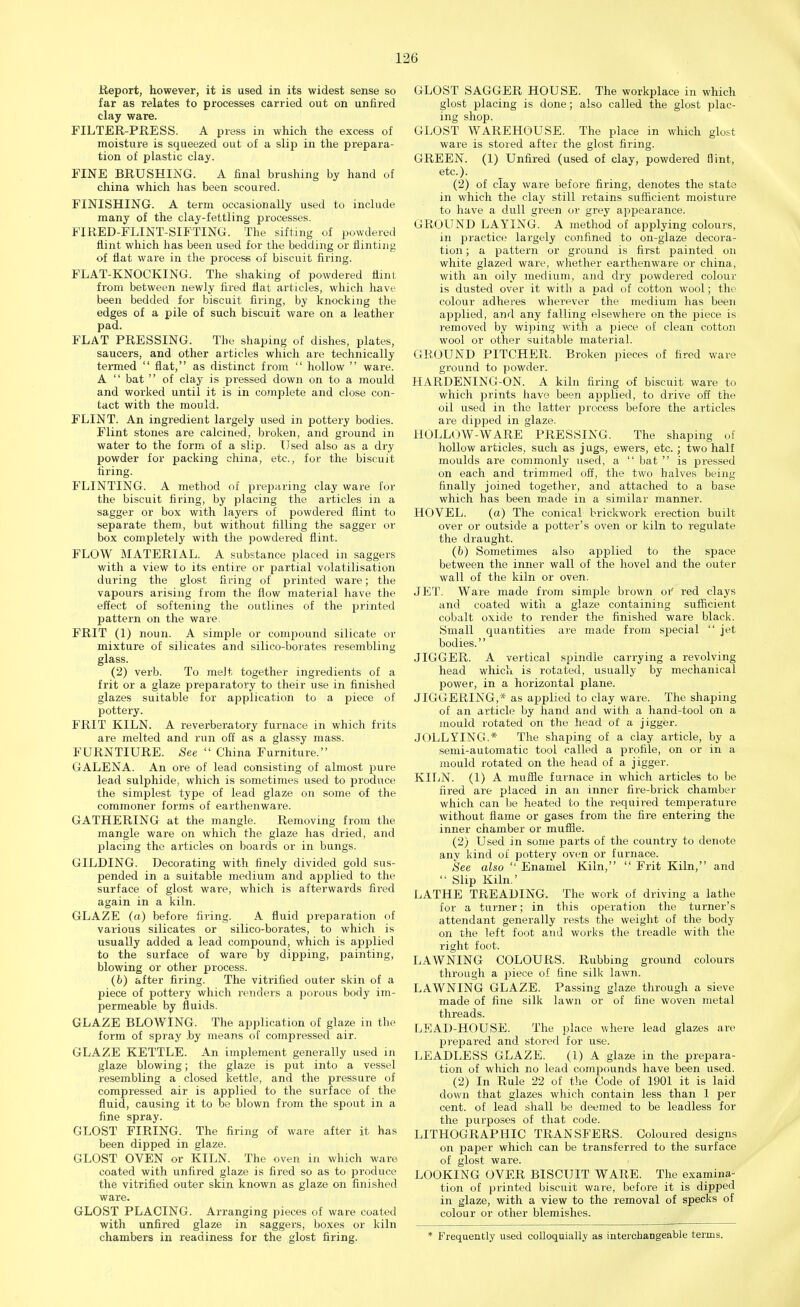 Report, however, it is used in its widest sense so far as relates to processes carried out on unfired clay ware. FILTER PRESS. A press in which the excess of moisture is squeezed out of a slip in the prepara- tion of plastic clay. FINE BRUSHING. A final brushing by hand of china which has been scoured. FINISHING. A term occasionally used to include many of the clay-fettling processes. FIRED-FLINT-SIFTING. The sifting of powdered flint which has been used for the bedding or flinting of flat ware in the process of biscuit firing. FLAT-KNOCKING. The shaking of powdered flint from between newly fired flat ai'ticles, which have been bedded for biscuit firing, by knocking the edges of a pile of such biscuit ware on a leather pad. FLAT PRESSING. The shaping of dishes, plates, saucers, and other articles which are technically termed  flat, as distinct from  hollow  ware. A  bat  of clay is pressed down on to a mould and worked until it is in complete and close con- tact with the mould. FLINT. An ingredient largely used in pottery bodies. Flint stones are calcined, broken, and ground in water to the form of a slip. Used also as a dry powder for packing china, etc., for the biscuit firing. FLINTING. A method of preparing clay ware for the biscuit firing, by placing the articles in a sagger or box with layers of powdered flint to separate them, but without filling the sagger or box completely with the powdered flint. FLOW MATERIAL. A substance placed in saggers with a view to its entire or partial volatilisation during the glost firing of printed ware; the vapours arising from the flow material have the effect of softening the outlines of the printed pattern on the ware. FRIT (1) noun. A simple or compound silicate or mixture of silicates and silico-borates resembling glass. (2) verb. To meJt together ingredients of a frit or a glaze preparatory to their use in finished glazes suitable for application to a piece of pottery. FRIT KILN. A reverberatory furnace in which frits are melted and run off as a glassy mass. FURNTIURE. See  China Furniture. GALENA. An ore of lead consisting of almost pure lead sulphide, which is sometimes used to produce the simplest type of lead glaze on some of the commoner forms of earthenware. GATHERING at the mangle. Removing from the mangle ware on which the glaze has dried, and placing the articles on boards or in bungs. GILDING. Decorating with finely divided gold sus- pended in a suitable medium and applied to the surface of glost ware, which is afterwards fired again in a kiln. GLAZE (a) before firing. A fluid preparation of various silicates or silico-borates, to which is usually added a lead compound, which is applied to the surface of ware by dipping, painting, blowing or other process. (6) after firing. The vitrified outer skin of a piece of pottery which renders a porous body im- permeable by fluids. GLAZE BLOWING. The application of glaze in the form of spray .by means of compressed air. GLAZE KETTLE. An implement generally used in glaze blowing; the glaze is put into a vessel resembling a closed kettle, and the pressure of compressed air is applied to the surface of the fluid, causing it to be blown from the spout in a fine spray. GLOST FIRING. The firing of ware after it has been dipped in glaze. GLOST OVEN or KILN. The oven in which ware coated with unfired glaze is fired so as to produce the vitrified outer skin known as glaze on finished ware. GLOST PLACING. Arranging pieces of ware coated with unfired glaze in saggers, boxes or kiln chambers in readiness for the glost firing. GLOST SAGGER HOUSE. The workplace in which glost placing is done; also called the glost plac- ing shop. GLOST WAREHOUSE. The place in which glost ware is stored after the glost firing. GREEN. (1) Unfired (used of clay, powdered flint, etc.). (2) of clay ware before firing, denotes the state in which the clay still retains sufficient moisture to have a dull green or grey appearance. GROUND LAYING. A method of applying colours, in practice largely confined to on-glaze decora- tion ; a pattern or ground is first painted on white glazed ware, whether earthenware or china, with an oily medium, and dry powdered colour is dusted over it with a pad of cotton wool; the colour adheres wherever the medium has been applied, and any falling elsewhere on the piece is removed by wiping with a piece of clean cotton wool or other suitable material. GROUND PITCHER. Broken pieces of fired ware ground to powder. HARDENING-ON. A kiln firing of biscuit ware to which prints have been applied, to drive off the oil used in the latter process before the articles are dipped in glaze. HOLLOW-WARE PRESSING. The shaping of hollow articles, such as jugs, ewers, etc. ; two half moulds are commonly used, a  bat  is pressed on each and trimmed off, the two halves being finally joined together, and attached to a base which has been made in a similar manner. HOVEL. (a) The conical brickwork erection built over or outside a potter's oven or kiln to regulate the draught. (b) Sometimes also applied to the space between the inner wall of the hovel and the outer wall of the kiln or oven. JET. Ware made from simple brown oi' red clays and coated with a glaze containing sufficient cobalt oxide to render the finished ware black. Small quantities are made from special  jet bodies.'' JIGGER. A vertical spindle carrying a revolving head which is rotated, usually by mechanical power, in a horizontal plane. JIGGERING,* as applied to clay ware. The shaping of an article by hand and with a hand-tool on a mould rotated on the head of a jigger. JOLLYING.* The shaping of a clay article, by a semi-automatic tool called a profile, on or in a mould rotated on the head of a jigger. KILN. (1) A muffle furnace in which articles to be fired are placed in an inner fire-brick chamber which can be heated to the required temperature without flame or gases from the fire entering the inner chamber or muffle. (2) Used in some parts of the country to denote any kind of pottery oven or furnace. See also  Enamel Kiln,  Frit Kiln, and  Slip Kiln.' LATHE TREADING. The work of driving a lathe for a turner; in this operation the turner's attendant generally rests the weight of the body on the left foot and works the treadle with the right foot. LAWNING COLOURS. Rubbing ground colours through a piece of fine silk lawn. LAWNING GLAZE. Passing glaze through a sieve made of fine silk lawn or of fine woven metal threads. LEAD-HOUSE. The place where lead glazes are prepared and stored for use. LEADLESS GLAZE. (1) A glaze in the prepara- tion of which no lead compounds have been used. (2) In Rule 22 of the Code of 1901 it is laid down that glazes which contain less than 1 per cent, of lead shall be deemed to be leadless for the purposes of that code. LITHOGRAPHIC TRANSFERS. Coloured designs on paper which can be transferred to the surface of glost ware. LOOKING OVER BISCUIT WARE. The examina- tion of printed biscuit ware, before it is dipped in glaze, with a view to the removal of specks of colour or other blemishes. * Frequently used colloquially as interchangeable terms.