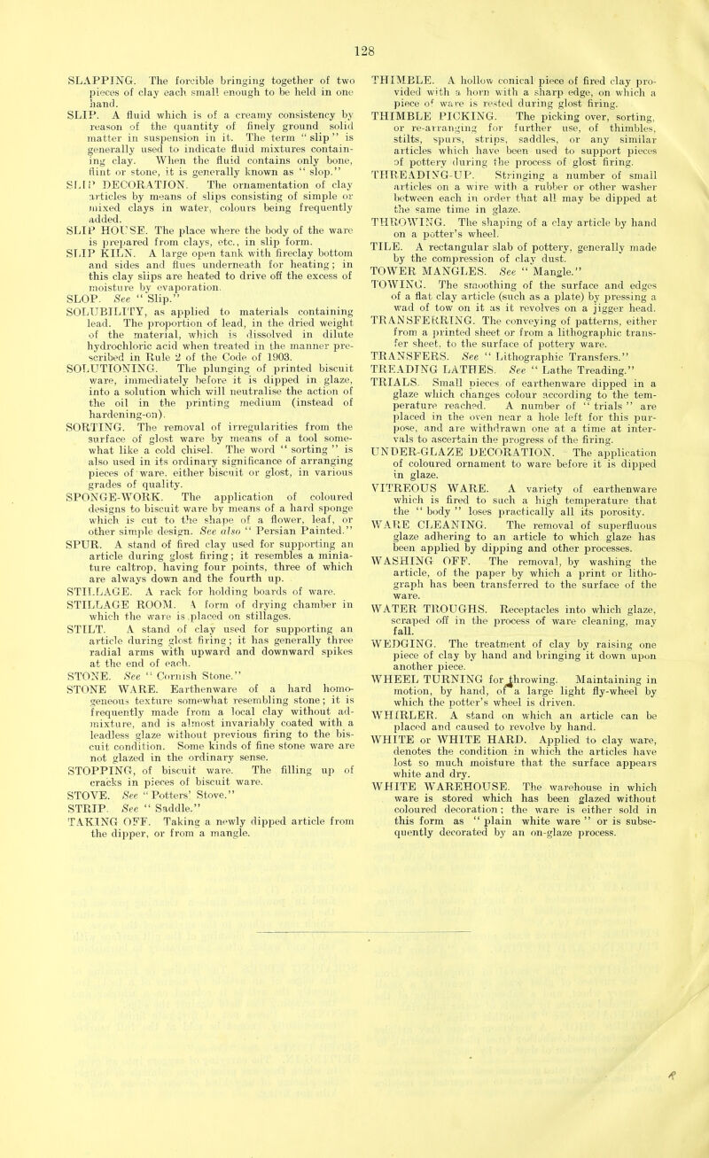 SLAPPING. The forcible bringing together of two pieces of clay each small enough to be held in one hand. SLIP. A fluid which is of a creamy consistency by reason of the quantity of finely ground solid matter in suspension in it. The term slip is generally used to indicate fluid mixtures contain- ing clay. When the fluid contains only bone, flint or stone, it is generally known as  slop. BlAP DECORATION. The ornamentation of clay articles by means of slips consisting of simple or mixed clays in water, colours being frequently added. SLIP HOUSE. The place where the body of the ware is prepared from clays, etc., in slip form. SLIP KILN. A large open tank with fireclay bottom and sides and flues underneath for heating; in this clay slips are heated to drive off the excess of moisture by evaporation. SLOP. See  Slip. SOLUBILITY, as applied to materials containing lead. The proportion of lead, in the dried weight of the material, which is dissolved in dilute hydrochloric acid when treated in the manner pre- scribed in Rule 2 of the Code of 1903. SOLUTTONING. The plunging of printed biscuit ware, immediately before it is dipped in glaze, into a solution which will neutralise the action of the oil in the printing medium (instead of hardening-on). SORTING. The removal of irregularities from the surface of glost ware by means of a tool some- what like a cold chisel. The word  sorting  is also used in its ordinary significance of arranging pieces of ware, either biscuit or glost, in various grades of quality. SPONGE-WORK. The application of coloured designs to biscuit ware by means of a hard sponge which is cut to the shape of a flower, leaf, or other simple design. See also  Persian Painted. SPUR. A stand of fired clay used for supporting an article during glost firing; it resembles a minia- ture caltrop, having four points, three of which are always down and the fourth up. STILLAGE. A rack for holding boards of ware. STILLAGE ROOM. A form of drying chamber in which the ware is.placed on stillages. STILT. A. stand of clay used for supporting an article during glost firing; it has generally three radial arms with upward and downward spikes at the end of each. STONE. See  Cornish Stone. STONE WARE. Earthenware of a hard homo- geneous texture somewhat resembling stone; it is frequently made from a local clay without ad- mixture, and is almost invariably coated with a leadless glaze without previous firing to the bis- cuit condition. Some kinds of fine stone ware are not glazed in the ordinary sense. STOPPING, of biscuit ware. The filling up of cracks in pieces of biscuit ware. STOVE. See Potters' Stove. STRIP. Sec  Saddle. TAKING OFF. Taking a newly dipped article from the dipper, or from a mangle. THIMBLE. A hollow conical piece of fired clay pro- vided with a horn with a sharp edge, on which a piece of ware is rested during glost firing. THIMBLE PICKING. The picking over, sorting, or re-arranging for further use, of thimbles, stilts, spurs, strips, saddles, or any similar articles which have been used to support pieces of pottery during the process of glost firing. THREADTNG-UP.  Stringing a number of small articles on a wire with a rubber or other washer between each in order that all may be dipped at the same time in glaze. THROWING. The shaping of a clay article by hand on a potter's wheel. TILE. A rectangular slab of pottery, generally made by the compression of clav dust. TOWER MANGLES. See Mangle. TOWING. The smoothing of the surface and edges of a flat clay article (such as a plate) by pressing a wad of tow on it as it revolves on a jigger head. TRANSFERRING. The conveying of patterns, either from a printed sheet or from a lithographic trans- fer sheet, to the surface of pottery ware. TRANSFERS. See  Lithographic Transfers. TREADING LATHES. See  Lathe Treading. TRIALS. Small pieces of earthenware dipped in a glaze which changes colour according to the tem- perature reached. A number of  trials  are placed in the oven near a hole left for this pur- pose, and are withdrawn one at a time at inter- vals to ascertain the progress of the firing. UNDER-GLAZE DECORATION. The application of coloured ornament to ware before it is dipped in glaze. VITREOUS WARE. A variety of earthenware which is fired to such a high temperature that the  body  loses practically all its porosity. WARE CLEANING. The removal of superfluous glaze adhering to an article to which glaze has been applied by dipping and other processes. WASHING OFF. The removal, by washing the article, of the paper by which a print or litho- graph has been transferred to the surface of the ware. WATER TROUGHS. Receptacles into which glaze, scraped off in the process of ware cleaning, may fall. WEDGING. The treatment of clay by raising one piece of clay by hand and bringing it down upon another piece. WHEEL TURNING for throwing. Maintaining in motion, by hand, ot a large light fly-wheel by which the potter's wheel is driven. WHIRLER. A stand on which an article can be placed and caused to revolve by hand. WHITE or WHITE HARD. Applied to clay ware, denotes the condition in which the articles have lost so much moisture that the surface appears white and dry. WHITE WAREHOUSE. The warehouse in which ware is stored which has been glazed without coloured decoration; the ware is either sold in this form as  plain white ware  or is subse- quently decorated by an on-glaze process.