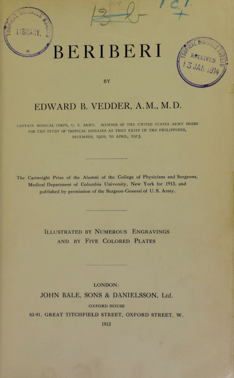 EDWARD B. VEDDER, A.M., M.D. :aptain medical corps, u. s. army, member of the united states army board for the study of tropical diseases as they exist in the philippines, december, iqid, to april, i913. The Cartwright Prize of the Alumni of the College of Physicians and Surgeons, Medical Department of Columbia University, New York for 1913, and published by permission of the Surgeon-General of U. S. Army. Illustrated by Numerous Engravings AND BY Five Colored Plates LONDON: JOHN BALE, SONS & DANIELSSON, Ltd. OXFORD HOUSE 83-91, GREAT TITCHFIELD STREET, OXFORD STREET, W. 1913