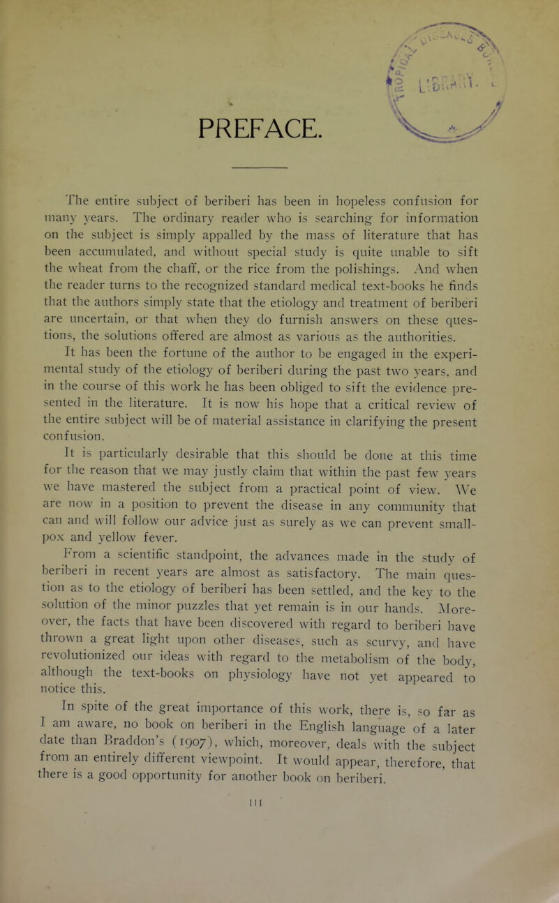 PREFACE. The entire subject of beriberi has been in hopeless confusion for many years. The ordinary reader who is searching for information on the subject is simply appalled by the mass of literature that has been accumulated, and without special study is cjuite unable to sift the wheat from the chali', or the rice from the polishings. And when the reader turns to the recognized standard medical text-books he finds that the authors simply state that the etiology and treatment of beriberi are uncertain, or that when they do furnish answers on these ques- tions, the solutions offered are almost as various as the authorities. It has been the fortune of the author to be engaged in the experi- mental study of the etiology of beriberi during the past two years, and in the course of this work he has been obliged to sift the evidence pre- sented in the literature. It is now his hope that a critical review of the entire subject will be of material assistance in clarifying the present confusion. It is particularly desirable that this should be done at this time for the reason that we may justly claim that within the past few years we have mastered the subject from a practical point of view. We are now in a position to prevent the disease in any community that can and will follow our advice just as surely as we can prevent small- pox and yellow fever. From a scientific standpoint, the advances made in the study of beriberi in recent years are almost as satisfactory. The main ques- tion as to the etiology of beriberi has been settled, and the key to the solution of the minor puzzles that yet remain is in our hands. Afore- over, the facts that have been discovered with regard to beriberi have thrown a great light upon other diseases, such as scurvy, and have revolutionized our ideas with regard to the metabolism of the body, although the text-books on physiology have not yet appeared to notice this. In spite of the great importance of this work, there is, so far as I am aware, no book on beriberi in the English language of a later date than Braddon's (1907), which, moreover, deals with the subject from an entirely different viewpoint. It would appear, therefore, that there is a good opportunity for another book on beriberi. Ill