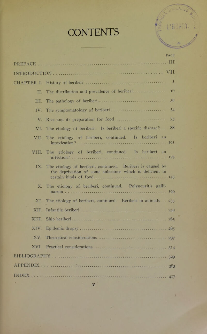 CONTENTS PAGE PREFACE INTRODUCTION VII CHAPTER 1. History of beriberi I II. The distribution and prevalence of beriberi lO III. The pathology of beriberi 30 IV. The symptomatology of beriberi 54 V. Rice and its preparation for food 73 VI. The etiology of beriberi. Is beriberi a specific disease?... 88 VII. The etiology of beriberi, continued. Is beriberi an intoxication? lOi VIII. The etiology of beriberi, continued. Is beriberi an infection? 125 IX. The etiology of beriberi, continued. Beriberi is caused by the deprivation of some substance which is deficient in certain kinds of food I45 X. The etiology of beriberi, continued. Polyneuritis galli- narum T99 XI. The etiology of beriberi, continued. Beriberi in animals... 235 XIT. Infantile beriberi 240 XIII. Ship beriberi 265 XIV. Epidemic dropsy 285 XV. Theoretical considerations 297 XVI. Practical considerations ; 314 BIBLIOGRAPHY 329 APPENDIX 383 INDEX 417