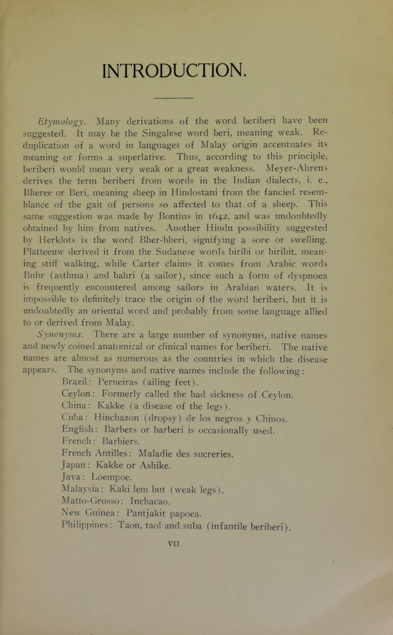 INTRODUCTION. Etymology. Many derivations of the word beriberi have been suggested. It may be the Singalese word beri, meaning weak. Re- duplication of a word in languages of Malay origin accentuates its meaning or forms a superlative. Thus, according to this principle, beriberi would mean very weak or a great weakness. Meyer-xA-hrens derives the term beriberi from words in the Indian dialects, i. e., Bheree or Beri, meaning sheep in Hindostani from the fancied resem- blance of the gait of persons so affected to that of a sheep. This same suggestion was made by Bontius in 1642, and was undoubtedly obtained by him from natives. Another Hindu possibility suggested by Herklots is the word Bher-bheri, signifying a sore or swelling, Platteeuw derived it from the Sudanese words biribi or biribit, mean- ing stiff walking, while Carter claims it comes from Arabic words Buhr (asthma) and bahri (a sailor), since such a form of dyspnoea is frequently encountered among sailors in Arabian waters. It is imi)ossible to definitely trace the origin of the word beriberi, but it is undoubtedly an oriental word and probably from some language allied to or derived from Malay. Synojiyiiis. There are a large number of synouA^is, native names and newly coined anatomical or clinical names for beriberi. The native names are almost as numerous as the countries in which the disease appears. The synonyms and native names include the following: Brazil: Perneiras (ailing feet). Ceylon: Formerly called the bad sickness of Ceylon. China: Kakke (a disease of the legs). Cuba: Hinchazon (dropsy) de los negros y Chinos. English: Barbers or barberi is occasionally used, b^rench: Rarbiers. French Antilles : Maladie des sucreries. Japan : Kakke or Ashike. Java: Loempoe. Malaysia: Kaki lem but (weak legs). Matto-Grosso: Inchacao. New Guinea : Pantjakit papoea. Philip])ines: Taon, taol and suba (infantile beriberi).