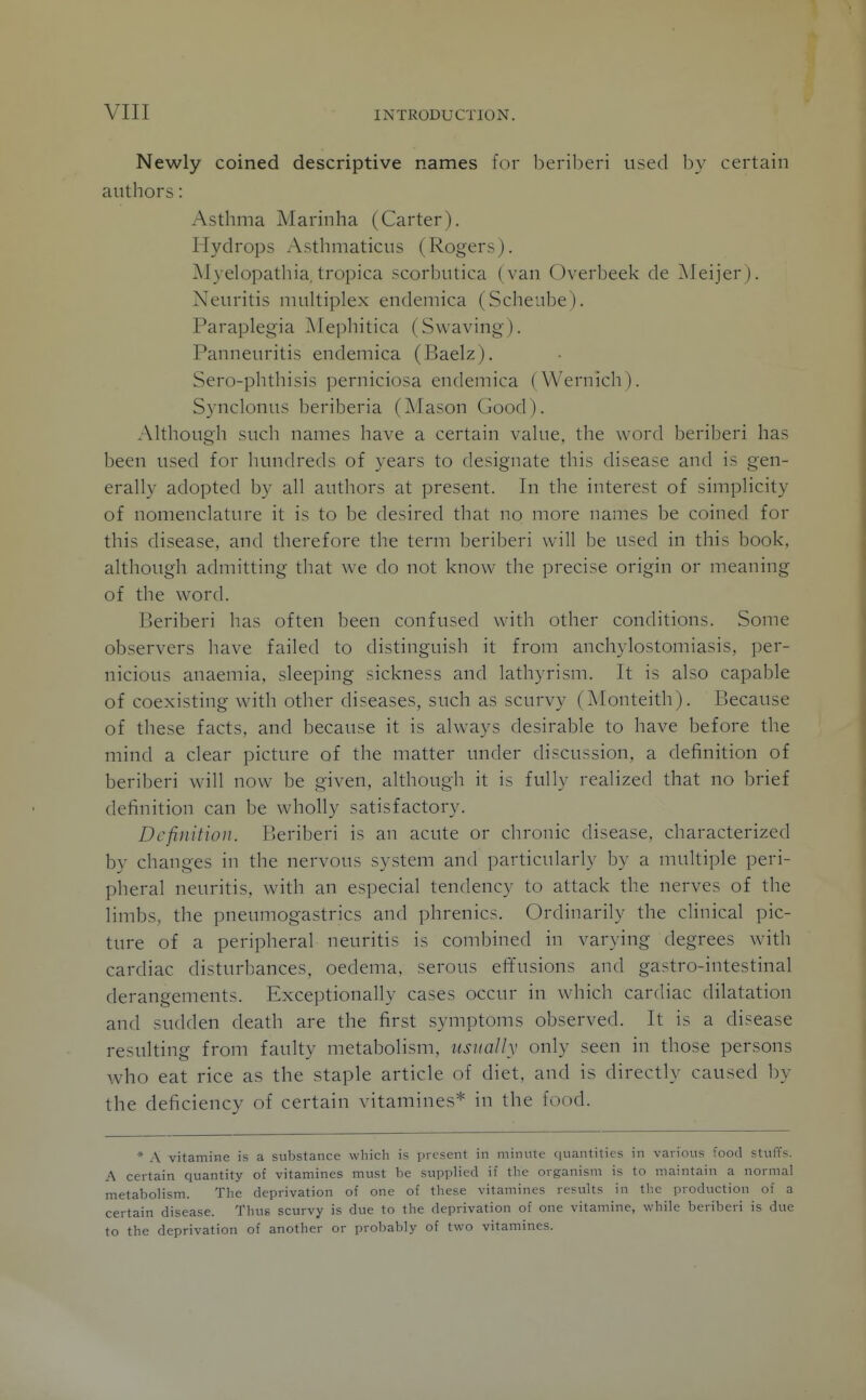 Newly coined descriptive names for beriberi used by certain authors: Asthma Marinha (Carter). Hydrops Asthmaticus (Rogers). jMyelopathia. tropica scorbutica (van Overbeek de Meijer). Neuritis multiplex endemica (Scheube). Paraplegia Alephitica (Swaving). Panneuritis endemica (Baelz), Sero-phthisis perniciosa endemica (Wernich). Synclonus beriberia (Alason Good). Although such names have a certain value, the word beriberi has been used for hundreds of years to designate this disease and is gen- erally adopted by all authors at present. In tlie interest of simplicity of nomenclature it is to be desired that no more names be coined for this disease, and therefore the term beriberi will be used in this book, although admitting that we do not know the precise origin or meaning of the word. Beriberi has often been confused with other conditions. Some observers have failed to distinguish it from anchylostomiasis, per- nicious anaemia, sleeping sickness and lathyrism. It is also capable of coexisting with other diseases, such as scurvy (Monteith). Because of these facts, and because it is always desirable to have before the mind a clear picture of the matter under discussion, a definition of beriberi will now be given, although it is fully realized that no brief definition can be wholly satisfactory. Definition. Beriberi is an acute or chronic disease, characterized by changes in the nervous system and particularly by a multiple peri- pheral neuritis, with an especial tendency to attack the nerves of the limbs, the pneumogastrics and phrenics. Ordinarily the clinical pic- ture of a peripheral neuritis is combined in varying degrees with cardiac disturbances, oedema, serous etTusions and gastro-intestinal derangements. Exceptionally cases occur in which cardiac dilatation and sudden death are the first symptoms observed. It is a disease resulting from faulty metabolism, usually only seen in those persons who eat rice as the staple article of diet, and is directly caused by the deficiency of certain vitamines* in the food. * A vitamine is a substance which is present in minute quantities in various food stuffs. A certain quantity of vitamines must be supplied if the organism is to maintain a normal metabolism. The deprivation of one of these vitamines results in the production of a certain disease. Thus scurvy is due to the deprivation of one vitamine, while beriberi is due to the deprivation of another or probably of two vitamines.