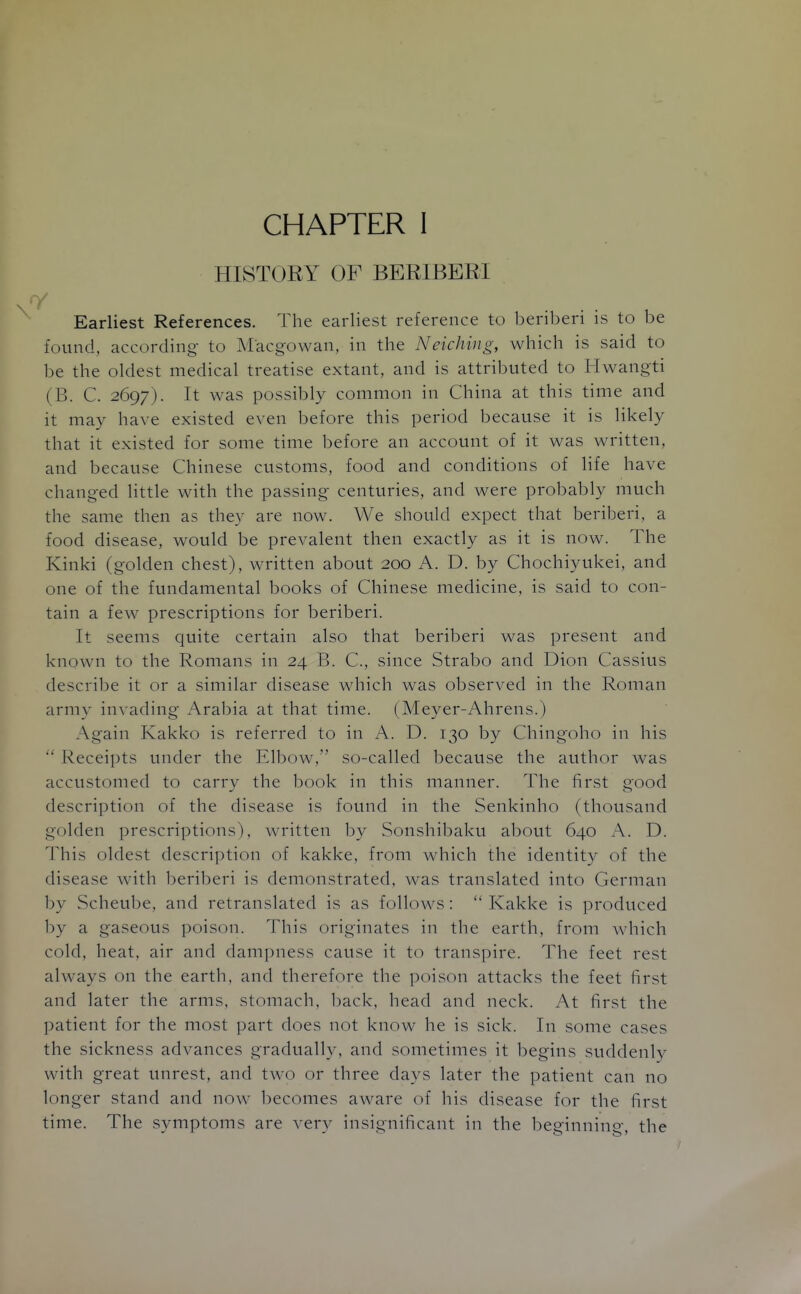 HISTORY OF BERIBERI Earliest References. The earliest reference to beriberi is to be found, according- to Macgowan, in the Neiching, which is said to be the oldest medical treatise extant, and is attributed to Hwangti (B. C. 2697). It was possibly common in China at this time and it may have existed even before this period because it is likely that it existed for some time before an account of it was written, and because Chinese customs, food and conditions of life have changed little with the passing centuries, and were probably much the same then as they are now. We should expect that beriberi, a food disease, would be prevalent then exactly as it is now. The Kinki (golden chest), written about 200 A. D. by Chochiyukei, and one of the fundamental books of Chinese medicine, is said to con- tain a few prescriptions for beriberi. It seems quite certain also that beriberi was present and known to the Romans in 24 B. C, since Strabo and Dion Cassius describe it or a similar disease which was observed in the Roman army invading Arabia at that time. (Meyer-Ahrens.) Again Kakko is referred to in A. D. 130 by Chingoho in his Receipts under the Elbow, so-called because the author was accustomed to carrv the book in this manner. The first good description of the disease is found in the Senkinho (thousand golden prescriptions), written by Sonshibaku about 640 A. D. This oldest description of kakke, from which the identit}^ of the disease with beriberi is demonstrated, was translated into German by Scheube, and retranslated is as follows:  Kakke is produced by a gaseous poison. This originates in the earth, from which cold, heat, air and dampness cause it to transpire. The feet rest always on the earth, and therefore the poison attacks the feet first and later the arms, stomach, Ijack, head and neck. At first the patient for the most part does not know he is sick. In some cases the sickness advances gradually, and sometimes it begins suddenly with great unrest, and two or three days later the patient can no longer stand and now becomes aware of his disease for the first time. The symptoms are very insignificant in the beginning, the