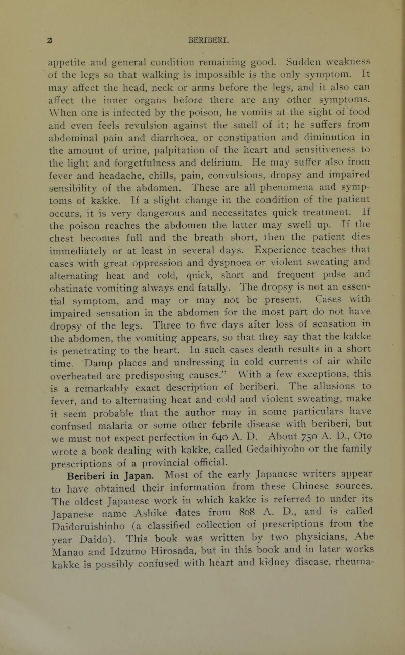 appetite and general condition remaining good. Sudden weakness of the legs so that walking is impossible is the only symptom. It may affect the head, neck or arms before the legs, and it also can affect the inner organs before there are any other symptoms. When one is infected by the poison, he vomits at the sight of food and even feels revulsion against the smell of it; he suffers from abdominal pain and diarrhoea, or constipation and diminution in the amount of urine, palpitation of the heart and sensitiveness to the light and forgetfulness and deHrium. He may suff'er also from fever and headache, chills, pain, convulsions, dropsy and impaired sensibility of the abdomen. These are all phenomena and symp- toms of kakke. If a sHght change in the condition of the patient occurs, it is very dangerous and necessitates quick treatment. If the poison reaches the abdomen the latter may swell up. If the chest becomes full and the breath short, then the patient dies immediately or at least in several days. Experience teaches that cases with great oppression and dyspnoea or violent sweating and alternating heat and cold, quick, short and frequent pulse and obstinate vomiting always end fatally. The dropsy is not an essen- tial symptom, and may or may not be present. Cases with impaired sensation in the abdomen for the most part do not have dropsy of the legs. Three to five days after loss of sensation in the abdomen, the vomiting appears, so that they say that the kakke is penetrating to the heart. In such cases death results in a short time. Damp places and undressing in cold currents of air while overheated are predisposing causes. With a few exceptions, this is a remarkably exact description of beriberi. The allusions to fever, and to alternating heat and cold and violent sweating, make it seem probable that the author may in some particulars have confused malaria or some other febrile disease with beriberi, but we must not expect perfection in 640 A. D. About 750 A. D., Oto wrote a book dealing with kakke, called Gedaihiyoho or the family prescriptions of a provincial official. Beriberi in Japan. Most of the early Japanese writers appear to have obtained their information from these Chinese sources. The oldest Japanese work in which kakke is referred to under its Japanese name Ashike dates from 808 A. D., and is called Daidoruishinho (a classified collection of prescriptions from the year Daido). This book was written by two physicians, Abe Manao and Idzumo Hirosada, but in this book and in later works kakke is possibly confused with heart and kidney disease, rheuma-