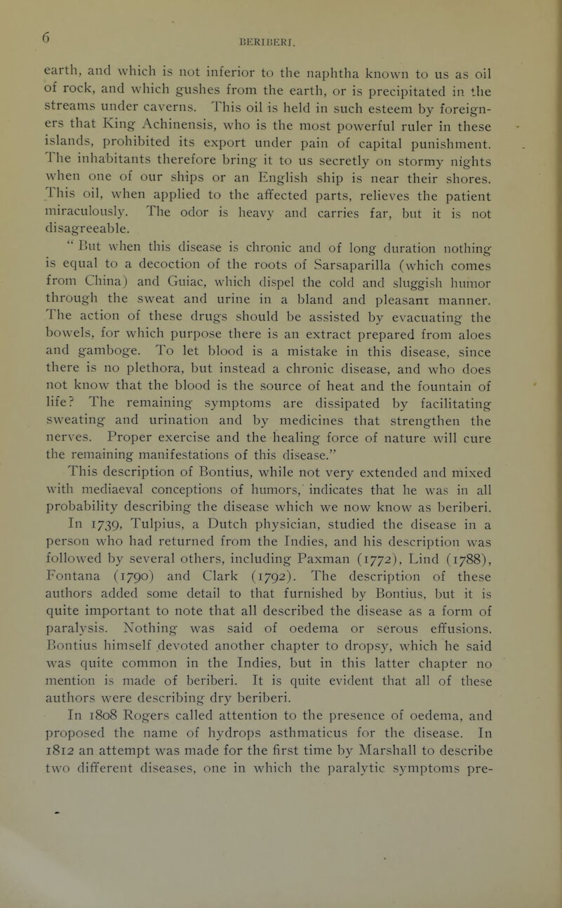 BERIP.ERI. earth, and which is not inferior to the naphtha known to us as oil of rock, and which gushes from the earth, or is precipitated in the streams under caverns. This oil is held in such esteem by foreign- ers that King Achinensis, who is the most powerful ruler in these islands, prohibited its export under pain of capital punishment. The inhabitants therefore bring it to us secretly on stormy nights wdien one of our ships or an English ship is near their shores. This oil, when applied to the affected parts, relieves the patient miraculously. The odor is heavy and carries far, but it is not disagreeable.  But when this disease is chronic and of long duration nothing- is equal to a decoction of the roots of Sarsaparilla (which comes from China) and Guiac, which dispel the cold and sluggish humor through the sweat and urine in a bland and pleasant manner. The action of these drugs should be assisted by evacuating the bowels, for which purpose there is an extract prepared from aloes and gamboge. To let blood is a mistake in this disease, since there is no plethora, but instead a chronic disease, and who does not know that the blood is the source of heat and the fountain of life? The remaining symptoms are dissipated by facilitating sweating and urination and by medicines that strengthen the nerves. Proper exercise and the healing force of nature will cure the remaining manifestations of this disease. This description of Bontius, while not very extended and mixed with mediaeval conceptions of humors,' indicates that he was in all probability describing the disease which we now know as beriberi. In 1739, Tulpius, a Dutch physician, studied the disease in a person who had returned from the Indies, and his description was followed by several others, including Paxman (1772), Lind (1788), Fontana (1790) and Clark (1792). The description of these authors added some detail to that furnished by Bontius, but it is quite important to note that all described the disease as a form of paralysis. Nothing was said of oedema or serous efifusions. Bontius himself devoted another chapter to dropsy, which he said was quite common in the Indies, but in this latter chapter no mention is made of beriberi. It is quite evident that all of these authors were describing dry beriberi. In 1808 Rogers called attention to the presence of oedema, and proposed the name of hydrops asthmaticus for the disease. In 1812 an attempt was made for the first time by Marshall to describe two different diseases, one in which the paralytic symptoms pre-