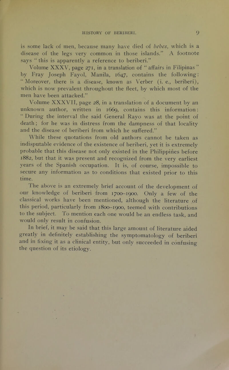 is some lack of men, because many have died of behes, which is a disease of the legs very common in those islands. A footnote says  this is apparently a reference to beriberi. Volume XXXV, page 271, in a translation of  affairs in Filipinas  by Fray Joseph Fayol, Manila, 1647, contains the following:  Moreover, there is a disease, known as A^erber (i. e., beriberi), which is now prevalent throughout the fleet, by which most of the men have been attacked. Volume XXXVII, page 28, in a translation of a document by an unknown author, written in 1669, contains this information:  During the interval the said General Rayo was at the point of death; for he was in distress from the dampness of that locality and the disease of beriberi from which he suffered. While these quotations from old authors cannot be taken as indisputable evidence of the existence of beriberi, yet it is extremely probable that this disease not only existed in the Philippines before 1882, but that it was present and recognized from the very earliest years of the Spanish occupation. It is, of course, impossible to secure any information as to conditions that existed prior to this time. The above is an extremely brief account of the development of our knowledge of beriberi from 1700-1900. Only a few of the classical works have been mentioned, although the literature of this period, particularly from 1800-1900, teemed with contributions to the subject. To mention each one would be an endless task, and would only result in confusion. In brief, it may be said that this large amount of literature aided greatly in definitely establishing the symptomatology of beriberi and in fixing it as a cHnical entity, but only succeeded in confusing the question of its etiology. /