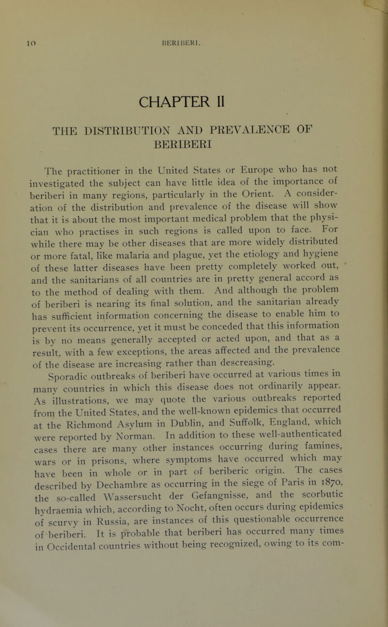 CHAPTER II THE DISTEIBUTION AND PREVALENCE OF BERIBERI The practitioner in the United States or Europe who has not investigated the subject can have Uttle idea of the importance of beriberi in many regions, particularly in the Orient. A consider- ation of the distribution and prevalence of the disease will show that it is about the most important medical problem that the physi- cian who practises in such regions is called upon to face. For while there may be other diseases that are more widely distributed or more fatal, like malaria and plague, yet the etiology and hygiene of these latter diseases have been pretty completely worked out, and the sanitarians of all countries are in pretty general accord as to the method of dealing with them. And although the problem of beriberi is nearing its final solution, and the sanitarian already has sufficient information concerning the disease to enable him to prevent its occurrence, yet it must be conceded that this information is by no means generally accepted or acted upon, and that as a result, with a few exceptions, the areas affected and the prevalence of the disease are increasing rather than descreasing. Sporadic outbreaks of beriberi have occurred at various times in many countries in which this disease does not ordinarily appear. As illustrations, we may quote the various outbreaks reported from the United States, and the well-known epidemics that occurred at the Richmond Asylum in Dublin, and Suffolk, England, which were reported by Norman. In addition to these well-authenticated cases there are many other instances occurring during famines, wars or in prisons, where symptoms have occurred which may have been in whole or in part of beriberic origin. The cases described by Dechambre as occurring in the siege of Paris in 1870, the so-called Wassersucht der Gefangnisse, and the scorbutic hydraemia which, according to Nocht, often occurs during epidemics of scurvy in Russia, are instances of this questionable occurrence of beriberi. It is probable that beriberi has occurred many times in Occidental countries without being recognized, owing to its com-