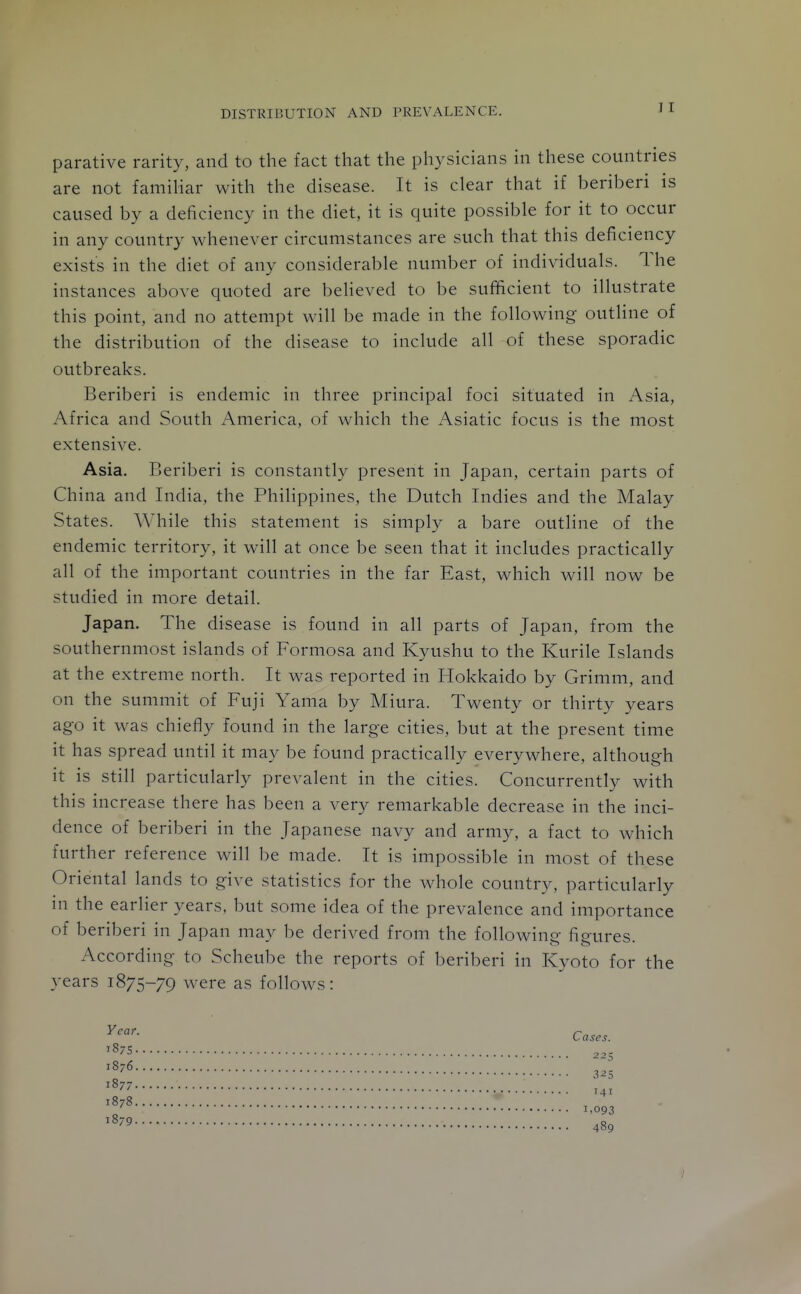 parative rarity, and to the fact that the physicians in these countries are not familiar with the disease. It is clear that if beriberi is caused by a deficiency in the diet, it is quite possible for it to occur in any country whenever circumstances are such that this deficiency exists in the diet of any considerable number of individuals. The instances above quoted are believed to be sufficient to illustrate this point, and no attempt will be made in the following outline of the distribution of the disease to include all of these sporadic outbreaks. Beriberi is endemic in three principal foci situated in Asia, Africa and South America, of which the Asiatic focus is the most extensive. Asia. Beriberi is constantly present in Japan, certain parts of China and India, the Philippines, the Dutch Indies and the Malay States. While this statement is simply a bare outline of the endemic territory, it will at once be seen that it includes practically all of the important countries in the far East, which will now be studied in more detail. Japan. The disease is found in all parts of Japan, from the southernmost islands of Formosa and Kyushu to the Kurile Islands at the extreme north. It was reported in Hokkaido by Grimm, and on the summit of Fuji Yama by Miura. Twenty or thirty years ago it was chiefly found in the large cities, but at the present time it has spread until it may be found practically everywhere, although it is still particularly prevalent in the cities. Concurrently with this increase there has been a very remarkable decrease in the inci- dence of beriberi in the Japanese navy and army, a fact to which further reference will be made. It is impossible in most of these Oriental lands to give statistics for the whole country, particularly in the earlier years, but some idea of the prevalence and importance of beriberi in Japan may be derived from the following figures. According to Scheube the reports of beriberi in Kyoto for the years 1875-79 were as follows: Cases. 225 3^5 T41 489 Year. '87s. 1876. 1877. 1878. 1879. /