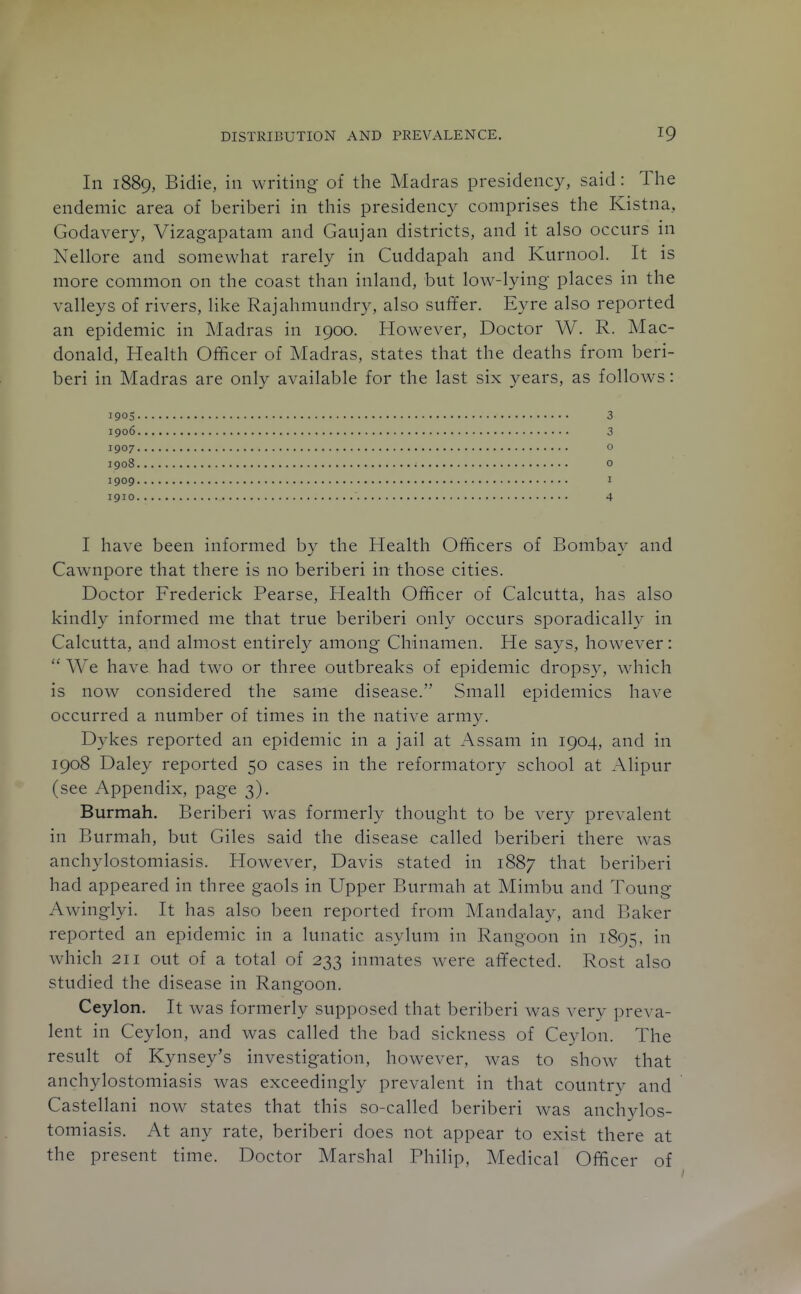 In 1889, Bidie, in writing of the Madras presidency, said: The endemic area of beriberi in this presidency comprises the Kistna, Godavery, Vizagapatam and Gaujan districts, and it also occurs in Nellore and somewhat rarely in Cuddapah and Kurnool. It is more common on the coast than inland, but low-lying places in the valleys of rivers, like Rajahniundry, also suffer. Eyre also reported an epidemic in Madras in 1900. However, Doctor W. R. Mac- donald. Health Officer of Madras, states that the deaths from beri- beri in Madras are only available for the last six years, as follows: 1905 3 1906 3 1907 o 1908 o 1909 I 1910 4 I have been informed by the Health Officers of Bombay and Cawnpore that there is no beriberi in those cities. Doctor Frederick Pearse, Health Officer of Calcutta, has also kindly informed me that true beriberi only occurs sporadically in Calcutta, and almost entirely among Chinamen. He says, however:  We have had two or three outbreaks of epidemic dropsy, which is now considered the same disease. Small epidemics have occurred a number of times in the native army. Dykes reported an epidemic in a jail at Assam in 1904, and in 1908 Daley reported 50 cases in the reformatory school at Alipur (see Appendix, page 3). Burmah. Beriberi was formerly thought to be ver}^ prevalent in Burmah, but Giles said the disease called beriberi there was anchylostomiasis. However, Davis stated in 1887 that beriberi had appeared in three gaols in Upper Burmah at Mimbu and Toung Awinglyi. It has also been reported from Mandalay, and Baker reported an epidemic in a lunatic asylum in Rangoon in 1895, '^'^ which 211 out of a total of 233 inmates were affected. Rost also studied the disease in Rangoon. Ceylon. It was formerly supposed that beriberi was very preva- lent in Ceylon, and was called the bad sickness of Ceylon. The result of Kynsey's investigation, however, was to show that anchylostomiasis was exceedingly prevalent in that country and Castellani now states that this so-called beriberi was anchylos- tomiasis. At any rate, beriberi does not appear to exist there at the present time. Doctor Marshal Philip, Medical Officer of