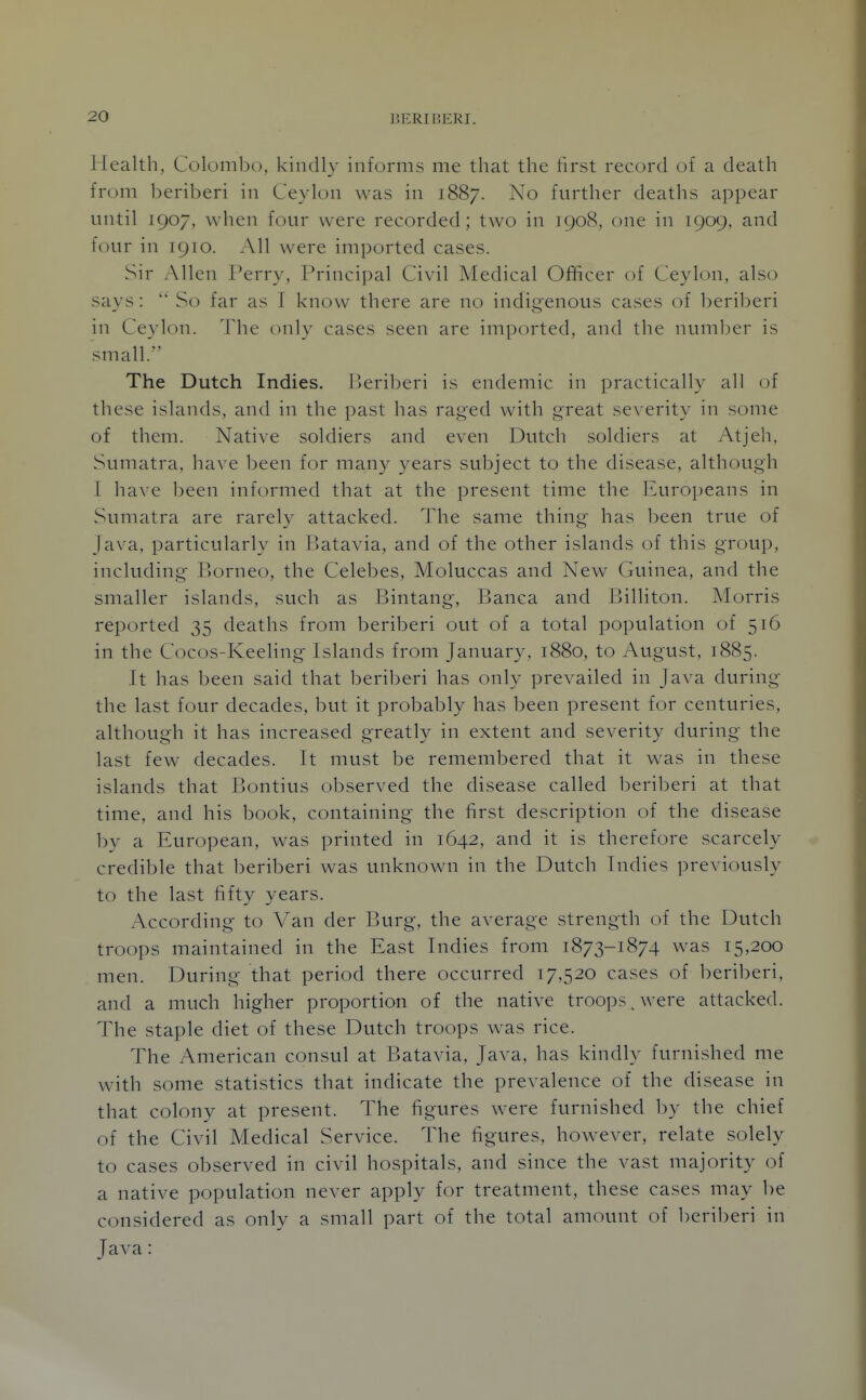 Health, Colombo, kindly informs me that the first record of a death from beriberi in Ceylon was in 1887. No further deaths appear until 1907, when four were recorded; two in 1908, one in 1909, and four in 1910. All were imported cases. Sir Allen Perry, Principal Civil Medical Officer of Ceylon, also savs:  So far as T know there are no indic'enous cases of beriberi in Ceylon. The only cases seen are imported, and the numljer is small. The Dutch Indies. Beriberi is endemic in practically all of these islands, and in the past has raged with great se\'erity in some of them. Native soldiers and even Dutch soldiers at Atjeh, Sumatra, ha\'e been for many years subject to the disease, although 1 have been informed that at the present time the Europeans in Sumatra are rarely attacked. The same thing has been true of Java, particularly in Batavia, and of the other islands of this group, including- Borneo, the Celebes, Moluccas and New Guinea, and the smaller islands, such as Bintang, Banca and Billiton. Morris reported 35 deaths from beriberi out of a total population of 516 in the Cocos-Keeling Islands from January, 1880, to August, 1885. It has been said that beriberi has only prevailed in Java during the last four decades, but it probably has been present for centuries, although it has increased greatly in extent and severity during the last few decades. It must be remembered that it was in these islands that Bontius observed the disease called beriberi at that time, and his book, containing the first description of the disease by a European, was printed in 1642, and it is therefore scarcely credible that beriberi was unknown in the Dutch Indies previously to the last fifty years. According to Van der Burg, the average strength of the Dutch troops maintained in the East Indies from 1873-1874 was 15,200 men. During that period there occurred 17.520 cases of beriberi, and a much higher proportion of the native troops. were attacked. The staple diet of these Dutch troops was rice. The American consul at Batavia, Java, has kindly furnished me with some statistics that indicate the prevalence of the disease in that colony at present. The figures were furnished by the chief of the Civil Medical Service. The figures, however, relate solely to cases observed in civil hospitals, and since the vast majority of a native population never apply for treatment, these cases may be considered as only a small part of the total amount of beriberi in Java: