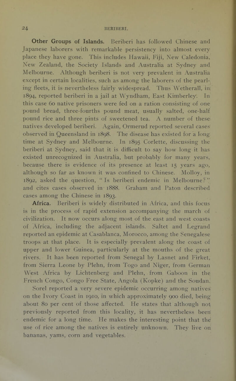 Other Groups of Islands. Beriberi has followed Chinese and Japanese laborers with remarkable persistency into almost every place they have gone. This includes Hawaii, Fiji, New Caledonia, New Zealand, the Society Islands and Australia at Sydney and Melbourne. Although beriberi is not very prevalent in Australia except in certain localities, such as among the laborers of the pearl- ing fleets, it is nevertheless fairly widespread. Thus Wetherall, in; 1894, reported beriberi in a jail at Wyndham, East Kimberley. In this case 60 native prisoners were fed on a ration consisting of one pound bread, three-fourths pound meat, usually salted, one-half pound rice and three pints of sweetened tea. A number of these^ natives developed beriberi. Again, Ormerud reported several cases observed in Queensland in 1898. The disease has existed for a long, time at Sydney and Melbourne. In 1895 Corlette, discussing tlic beriberi at Sydney, said that it is difficult to say how long it has existed unrecognized in Australia, but probably for many years, because there is evidence of its presence at least 15 years ago, although so far as knowai it was confined to Chinese. Molloy, in 1892, asked the question, Is beriberi endemic in Melbourne? and cites cases observed in 1888. (jraham and Paton descril^ed cases among the Chinese in 1893. Africa. Beriberi is widely distributed in Africa, and this focus is in the process of rapid extension accompanying the march of civilization. It now occurs along most of the east and west coasts of Africa, including the adjacent islands. Saitet and Legrand reported an epidemic at Casablanca, Morocco, among the Senegalese troops at that place. It is especially prevalent along the coast of upper and lower Guinea, particularly at the mouths of the great rivers. It has been reported from Senegal by Lasnet and Firket, from Sierra Leone by Plehn, from Togo and Niger, from German West Africa by Lichtenberg and Plehn, from Ga1)oon in the French Congo, Congo Free State, Angola (Kopke) and the Soudan. Sorel reported a very severe epidemic occurring among natives on the Ivory Coast in 1910, in which approximately 900 died, being about 80 per cent of those al¥ected. Fle states that although not previously reported from this locality, it has nevertheless h^en endemic for a long time. He makes the interesting point that the' use of rice among the natives is entirely unknown. They live on balianas, yams, corn and vegetables.