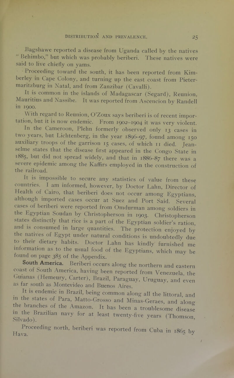 JJagshawe reported a disease from Ug-anda called by the natives  llehimbo, but which was probably beriberi, lliese natives were said to live chiefly on yams. • Proceeding- toward the south, it has been reported from Kim- berley in Cape Colony, and turning- up the east coast from Pieter- maritzburg- in Natal, and from Zanzibar ( Cavalli). It is common in the islands of Madagascar (Segard), Reunion, Mauritius and Nassibe. It was reported from Ascencion by Randell in 1900. With regard to Reunion, O'Zoux says beriberi is of recent impor- tation, but it is now endemic. From 1902-1904 it was very violent. In the Cameroon, Plehn formerly observed only 13 cases in two years, but Lichtenberg, in the year 189(^97, found among 150 auxiliary troops of the garrison 15 cases, of which 11 died. Jean- selme states that the disease first appeared in the Congo State in 1885. '^ut did not spread widely, and that in 1886-87 there was a severe epidemic among the Kaffirs employed in the construction of the railroad. It is impossible to secure any statistics of value from these countries. I am informed, however, by Doctor Lahn, Director of Health of Cairo, that beriberi does not occur among Egyptians, although imported cases occur at Suez and Port Said. ^ Several cases of beriberi were reported from Omdurman among soldiers in the Egyptian Soudan by Christopherson in 1903. Christopherson states distinctly that rice is a part of the Egyptian soldier's ration and IS consumed in large quantities. The protection enjoyed by the natives of Egypt under natural conditions is undoubtedly due to their dietary habits. Doctor Lahn has kindly furnished me mformation as to the usual food of the Egyptians, whkh mav be found on page 385 of the Appendix. South America. P.eriberi occurs along the northern and eastern coast of South America, having been reported from Venezuela the (.uianas (Hemeury, Carter), i'>razil, Paraguay, Uruguay, and even as far south as Montevideo and P.uenos Aires. It is endemic in Brazil, being common along all the littoral and HI the states of Para. Matto-Grosso and Minas-Geraes, and alon<. the branches of the Amazon. It has been a troublesome disease m the Brazilian navy for at least twenty-five vears (Thomson SilN^ado). ' ' Proceeding north, beriberi was reported from Cuba in i86s by llava. ^ ■'