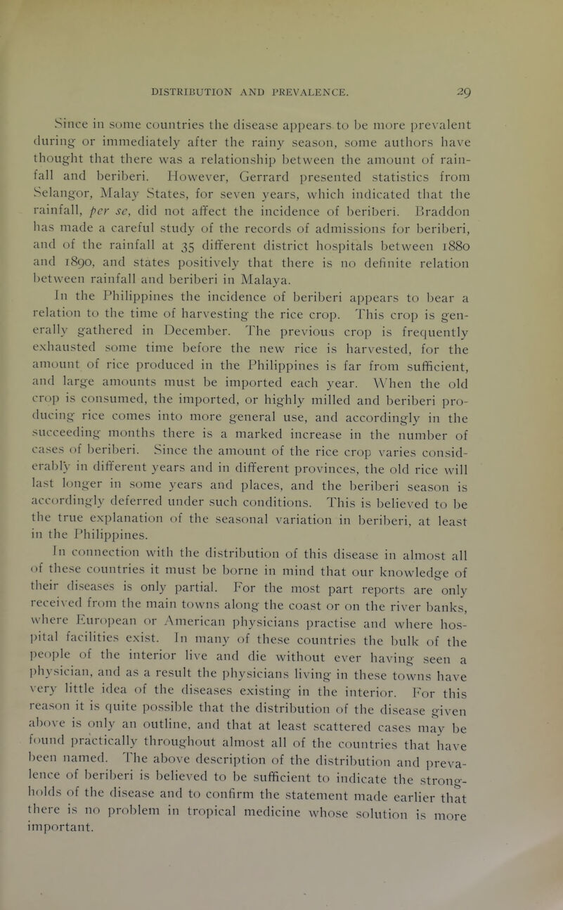 Since in some countries the disease appears to be more prevalent during or immediately after the rainy season, some authors have thought that there was a relationship between the amount of rain- fall and beriberi. However, Gerrard presented statistics from Selangor, Malay States, for seven years, which indicated that the rainfall, per sc, did not afifect the incidence of beriberi. Braddon has made a careful study of the records of admissions for beriberi, and of the rainfall at 35 different district hospitals between 1880 and 1890, and states positively that there is no definite relation between rainfall and beriberi in Malaya. In the Philippines the incidence of beriberi appears to bear a relation to the time of harvesting the rice crop. This crop is gen- erally gathered in December. The previous crop is frequently exhausted some time before the new rice is harvested, for the amount of rice produced in tine Philippines is far from sufficient, and large amounts must be imported each year. When the old cro]) is consumed, the imported, or highly milled and beriberi pro- ducing rice comes into more general use, and accordingly in the succeeding months there is a marked increase in the number of cases of beril^eri. Since the amount of the rice crop varies consid- erably in dift'erent years and in different provinces, the old rice will last longer in some years and places, and the beriberi season is accordingly deferred under such conditions. This is believed to be the true explanation of the seasonal variation in beriberi, at least in the Philippines. In connection with the distribution of this disease in almost all of these countries it must be borne in mind that our knowledge of their diseases is only partial. For the most part reports are only received from the main towns along the coast or on the river banks, where Juiro])ean or American physicians practise and where hos- pital facilities exist. In many of these countries the bulk of the people of the interior live and die without ever having seen a ])hysician, and as a result the physicians living in these towns have very little idea of the diseases existing in the interior. For this reason it is quite possible that the distribution of the disease given above is only an outline, and that at least scattered cases may be found practically throughout almost all of the countries that have been named. The above description of the distribution and preva- lence of beriberi is believed to be sufficient to indicate the strono-- holds of the disease and to confirm the statement made earlier that there is no problem in tropical medicine whose solution is more important.