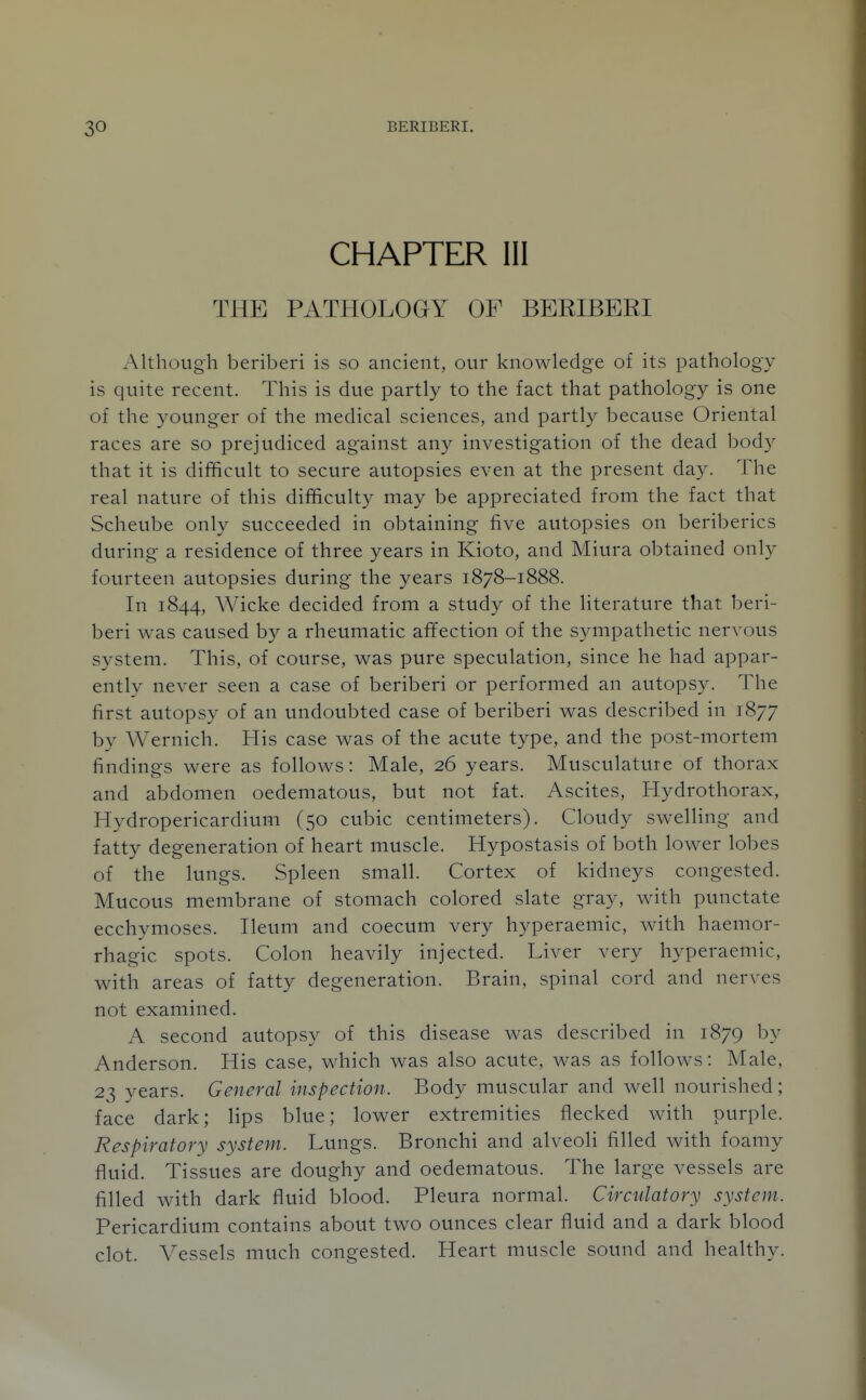 CHAPTER III THE PATHOLOGY OF BERIBERI Although beriberi is so ancient, our knowledge of its pathology is quite recent. This is due partly to the fact that pathology is one of the younger of the medical sciences, and partly because Oriental races are so prejudiced against any investigation of the dead body that it is difficult to secure autopsies even at the present day. The real nature of this difficulty may be appreciated from the fact that Scheube only succeeded in obtaining five autopsies on beriberics during a residence of three years in Kioto, and Miura obtained only fourteen autopsies during the years 1878-1888. In 1844, Wicke decided from a study of the literature that beri- beri was caused by a rheumatic affection of the sympathetic nervous system. This, of course, was pure speculation, since he had appar- ently never seen a case of beriberi or performed an autopsy. The first autopsy of an undoubted case of beriberi was described in 1877 by Wernich. His case was of the acute type, and the post-mortem findings were as follows: Male, 26 years. Musculature of thorax and abdomen oedematous, but not fat. Ascites, Hydrothorax, Hydropericardium (50 cubic centimeters). Cloudy swelling and fatty degeneration of heart muscle. Hypostasis of both lower lobes of the lungs. Spleen small. Cortex of kidneys congested. Mucous membrane of stomach colored slate gray, with punctate ecchymoses. Ileum and coecum very hyperaemic, with haemor- rhagic spots. Colon heavily injected. Liver very hyperaemic, with areas of fatty degeneration. Brain, spinal cord and nerves not examined. A second autopsy of this disease was described in 1879 by Anderson. His case, which was also acute, was as follows: Male, 23 years. General inspection. Body muscular and well nourished; face dark; lips blue; lower extremities flecked with purple. Respiratory system. Lungs. Bronchi and alveoli filled with foamy fluid. Tissues are doughy and oedematous. The large vessels are filled with dark fluid blood. Pleura normal. Circulatory system. Pericardium contains about two ounces clear fluid and a dark blood clot. Vessels much congested. Heart muscle sound and healthy.