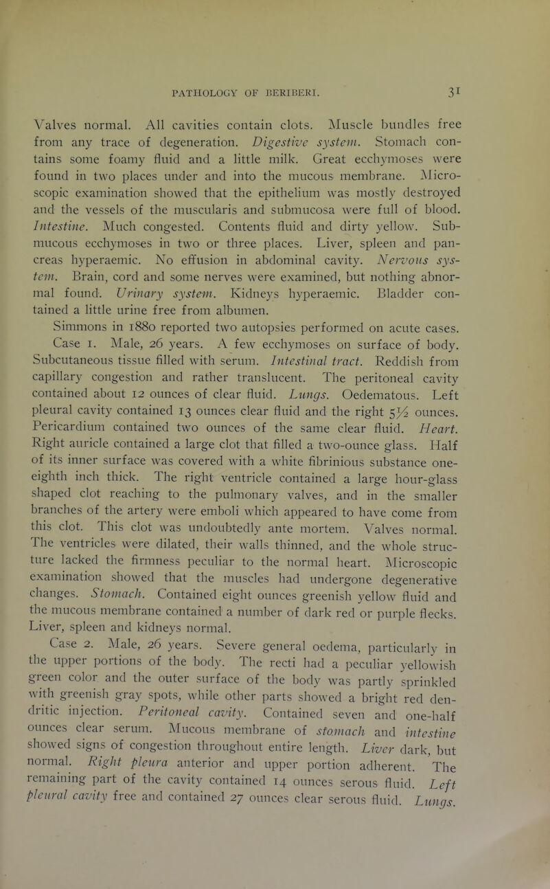 Valves normal. All cavities contain clots. ]\Iuscle bundles free from any trace of degeneration. Digestive system. Stomach con- tains some foamy fluid and a little milk. Great ecchymoses were found in two places under and into the mucous membrane. jMicro- scopic examination showed that the epithelium was mostly destroyed and the vessels of the muscularis and submucosa were full of blood. Intestine. Much congested. Contents fluid and dirty yellow. Sub- mucous ecchymoses in two or three places. Liver, spleen and pan- creas hyperaemic. No effusion in abdominal cavity. Nervous sys- tem. Brain, cord and some nerves were examined, but nothing abnor- mal found. Urinary system. Kidneys hyperaemic. Bladder con- tained a little urine free from albumen. Simmons in 1880 reported two autopsies performed on acute cases. Case I. Male, 26 years. A few ecchymoses on surface of body. Subcutaneous tissue filled with serum. Intestinal tract. Reddish from capillary congestion and rather translucent. The peritoneal cavity contained about 12 ounces of clear fluid. Lungs. Oedematous. Left pleural cavity contained 13 ounces clear fluid and the right ounces. Pericardium contained two ounces of the same clear fluid. Heart. Right auricle contained a large clot that filled a two-ounce glass. Half of its inner surface was covered with a white fibrinious substance one- eighth inch thick. The right ventricle contained a large hour-glass shaped clot reaching to the pulmonary valves, and in the smaller branches of the artery were emboli which appeared to have come from this clot. This clot was undoubtedly ante mortem. Valves normal. The ventricles were dilated, their walls thinned, and the whole struc- ture lacked the firmness peculiar to the normal heart. Microscopic examination showed that the muscles had undergone degenerative changes. Stomach. Contained eight ounces greenish yellow fluid and the mucous membrane contained a number of dark red or purple flecks. Liver, spleen and kidneys normal. Case 2. Male, 26 years. Severe general oedema, particularly in the upper portions of the body. The recti had a peculiar yellowish green color and the outer surface of the body was partly sprinkled with greenish gray spots, while other parts showed a bright red den- dritic injection. Peritoneal cavity. Contained seven and one-half ounces clear serum. Mucous membrane of stomach and intestine showed signs of congestion throughout entire length. Liver dark, but normal. Right pleura anterior and upper portion adherent. The remaining part of the cavity contained 14 ounces serous fluid. Left pleural cavity free and contained 27 ounces clear serous fluid. Lungs.