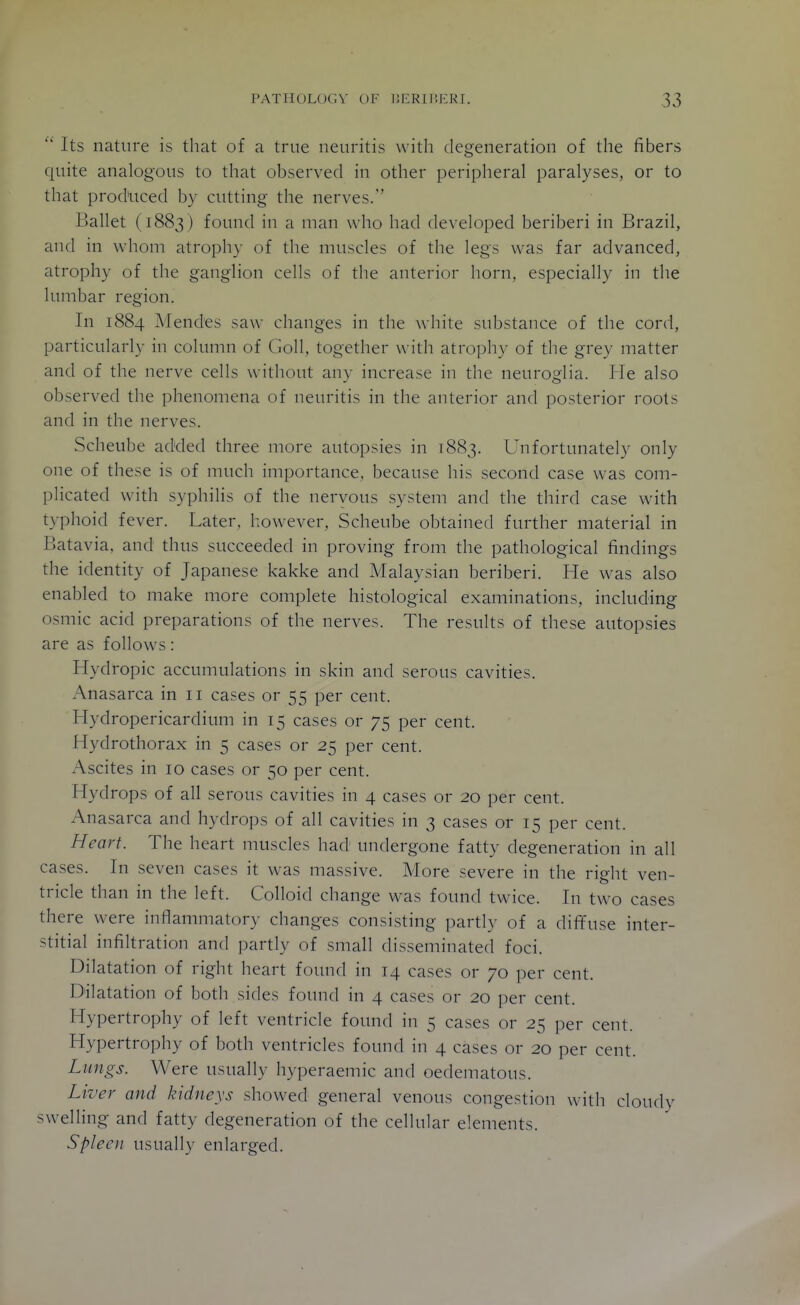 ''' Its nature is that of a true neuritis with degeneration of the fibers quite analogous to that observed in other peripheral paralyses, or to that produced by cutting the nerves.'' Ballet (1883 ) found in a man who had developed beriberi in Brazil, and in whom atrophy of the muscles of the legs was far advanced, atrophy of the ganglion cells of the anterior horn, especially in the lumbar region. In 1884 IMendes saw changes in the white substance of the cord, particularly in column of Goll, together with atrophy of the grey matter and of the nerve cells without any increase in the neuroglia. He also observed the phenomena of neuritis in the anterior and posterior roots and in the nerves. Scheube added three more autopsies in 1883. Unfortunately only one of these is of much importance, because his second case was com- plicated with syphilis of the nervous system and the third case with typhoid fever. Later, however, Scheube obtained further material in Batavia, and thus succeeded in proving from the pathological findings the identity of Japanese kakke and Malaysian beriberi. He was also enabled to make more complete histological examinations, including osmic acid preparations of the nerves. The results of these autopsies are as follows: Hydropic accumulations in skin and serous cavities. Anasarca in 11 cases or 55 per cent. Hydropericardium in 15 cases or 75 per cent. Hydrothorax in 5 cases or 25 per cent. Ascites in 10 cases or 50 per cent. Hydrops of all serous cavities in 4 cases or 20 per cent. Ana.sarca and hydrops of all cavities in 3 cases or 15 per cent. Heart. The heart muscles had undergone fatty degeneration in all cases. In seven cases it was massive. More severe in the right ven- tricle than in the left. Colloid change was found twice. In two cases there were inflammatory changes consisting partly of a diffuse inter- stitial infiltration and partly of small disseminated foci. Dilatation of right heart found in 14 cases or 70 per cent. Dilatation of both sides found in 4 cases or 20 per cent. Hypertrophy of left ventricle found in 5 cases or 25 per cent. Hypertrophy of both ventricles found in 4 cases or 20 per cent. Lungs. Were usually hyperaemic and oedematous. Liver and kidneys showed general venous congestion with cloudv swelling and fatty degeneration of the cellular elements. Spleen usually enlarged.