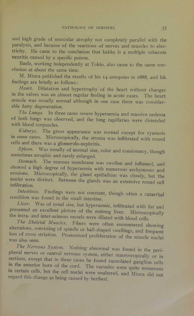 and high grade of muscular atrophy not completely parallel with the paralysis, and because of the reactions of nerves and muscles to elec- tricity. He came to the conclusion that kakke is a multiple subacute neuritis caused by a specific poison. Baelz, working independently at Tokio, also came to the same con- clusion at about the same time. M. Miura published the results of his 14 autopsies in 1888, and his findings are briefly as follows: Heart. Dilatation and hypertrophy of the heart without changes in the valves was an almost regular finding in acute cases. The heart muscle was usually normal although in one case there was consider- able fatty degeneration. The Lungs. In three cases severe hyperaemia and massive oedema of both lungs was observed, and the lung capillaries were distended with blood corpuscles. Kidneys. The gross appearance was normal except for cyanosis in some cases. Microscopically, the stroma was infiltrated with round cells and there was a glomerulo-nephritis. Spleen. Was usually of normal size, color and consistency, though sometimes atrophic and rarely enlarged. Stomach. The mucous membrane was swollen and inflamed and showed a high degree of hyperaemia with numerous ecchymoses and erosions. Microscopically, the gland epithelium was cloudy, but the nuclei were distinct. Between the glands was an extensive round cell infiltration. Intestines. Findings were not constant, though often a catarrhal condition was found in the small intestine. Liver. Was of usual size, but hyperaemic, infiltrated with faf and presented an excellent picture of the nutmeg liver. Microscopically the intra- and inter-acinous vessels were dilated with blood cells The Skeletal Muscles. Fibers were often encountered showing alterations, consisting of spindle or ball-shaped swellings, and frequen't loss of cross striation. Pronounced proliferation of the muscle nuclei was also seen. The Nervous System. Nothing abnormal was found in the peri- pheral nerves or central nervous system, either macroscopically or in sections, except that in three cases he found vacuolated ganglion cells m the anterior horn of the cord. The vacuoles were quite numeror in certain cells, but the cell nuclei were unaltered, and Miura did not regard this change as being caused by beriberi.