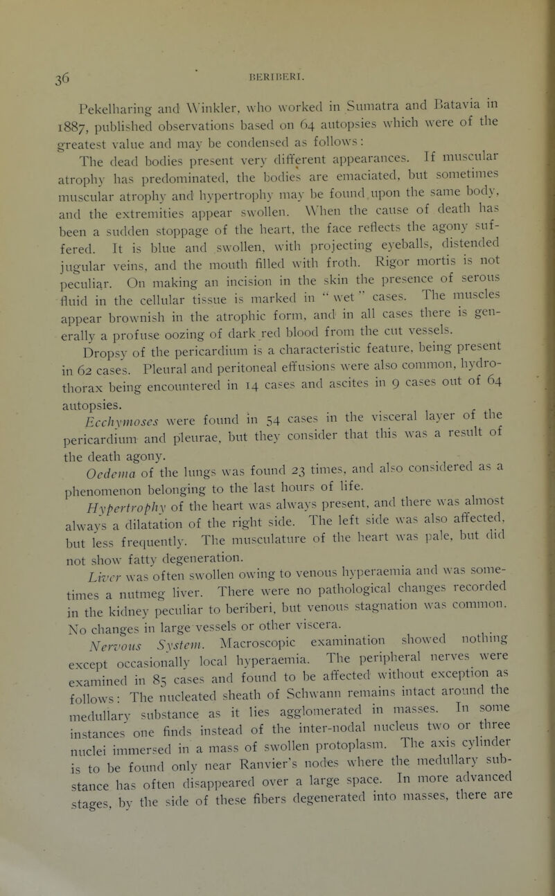 ^6  BERIBERI. Pekelharing and Winkler, who worked in Sumatra and Batavia in 1887, published observations based on 64 autopsies which were of the g-reatest value and may be condensed as follows: The dead bodies present very dififerent appearances. If muscular atrophy has predominated, the bodies are emaciated, but sometimes muscular atrophy and hypertroph)- may be found upon the same body, and the extremities appear swollen. When the cause of death has been a sudden stoppage of the heart, the face reflects the agony suf- fered. It is blue and swollen, with projecting eyeballs, distended jugular veins, and the mouth filled with froth. Rigor mortis is not peculiar. On making an incision in the skin the presence of serous fluid in the cellular tissue is marked in  wet  cases. The muscles appear brownish in the atrophic form, and in all cases there is gen- erally a profuse oozing of dark red blood from the cut vessels. Dropsy of the pericardium is a characteristic feature, being present in 62 cases. Pleural and peritoneal effusions were also common, hydro- thorax being encountered in 14 ca.-es and ascites in 9 cases out of 64 autopsies. Ecchymoses were found in 54 cases in the visceral layer of the pericardium and pleurae, but they consider that this was a result of the death agony. Oedema of the lungs was found 23 times, and also considered as a phenomenon belonging to the last hours of life. Hypertrophv of the heart was always present, and there was almost always a dilatation of the right side. The left side was also affected but less frequently. The musculature of the heart was pale, but did not show fatty degeneration. Liver was often swollen owing to venous hyperaemia and was some- times a nutmeg liver. There were no pathological changes recorded in the kidney peculiar to beriberi, but venous stagnation was common. No changes in large vessels or other viscera. Nervous System. Macroscopic examination showed nothing except occasionallv local hyperaemia. The peripheral nerves were examined in 85 cases and found to be affected without exception as follows • The nucleated sheath of Schwann remains intact around the medullary substance as it lies agglomerated in masses. In some instances one finds instead of the inter-nodal nucleus two or three nuclei immersed in a mass of swollen protoplasm. The axis cylinder is to be found only near Ranvier's nodes where the medullary sub- stance has often disappeared over a large space. In more advanced stages bv the side of these fibers degenerated into masses, there are