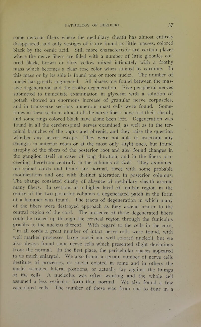 some nervous fibers where the medullary sheath has ahnost entirely disappeared, and only vestiges of it are found as little masses, colored black by the osmic acid. Still more characteristic are certain places where the nerve fibers are filled with a nimiber of little globules col- ored black, brown or dirty yellow mixed intimately with a frothy mass which becomes a clear rose color when stained by carmine. In this mass or by its side is found one or more nuclei. The number of nuclei has greatly augmented. All phases are found between the mas- sive degeneration and the frothy degeneration. Five peripheral nerves submitted to immediate examination in glycerin with a solution of potash showed an enormous increase of granular nerve corpuscles, cind in transverse sections numerous mast cells were found. Some- times in these sections almost all the nerve fibers have lost their sheath, and some rings colored black have alone been left. Degeneration was found in all the cerebrospinal nerves examined, as well as in the ter- minal branches of the vagus and phrenic, and they raise the question whether any nerves escape. They were not able to ascertain any changes in anterior roots or at the most only slight ones, but found atrophy of the fibers of the posterior root and also found changes in the ganglion itself in cases of long diu^ation, and in the fibers pro- ceeding therefrom centrally in the columns of Goll. They examined ten spinal cords and found six normal, three with some probable modifications and one with distinct alteration in posterior columns. The change consisted chiefly of absence of medullary sheath around many fibers. In sections at a higher level of lumbar region in the centre of the two posterior columns a degenerated patch in the form of a hammer was found. The tracts of degeneration in which many of the fibers were destroyed approach as they ascend nearer to the central region of the cord. The presence of these degenerated fibers could be traced up through the cervical region through the funiculus gracilis to the nucleus thereof. With regard to the cells in the cord,  in all cords a great number of intact nerve cells were found, with well marked processes, large nuclei and well colored nucleoli, but we also always found some nerve cells which presented slight deviations from the normal. In the first place, the pericellular spaces appeared to us much enlarged. We also found a certain number of nerve cells destitute of processes, no nuclei existed in some and in others the nuclei occupied lateral positions, or actuallv lav against the lininos of the cells. A nucleolus was often wanting and the whole cell assumed a less vesicular form than normal. We also found a few vacuolated cells. The number of these was from one to four in a