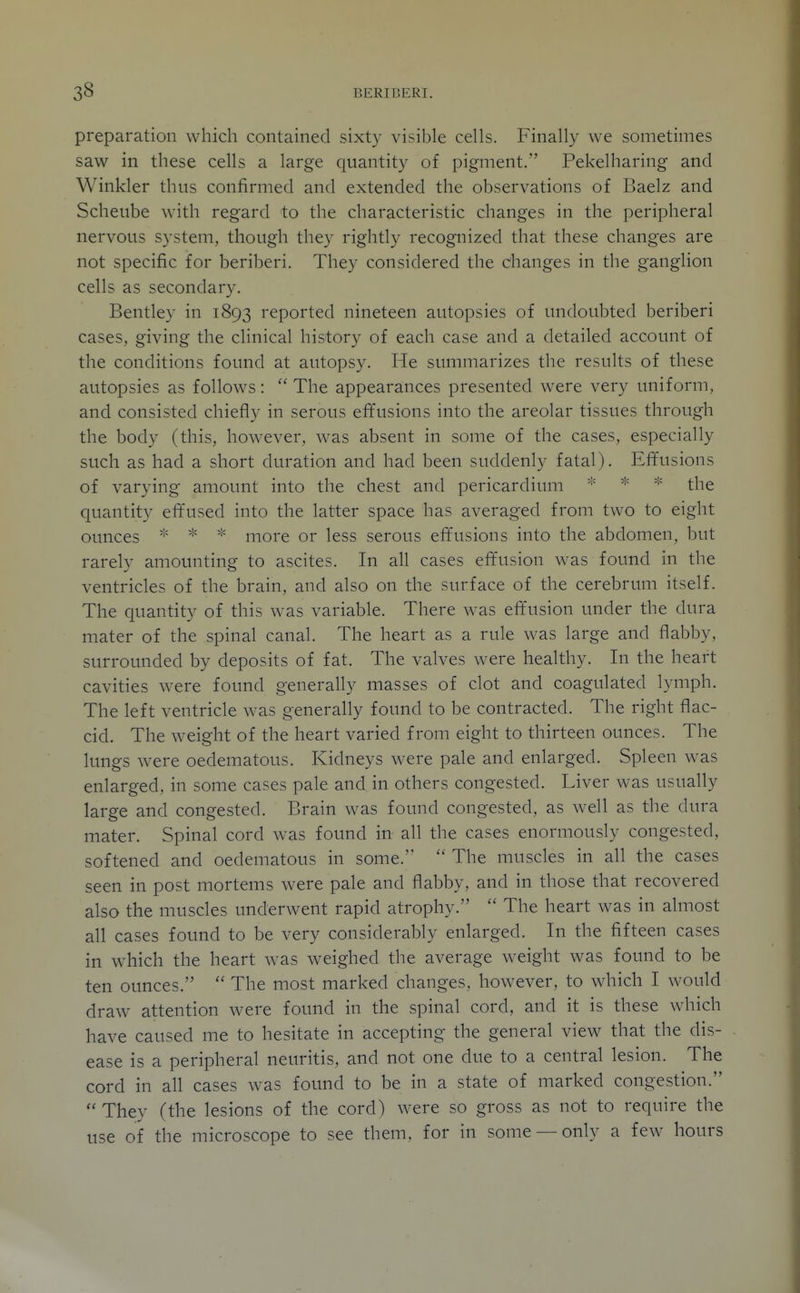 preparation which contained sixty visible cells. Finally we sometimes saw in these cells a large quantity of pigment. Pekelharing and Winkler thus confirmed and extended the observations of Baelz and Scheube with regard to the characteristic changes in the peripheral nervous system, though they rightly recognized that these changes are not specific for beriberi. They considered the changes in the ganglion cells as secondary. Bentley in 1893 reported nineteen autopsies of undoubted beriberi cases, giving the clinical history of each case and a detailed account of the conditions found at autopsy. He summarizes the results of these autopsies as follows:  The appearances presented were very uniform, and consisted chiefly in serous effusions into the areolar tissues through the body (this, however, was absent in some of the cases, especially such as had a short duration and had been suddenly fatal). Effusions of varying amount into the chest and pericardium * the quantity eft'used into the latter space has averaged from two to eight ounces * * more or less serous effusions into the abdomen, but rarely amounting to ascites. In all cases effusion was found in the ventricles of the brain, and also on the surface of the cerebrum itself. The quantity of this was variable. There was effusion under the dura mater of the spinal canal. The heart as a rule was large and flabby, surrounded by deposits of fat. The valves were healthy. In the heart cavities were found generally masses of clot and coagulated lymph. The left ventricle was generally found to be contracted. The right flac- cid. The weight of the heart varied from eight to thirteen ounces. The lungs were oedematous. Kidneys were pale and enlarged. Spleen was enlarged, in some cases pale and in others congested. Liver was usually large and congested. Brain was found congested, as well as the dura mater. Spinal cord was found in all the cases enormously congested, softened and oedematous in some.  The muscles in all the cases seen in post mortems were pale and flabby, and in those that recovered also the muscles underwent rapid atrophy.  The heart was in almost all cases found to be very considerably enlarged. In the fifteen cases in which the heart was weighed the average weight was found to be ten ounces.  The most marked changes, however, to which I would draw attention were found in the spinal cord, and it is these which have caused me to hesitate in accepting the general view that the dis- ease is a peripheral neuritis, and not one due to a central lesion. The cord in all cases was found to be in a state of marked congestion.  They (the lesions of the cord) were so gross as not to require the use of the microscope to see them, for in some —only a few hours