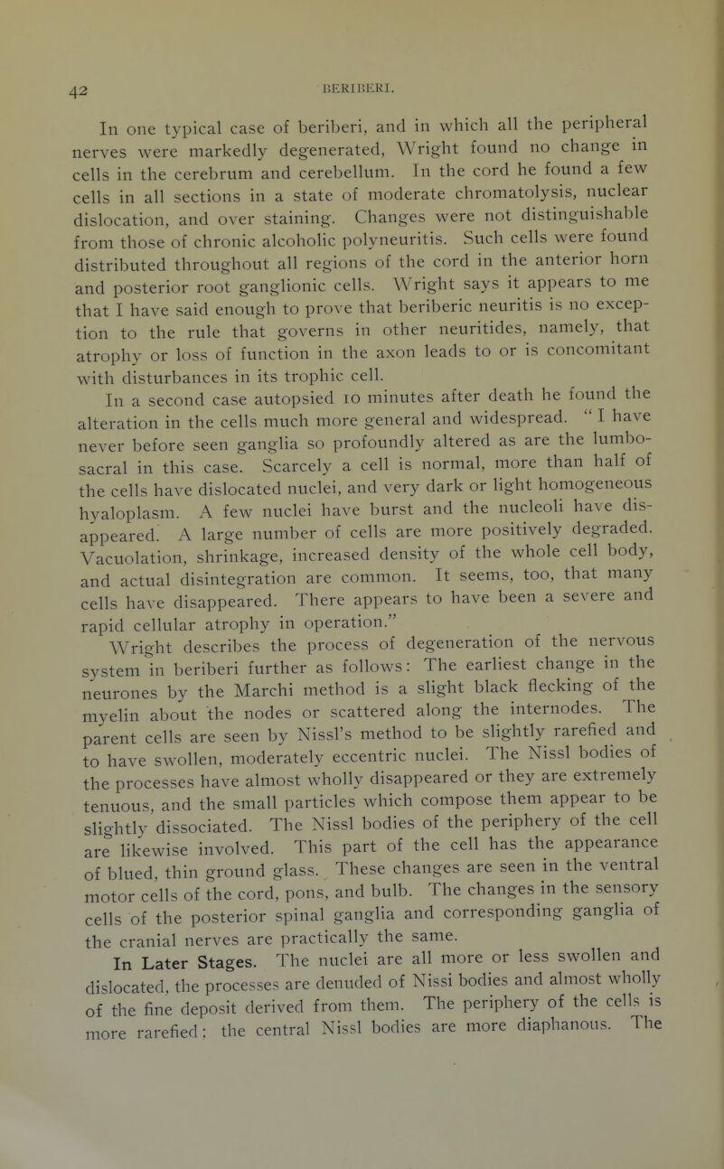 BERIliKKI. In one typical case of beriberi, and in which all the peripheral nerves were markedly degenerated, Wright found no change in cells in the cerebrum and cerebellum. In the cord he found a few cells in all sections in a state of moderate chromatolysis, nuclear dislocation, and over staining. Changes were not distinguishable from those of chronic alcoholic polyneuritis. Such cells were found distributed throughout all regions of the cord in the anterior horn and posterior root ganglionic cells. Wright says it appears to me that I have said enough to prove that beriberic neuritis is no excep- tion to the rule that governs in other neuritides, namely, that atrophy or loss of function in the axon leads to or is concomitant with disturbances in its trophic cell. In a second case autopsied lo minutes after death he found the alteration in the cells much more general and widespread.  I have never before seen ganglia so profoundly altered as are the lumbo- sacral in this case. Scarcely a cell is normal, more than half of the cells have dislocated nuclei, and very dark or light homogeneous hyaloplasm. A few nuclei have burst and the nucleoli have dis- appeared.' A large number of cells are more positively degraded. Vacuolation, shrinkage, increased density of the whole cell body, and actual disintegration are common. It seems, too, that many cells have disappeared. There appears to have been a severe and rapid cellular atrophy in operation. Wright describes the process of degeneration of the nervous system In beriberi further as follows: The earliest change in the neurones by the Marchi method is a slight black flecking of the myeHn about the nodes or scattered along the internodes. The parent cells are seen by Nissl's method to be sHghtly rarefied and to have swollen, moderately eccentric nuclei. The Nissl bodies of the processes have almost wholly disappeared or they are extremely tenuous, and the small particles which compose them appear to be slightly dissociated. The Nissl bodies of the periphery of the cell are likewise involved. This part of the cell has the appearance of blued, thin ground glass. These changes are seen in the ventral motor cells of the cord, pons, and bulb. The changes in the sensory cells of the posterior spinal ganglia and corresponding ganglia of the cranial nerves are practically the same. In Later Stages. The nuclei are all more or less swollen and dislocated, the processes are denuded of Nissi bodies and almost wholly of the fine deposit derived from them. The periphery of the cells is more rarefied; the central Nissl bodies are more diaphanous. The
