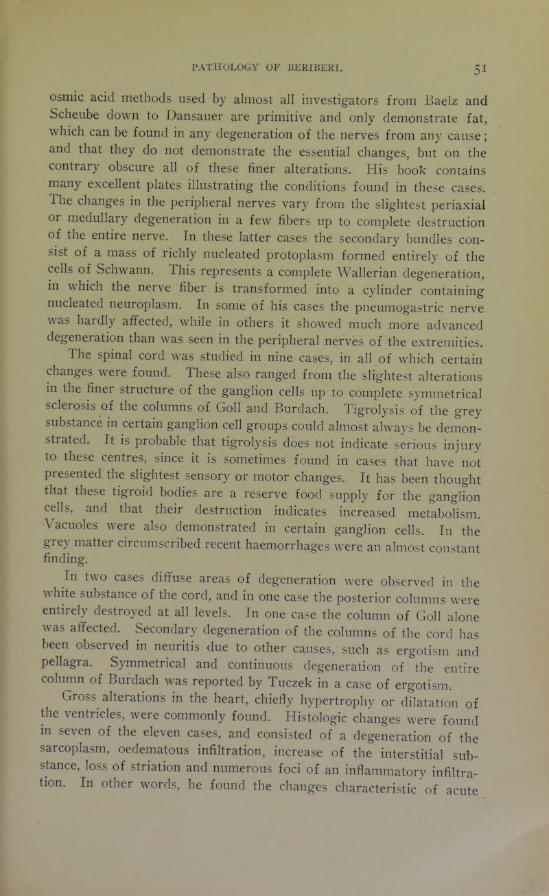 osmic acid methods used by almost all investigators from Uaelz and Scheube down to Dansauer are primitive and only demonstrate fat, which can be found in any degeneration of the nerves from any cause ; and that they do not demonstrate the essential changes, but on the contrary obscure all of these finer alterations. His book contains many excellent plates illustrating the conditions found in these cases. The changes in the peripheral nerves vary from the slightest periaxial or medullary degeneration in a few fibers up to complete destruction of the entire nerve. In these latter cases the secondary bundles con- sist of a mass of richly nucleated protoplasm formed entirely of the cells of Schwann. This represents a complete Wallerian degeneration, m which the nerve fiber is transformed into a cylinder containing nucleated neuroplasm. In some of his cases the pneumogastric nerve was hardly affected, Avhile in others it showed much more advanced degeneration than was seen in the peripheral nerves of the extremities. The spinal cord was studied in nine cases, in all of which certain changes were found. These also ranged from the slightest alterations in the finer structure of the ganglion cells up to complete symmetrical sclerosis of the columns of Goll and Burdach. Tigrolysis of the grey substance in certain ganglion cell groups could almost always be demon- strated. It is probable that tigrolysis does not indicate serious injury to these centres, since it is sometimes found in cases that have not presented the slightest sensory or motor changes. It has been thought that these tigroid bodies are a reserve food supply for the gangHon cells, and that their destruction indicates increased metabolism. Vacuoles were also demonstrated in certain ganglion cells. In the grey matter circumscribed recent haemorrhages were an almost constant finding. In two cases diffuse areas of degeneration were observed in the white substance of the cord, and in one case the posterior columns were entirely destroyed at all levels. In one case the column of Goll alone was affected. Secondary degeneration of the columns of the cord has been observed in neuritis due to other causes, such as ergotism and pellagra. Symmetrical and continuous degeneration of the entire column of Burdach was reported by Tuczek in a case of ergotism. Gross alterations in the heart, chiefly hypertrophy or dilatation of the ventricles, were commonly found. Histologic changes were found in seven of the eleven cases, and consisted of a degeneration of the sarcoplasm, oedematous infiltration, increase of the interstitial sub- stance, loss of striation and numerous foci of an inflammatory infiltra- tion. In other words, he found the changes characteristic' of acute