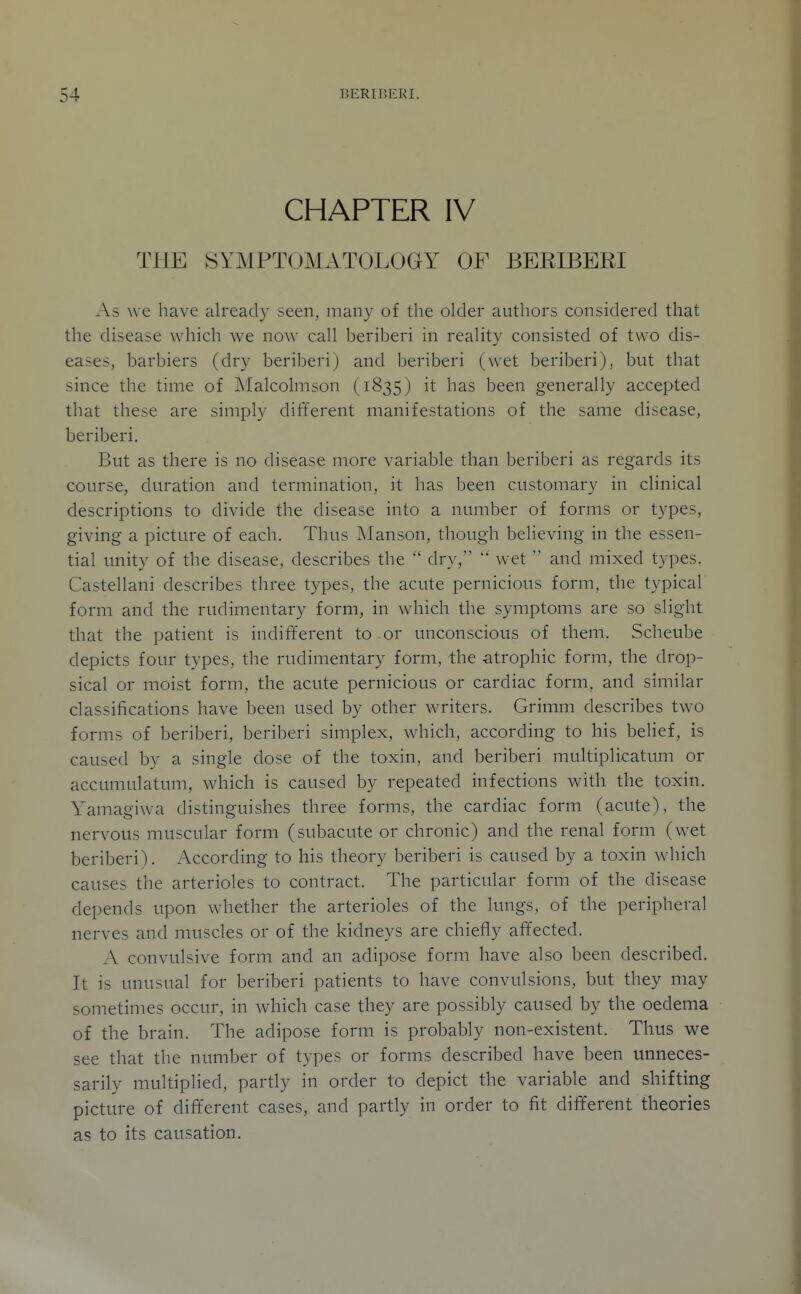 CHAPTER IV THE SYMPTOMATOLOGY OF BERIBERI As we have already seen, many of the older authors considered that the disease which we now caH beriberi in reahty consisted of two dis- eases, barbiers (dry beriberi) and beriberi (wet beriberi), but that since the time of Malcohiison (1835) it has been generally accepted that these are simply different manifestations of the same disease, beriberi. But as there is no disease more variable than beriberi as regards its course, duration and termination, it has been customary in clinical descriptions to divide the disease into a number of forms or types, giving a picture of each. Thus iManson, though believing in the essen- tial unity of the disease, describes the dry,  wet  and mixed types. Castellani describes three types, the acute pernicious form, the typical form and the rudimentary form, in which the symptoms are so slight that the patient is indifferent to or unconscious of them. Scheube depicts four types, the rudimentary form, the atrophic form, the drop- sical or moist form, the acute pernicious or cardiac form, and similar classifications have been used by other writers. Grimm describes two forms of beriberi, beriberi simplex, which, according to his belief, is caused by a single dose of the toxin, and beriberi multiplicatum or accumulatum, which is caused by repeated infections with the toxin. Yamagiwa distinguishes three forms, the cardiac form (acute), the nervous muscular form (subacute or chronic) and the renal form (w^et beriberi). According to his theory beriberi is caused by a toxin wdiich causes the arterioles to contract. The particular form of the disease depends upon whether the arterioles of the lungs, of the peripheral nerves and muscles or of the kidneys are chiefly affected. A convulsive form and an adipose form have also been described. It is unusual for beriberi patients to have convulsions, but they may sometimes occur, in which case they are possibly caused by the oedema of the brain. The adipose form is probably non-existent. Thus we see that the number of types or forms described have been unneces- sarily multiplied, partly in order to depict the variable and shifting picture of different cases, and partly in order to fit different theories as to its causation.