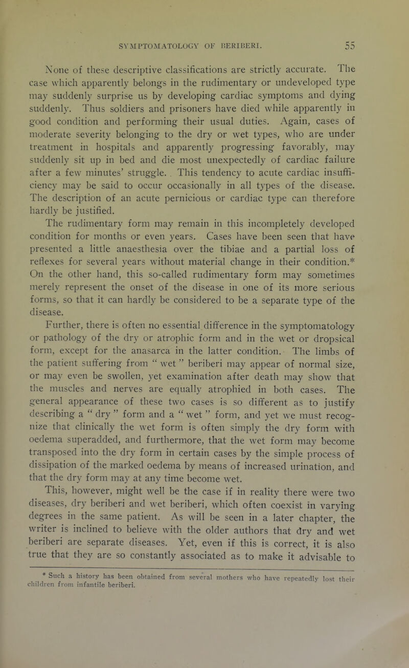 None of these descriptive classifications are strictly accurate. The case which apparently belongs in the rudimentary or undeveloped type may suddenly surprise us by developing cardiac symptoms and dying suddenly. Thus soldiers and prisoners have died while apparently in good condition and performing their usual duties. Again, cases of moderate severity belonging to the dry or wet types, who are under treatment in hospitals and apparently progressing favorably, may suddenly sit up in bed and die most unexpectedly of cardiac failure after a few minutes' struggle. . This tendency to acute cardiac insuffi- ciency may be said to occur occasionally in all types of the disease. The description of an acute pernicious or cardiac type can therefore hardly be justified. The rudimentary form may remain in this incompletely developed condition for months or even years. Cases have been seen that have presented a little anaesthesia over the tibiae and a partial loss of reflexes for several years without material change in their condition.* On the other hand, this so-called rudimentary form may sometimes merely represent the onset of the disease in one of its more serious forms, so that it can hardly be considered to be a separate type of the disease. Further, there is often no essential difference in the symptomatology or pathology of the dry or atrophic form and in the wet or dropsical form, except for the anasarca in the latter condition. The limbs of the patient suffering from  wet beriberi may appear of normal size, or may even be swollen, yet examination after death may show that the muscles and nerves are equally atrophied in both cases. The general appearance of these two cases is so different as to justify describing a  dry  form and a  wet  form, and yet we must recog- nize that clinically the wet form is often simply the dry form with oedema superadded, and furthermore, that the wet form may become transposed into the dry form in certain cases by the simple process of dissipation of the marked oedema by means of increased urination, and that the dry form may at any time become wet. This, however, might well be the case if in reality there were two diseases, dry beriberi and wet beriberi, which often coexist in varying degrees in the same patient. As will be seen in a later chapter, the writer is inclined to believe with the older authors that dry and wet beriberi are separate diseases. Yet, even if this is correct, it is also true that they are so constantly associated as to make it advisable to * Such a history has been obtained from several mothers who have repeatedly lost their cliildren from infantile beriberi.