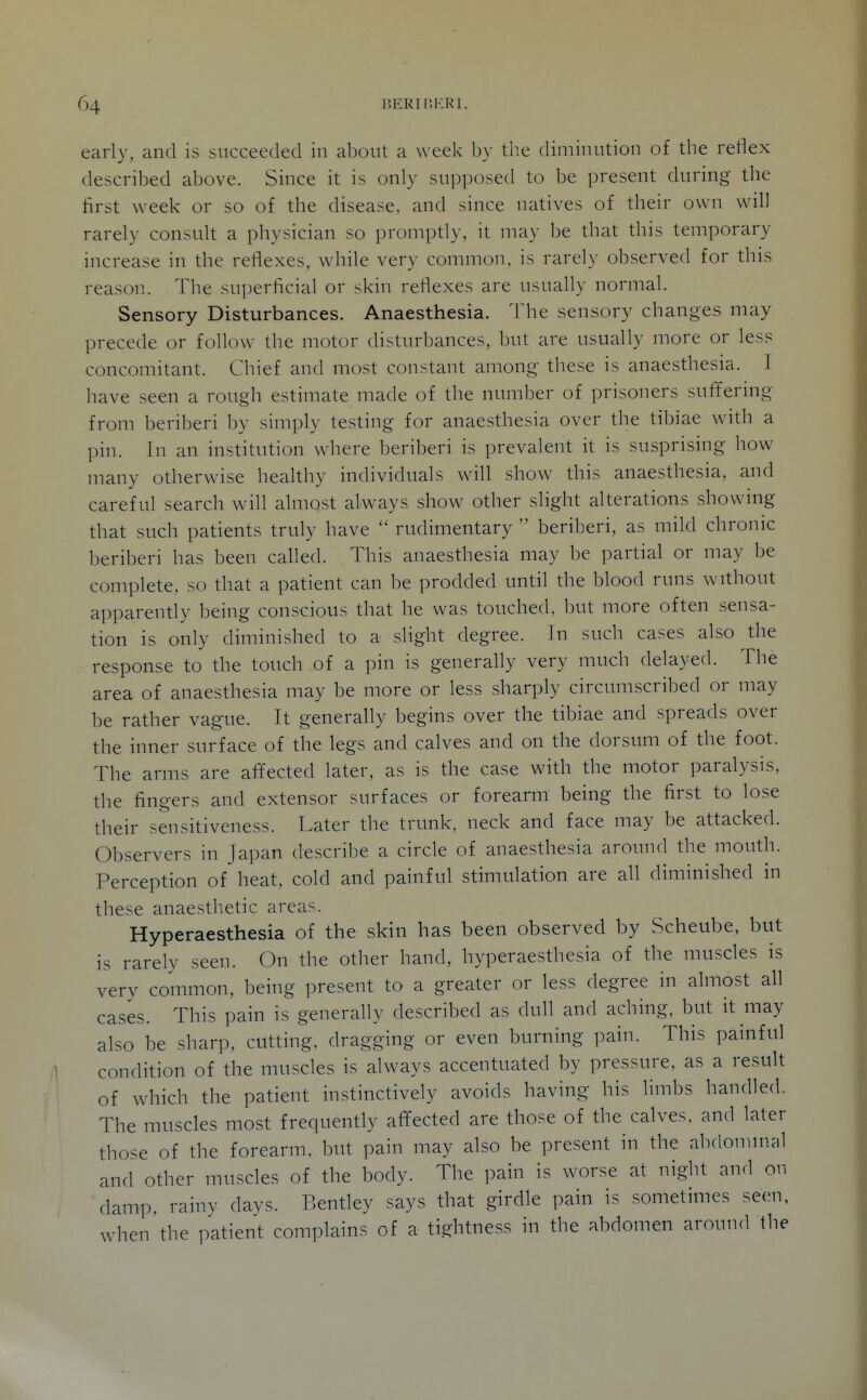 early, and is succeeded in abont a week by the diminution of the reflex described above. Since it is only supposed to be present during the first week or so of the disease, and since natives of their own will rarely consult a physician so promptly, it ma}- be that this temporary increase in the reflexes, while very common, is rarely observed for this reason. The superficial or skin reflexes are usually normal. Sensory Disturbances. Anaesthesia. The sensory changes may precede or follow the motor disturbances, but are usually more or less concomitant. Chief and most constant among these is anaesthesia. I have seen a rough estimate made of the number of prisoners suffering from beriberi by simply testing for anaesthesia over the tibiae with a pin. In an institution where beriberi is prevalent it is susprising liow many otherwise healthy individuals will show this anaesthesia, and careful search will almost always show other slight alterations showing that such patients truly have  rudimentary  beriberi, as mild chronic beriberi has been called. This anaesthesia may be partial or may be complete, so that a patient can be prodded until the blood runs without apparently being conscious that he was touched, but more often sensa- tion is only diminished to a slight degree. In such cases also the response to the touch of a pin is generally very much delayed. The area of anaesthesia may be more or less sharply circumscribed or may be rather vague. It generally begins over the tibiae and spreads over the inner surface of the legs and calves and on the dorsum of the foot. The arms are afifected later, as is the case with the motor paralysis, the fingers and extensor surfaces or forearm being the first to lose their sensitiveness. Later the trunk, neck and face may be attacked. Observers in Japan describe a circle of anaesthesia around the mouth. Perception of heat, cold and painful stimulation are all diminished in these anaesthetic areas. Hyperaesthesia of the skin has been observed by Scheube, but is rarely seen. On the other hand, hyperaesthesia of the muscles is very common, being present to a greater or less degree in almost all cases. This pain is generally described as dull and aching, but it may also be sharp, cutting, dragging or even burning pain. This painful condition of the muscles is always accentuated by pressure, as a result of which the patient instinctively avoids having his limbs handled. The muscles most frequently affected are those of the calves, and later those of the forearm, but pain may also be present in the abdonnnal and other muscles of the body. The pain is worse at night and on damp, rainy days. Bentley says that girdle pain is sometimes seen, when the patient complains of a tightness in the abdomen around the