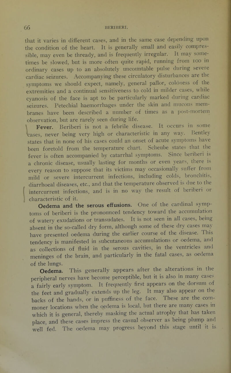 that it varies in different cases, and in the same case depending upon the condition of the heart. It is generally small and easily compres- sible, may even be thready, and is frequently irregular. It ma\' some- times be slowed, but is more often quite rapid, running from lOO m ordinary cases up to an absolutely uncountable pulse during severe cardiac seizures. Accompanying these circulatory disturbances are the symptoms we should expect, namely, general pallor, coldness of the extremities and a continual sensitiveness to cold in milder cases, while cyanosis of the face is apt to be particularly marked during cardiac seizures. Petechial haemorrhages under the skin and mucous mem- branes have been described a number of times as a iJO>t-mortem observation, but are rarely seen during life. \ Fever. Beriberi is not a febrile disease. It occurs in some V:ases, never being very high or characteristic in any wa\-. IJentley states that in none of his cases could an onset of acute symptoms have been foretold from the temperature chart. Scheube states that the fever is often accompanied by catarrhal symptoms. Since beriberi is a chronic disease, usually lasting for months or even years, there is every reason to suppose that its victims may occasionally suffer from mild or severe intercurrent infections, including colds, bronchitis, diarrhoeal diseases, etc., and that the temperature observed is due to the ( intercurrent infections, and is in no way the result of l^eriberi or characteristic of it. Oedema and the serous effusions. One of the cardinal symp- toms of beriberi is the pronounced tendency toward the accumulation of watery exudations or transudates. It is not seen in all cases, being absent in the so-called dry form, although some of these dry cases may have presented oedema during the earlier course of the disease. This tendency is manifested in subcutaneous accumulations or oedema, and as collections of fluid in the serous cavities, in the ventricles and meninges of the brain, and particularly in the fatal cases, as oedema of the lungs. Oedema. This generally appears after the alterations in the peripheral nerves have become perceptible, but it is also in many case- a fairly early symptom. It frequently first appears on the dorsum of the feet and gradually extends up the leg. It may also appear on the backs of the hands, or in puffiness of the face. These are the com- moner locations when the oedema is local, but there are many cases in which it is general, thereby masking the actual atrophy that has taken place, and these cases impress the casual observer as being plump and well 'fed. The oedema may progress beyond this stage until it is