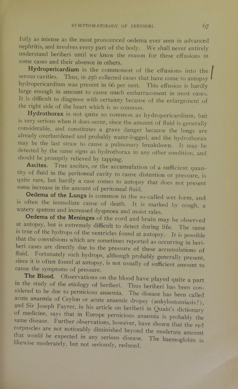 fully as intense as the most pronounced oedema ever seen in advanced nephritis, and involves every part of the body. We shall never entirely understand beriberi until we know the reason for these effusions in some cases and their absence in others. Hydropericardium is the commonest of the effusions into the serous cavities. Thus, in 256 collected cases that have come to autopsy hydropericardium was present in 66 per cent. This effusion is hardly large enough in amount to cause much embarrassment in most cases. It is difficult to diagnose with certainty because of the enlargement of the right side of the heart which is so common. Hydrothorax is not quite so common as hydropericardium. but is very serious when it does occur, since the amount of fluid is generally considerable, and constitutes a grave danger because the lungs are already overburdened and probably water-logged, and the hydrothorax may be the last straw to cause a pulmonary breakdown. It ma\- be detected by the same signs as hydrothorax in any other condition.'and should be promptly relieved by tapping. Ascites. True ascites, or the accumulation of a sufficient quan- tity of fluid in the peritoneal cavity to cause distention or pressure, is quite rare, but hardly a case comes to autopsy that does not present some increase in the amount of peritoneal fluid. Oedema of the Lungs is common in the so-called wet form, and IS often the immediate cause of death. It is marked bv cough, a watery sputum and increased dyspnoea and moist rales. Oedema of the Meninges of the cord and brain may be observed at autopsy, but is extremely difficult to detect during life. The same IS true of the hydrops of the ventricles found at autopsy. It is possible that the convulsions which are sometimes reported as occurring in beri- beri cases are directly due to the pressure of these accumulations of ffind. Fortunately such hydrops, although probably generallv present since .t IS often found at autopsy, is not usually of sufficient amount to cause the symptoms of pressure. _ The Blood. Observations on the blood have played quite a part in the study of the etiology of beriberi. Thus beriberi has been con- sidered to be due to pernicious anaemia. The disease has been called acute anaemia of Ceylon or acute anaemic dropsy (ankylostomiasis^) and Sir Joseph Fayrer, in his article on beriberi in Ouain's dictionarv of medicine, says that in Europe pernicious anaemi; is probablv the same disease. Further observations, however, have shown that the red corpuscles are not noticeably diminished beyond the moderate amount hat would be expected in any serious disease. The haemoglobin is likewise moderately, but not seriously, reduced.