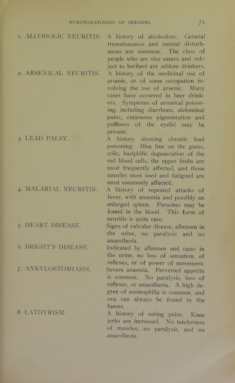 1. ALCOHOLIC NEURITIS. 2. ARSENICAL NEURITIS. 3. LEAD PALSY. 4. MALARIAL NEURITIS. 5. HEART DISEASE. 6. I5RIGPIT-S DISEASE. 7. ANKYLOSTOMIASIS. 8. LATHYRISM. A history of alcoholism. General tremulousness and mental disturb- ances are common. The class of people who are rice eaters and sub- ject to beriberi are seldom drinkers. A history of the medicinal use of arsenic, or of some occupation in- volving the use of arsenic. Many cases have occurred in beer drink- ers. Symptoms of arsenical poison- ing, including diarrhoea, abdominal pains, cutaneous pigmentation and puffiness of the eyelid may be present. A history showing chronic lead poisoning. Blue line on the gums, colic, basiphilic degeneration of the red blood cells, the upper limbs are most frequently affected, and those muscles most used and fatigued are most commonly affected. A history of repeated attacks of fever, with anaemia and possibly an enlarged spleen. Parasites may be found in the blood. This form of neuritis is quite rare. Signs of valvular disease, albumen in the urine, no paralysis and no anaesthesia. Indicated by albumen and casts in the urine, no loss of sensation, of reflexes, or of power of movement. Severe anaemia. Perverted appetite is common. No paralysis, loss of reflexes, or anaesthesia. A high de- gree of eosinophilia is common, and ova can always be found in the faeces. A history of eating pulse. Knee jerks are increased. No tenderness of muscles, no paralysis, and no anaesthesia.