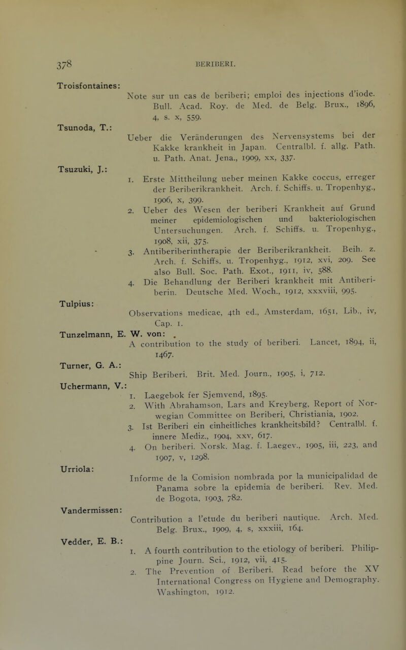 Troisfontaines: Note sur un cas de beriberi; emploi des injections d'iode. Bull. Acad. Roy. de Med. de Belg. Brux., 1896, 4, s. X, 559. Tsunoda, T.: Ueber die Veranderungen des Nervensystems bei der Kakke krankheit in Japan. Centralbl. f. allg. Path, u. Path. Anat. Jena., 1909, xx, 337. Tsuzuki, J.: 1. Erste Mittheiking ueber meinen Kakke coccus, erreger der Beriberikrankheit. Arch. f. Schiffs. u. Tropenhyg., 1906, X, 399- 2. Ueber des Wesen der beriberi Krankheit auf Grund meiner epidemiologischen und bakteriologischen Untersuchungen. Arch. f. Schiffs. u. Tropenhyg., 1908, xii, 375. 3. Antiberiberintherapie der Beriberikrankheit. Beih. z. Arch. f. SchifYs. u. Tropenhyg., 1912, xvi. 209. See also Bull. Soc. Path. Exot., 1911. iv, 588. 4. Die Behandlung der Beriberi krankheit mit Antiberi- berin. Deutsche Med. Woch., 1912. xxxviii, 99.5- Tulpius: Observations niedicae, 4th ed., Amsterdam. 1651. Lib., iv. Cap. I. Tunzelmann, E. W. von: . A contribution to the study of beriberi. Lancet, 1894, ii, 1467. Turner, G. A.: Ship Beriberi. Brit. Med. Journ., 1905, i, 712. Uchermann, V.: 1. Laegebok fer Sjemvend, 1895. 2. With Abrahamson. Lars and Kreyberg. Report of Nor- wegian Committee on Beriberi, Christiania, 1902. 3. 1st Beriberi ein einheitliches krankheitsbild? Centralbl. f. innere Mediz., 1904, xxv. 617. 4. On beriberi. Norsk. Mag. f. Laegev., 1905, iii, 223. and 1907, V, 1298. Urriola: Informe de la Comision nombrada por la municipalidad de Panama sobre la epidemia de beriberi. Rev. Med. de Bogota, 1903. 782. Vandermissen: Contribution a I'etude du beriberi nautique. Arch. Med. Belg. Brux., 1909, 4, s, xxxiii, 164. Vedder, E. B.: . . 1. A fourth contribution to the etiology of beriberi. Philip- pine Journ. Sci.. 1912, vii, 4i5- 2. The Prevention of Beriberi. Read before the XV International Congress on Hygiene and Demography. Washington, 1912.