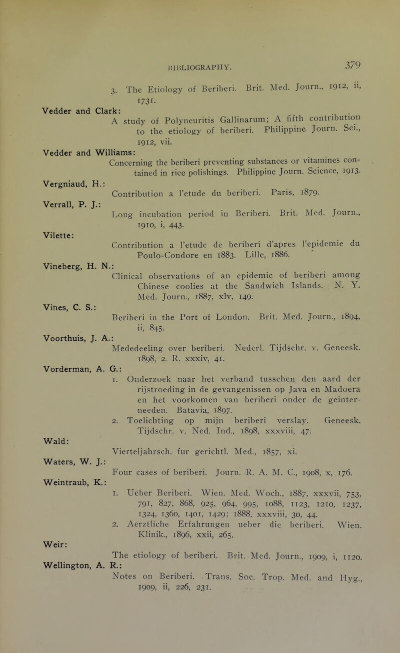 3. The Etiology of Beriberi. Brit. ^led. Journ., 1912, n, 1731- Vedder and Clark: A study of Polyneuritis Gallinarum; A fifth contribution to the etiology of beriberi. Philippine Journ. Sc.u, 1912, vii. Vedder and Williams: Concerning the beriberi preventing substances or vitamines con- tained in rice polishings. Philippine Journ. Science, 1913- Vergniaud, H.: Contribution a I'etude du beriberi. Paris, 1879. Verrall, P. J.: Long incubation period in Beriberi. Brit. Med. Journ., 1910, i, 443. Vilette: Contribution a I'etude de beriberi d'apres I'epidemie du Poulo-Condore en 1883. Lille, 1886. Vineberg, H. N.: Clinical observations of an epidemic of beriberi among Chinese coolies at the Sandwich Islands. N. Y. Med. Journ., 1887, xlv, I49- Vines, C. S.: Beriberi in the Port of London. Brit. Med. Journ., 1894, ii, 845. Voorthuis, J. A.: Mededeeling over beriberi. Nederl. Tijdschr. v. Geneesk. 1898, 2. R. xxxiv, 41. Vorderman, A. G.: 1. Onderzoek naar het verband tusschen den aard der rijstroeding in de gevangenissen op Java en Madoera en het voorkomen van beriberi onder de geinter- needen. Batavia, 1897. 2. Toelichting op mijn beriberi verslay. Geneesk. Tijdschr. v. Ned. Ind., 1898, xxxviii, 47. Wald: Vierteljahrsch. fur gerichtl. Med., 1857, xi. Waters, W. J.: Four cases of beriberi. Journ. R. A. M. C, 1908, x, 176. Weintraub, K.: 1. Ueber Beriberi. Wien. Med. Woch., 1887. xxxvii, 753, 791, 827, 868, 925, 964. 995, 1088, 1123, 1210, 1237, 1324, 1360, 1401, 1429; t888, xxxviii, 30, 44. 2. Aerztliche Erfahrungen ueber die beriberi. Wien. Klinik., 1896, xxii, 265. Weir: The etiology of beriberi. Brit. Med. Journ., 1909, i, 1120. Wellington, A. R.: Notes on Beriberi. Trans. Soc. Trop. Med. and Hyg., 1909, ii, 226, 231.