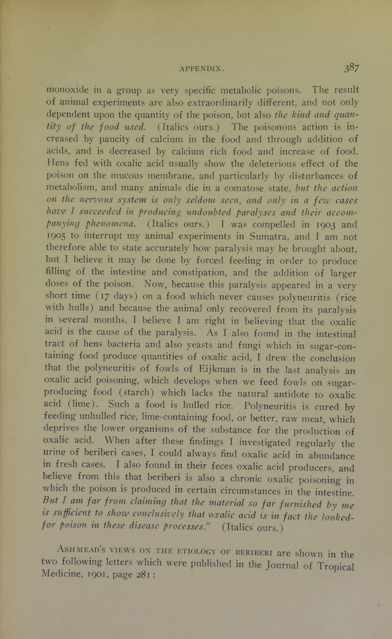 monoxide in a group as very specific metabolic poisons. The result of animal experiments are also extraordinaril}^ different, and not only dependent upon the quantity of the poison, but also the kind and quan- tity of the food used. (Italics ours.) The poisonous action is in- creased by paucity of calcium in the food and through addition of acids, and is decreased by calcium rich food and increase of food. Hens fed with oxalic acid usually show the deleterious effect of the poison on the mucous membrane, and particularly by disturbances of metabolism, and many animals die in a comatose state. l>ut tJie action on the neri'ons system is only seldom seen, and only in a few cases have I succeeded in producing undoubted paralyses and their accom- panying phenomena. (Italics ours.) I was compelled in 1903 and 1905 to interrupt my animal experiments in Sumatra, and I am not therefore able to state accurately how paralysis may be brought about, but I believe it may be done by forced feeding in order to produce fining of the intestine and constipation, and the addition of larger doses of the poison. Now, because this paralysis appeared in a very short time (17 days) on a food which never causes polyneuritis (rice with hulls) and because the animal only recovered from its paralysis in several months, I believe I am right in believing that the oxalic acid is the cause of the paralysis. As I also found in the intestinal tract of hens bacteria and also yeasts and fungi which in sugar-con- taining food produce quantities of oxalic acid, I drew the conclusion that the polyneuritis of fowls of Eijkman is in the last analysis an oxalic acid poisoning, which develops when we feed fowls on sugar- producing food (starch) which lacks the natural antidote to oxaHc acid (lime). Such a food is hulled rice. Polyneuritis is cured by feeding unhulled rice, lime-containing food, or better, raw meat, which deprives the lower organisms of the substance for the production of oxalic acid. When after these findings I investigated regularly the urine of beriberi cases, I could always find oxalic acid in abundance in fresh cases. I also found in their feces oxalic acid producers, and believe from this that beriberi is also a chronic oxalic poisoning in which the poison is produced in certain circumstances in the intestine. But I am far from claiming that the material so far furnished by me is sufficient to shozv conclusively that 'oxalic acid is in fact the looked- for poison in these disease processes. (Italics ours.) Ash MEAD.s YiKWs ON THE ETIOLOGY OF BERIBERI are showu in the two following letters which were published in the Journal of Tropical Medicine. 1901, page 281: