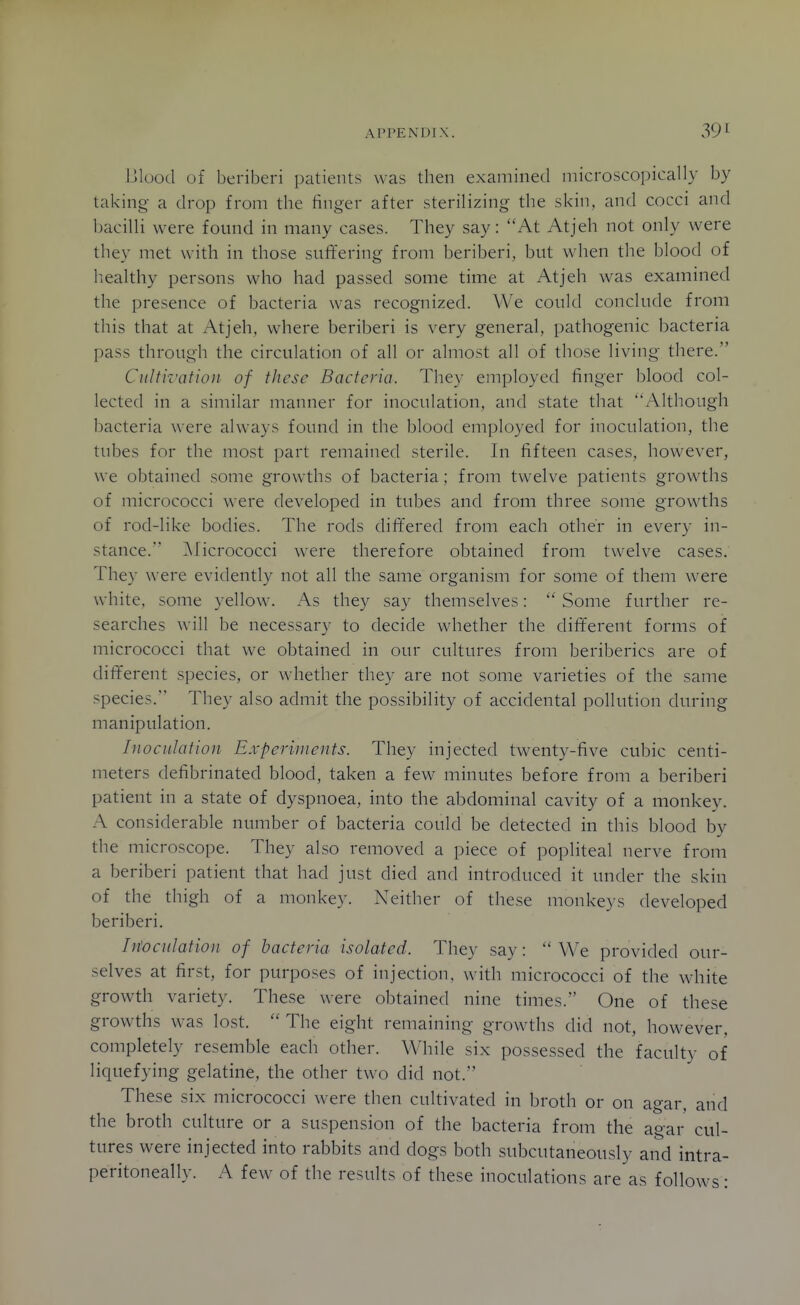 l-llood of beriberi patients was then examined microscopically by taking a drop from the finger after sterilizing the skin, and cocci and bacilli were found in many cases. They say: At Atjeh not only were they met with in those suffering from beriberi, but when the blood of liealthy persons who had passed some time at Atjeh was examined the presence of bacteria was recognized. We could conclude from this that at Atjeh, where beriberi is very general, pathogenic bacteria pass through the circulation of all or almost all of those living there. Cultivation of these Bacteria. They employed finger blood col- lected in a similar manner for inoculation, and state that Although bacteria were always found in the blood employed for inoculation, the tubes for the most part remained sterile. In fifteen cases, however, we obtained some growths of bacteria; from twelve patients growths of micrococci were developed in tubes and from three some growths of rod-like bodies. The rods differed from each other in every in- stance. ^licrococci were therefore obtained from twelve cases. They were evidently not all the same organism for some of them were white, some yellow. As they say themselves: Some further re- searches will be necessary to decide whether the diff'erent forms of micrococci that we obtained in our cultures from beriberics are of different species, or whether they are not some varieties of the same species. They also admit the possibility of accidental pollution during manipulation. Inoculation Experiments. They injected twenty-five cubic centi- meters defibrinated blood, taken a few minutes before from a beriberi patient in a state of dyspnoea, into the abdominal cavity of a monkey. A considerable number of bacteria could be detected in this blood by the microscope. They also removed a piece of popliteal nerve from a beriberi patient that had just died and introduced it under the skin of the thigh of a monkey. Neither of these monkeys developed beriberi. Inoculation of bacteria isolated. They say:  We provided our- selves at first, for purposes of injection, with micrococci of the white growth variety. These were obtained nine times. One of these growths was lost.  The eight remaining growths did not, however, completely resemble each other. While six possessed the faculty of liquefying gelatine, the other two did not. These six micrococci were then cultivated in broth or on agar, and the broth culture or a suspension of the bacteria from the agar cul- tures were injected into rabbits and dogs both subcutaneously and intra- peritoneally. A few of the results of these inoculations are as follows: