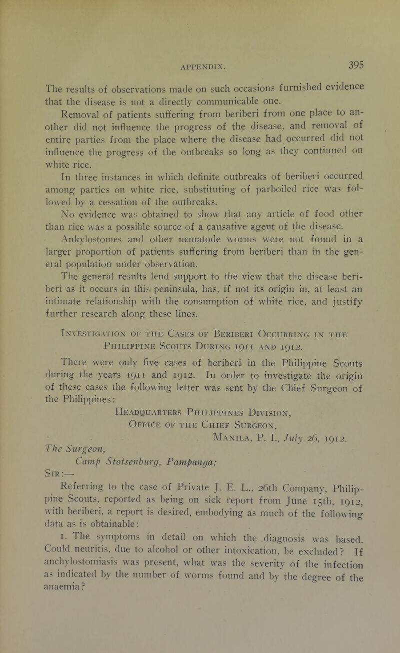 The results of observations made on such occasions furnished evidence that the disease is not a directly communicable one. Removal of patients suffering- from beriberi from one place to an- other did not influence the progress of the disease, and removal of entire parties from the place where the disease had occurred did not influence the progress of the outbreaks so long as they continued on white rice. In three instances in which definite outbreaks of beriberi occurred among- parties on white rice, substituting of parboiled rice was fol- lowed by a cessation of the outbreaks. No evidence was obtained to show that any article of food other than rice was a possible source of a causative agent of the disease. Ankylostomes and other nematode worms were not found in a larger proportion of patients suffering from beriberi than in the gen- eral population under observation. The general results lend support to the view that the disease beri- beri as it occurs in this peninsula, has. if not its origin in, at least an intimate relationship with the consumption of white rice, and justify further research along these lines. liWESTIGATION OF THE CaSES OF BeRIBERI OCCURRING IN THE Philippine Scouts During 191 i and 1912. There were only five cases of beriberi in the Philippine Scouts during the years 1911 and 1912. In order to investigate the origin of these cases the following letter was sent by the Chief Surgeon of the Philippines: Headquarters Philippines Division, Office of the Chief Surgeon, Manila, P. I., July 26, 1912. The Surgeon, Camp Stotsenhurg, Pampanga: Sir :— Referring to the case of Private J. E. L., 26th Comi)any. Philip- pine Scouts, reported as being on sick report from June T5th, 1912, with beriberi, a report is desired, embodying as much of the following data as is obtainable: I. The symptoms in detail on which the diagnosis was based. Could, neuritis, due to alcohol or other intoxication, be excluded? If anchylostomiasis was present, what was the severity of the infection as indicated by the number of worms found and by the degree of the anaemia ?