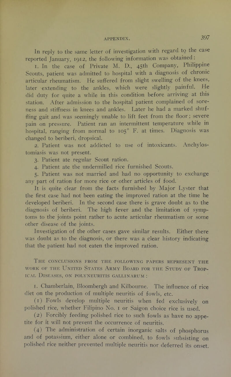 In reply to the same letter of investigation with regard to the case reported January. 1912, the following information was obtained: 1. In the case of Private IM. D., 45th Company, Philippine Scouts, patient was admitted to hospital with a diagnosis of chronic articular rheumatism. He suffered from slight swelling of the knees, later extending to the ankles, which were slightly painful. He did duty for quite a while in this condition before arriving at this station. After admission to the hospital patient complained of sore- ness and stiffness in knees and ankles. Later he had a marked shuf- fling gait and was seemingly unable to lift feet from the floor; severe pain on pressure. Patient ran an intermittent temperature while in hospital, ranging from normal to 105° F. at times. Diagnosis was changed to beriberi, dropsical. 2. Patient was not addicted to use of intoxicants. Anchylos- tomiasis was not present. 3. Patient ate regular Scout ration. 4. Patient ate the undermilled rice furnished Scouts. 5. Patient was not married and had no opportunity to exchange any part of ration for more rice or other articles of food. It is quite clear from the facts furnished by Major Lyster that the first case had not been eating the improved ration at the time he developed beriberi. In the second case there is grave doubt as to the diagnosis of beriberi. The high fever and the limitation of symp- toms to the joints point rather to acute articular rheumatism or some other disease of the joints. Investigation of the other cases gave similar results. Either there was doubt as to the diagnosis, or there w^as a clear history indicating that the patient had not eaten the improved ration. The conclusions from the following papers represent the WORK OF Tiiic UxrrED States Army Board for the Study of Trop- ical Diseases, on polyneuritis gallinarum : I. Chamberlain, Bloombergh and Kilbourne. The influence of rice diet on the production of multiple neuritis of fowls, etc. (1) Fowls develop multiple neuritis when fed exclusively on polished rice, whether Filipino No. i or Saigon choice rice is used. (2) Forcibly feeding polished rice to such fowls as have no appe- tite for it will not prevent the occurrence of neuritis. (4) The administration of certain inorganic salts of phosphorus and of potassium, either alone or combined, to fowls subsisting on polished rice neither prevented multiple neuritis nor deferred its onset.