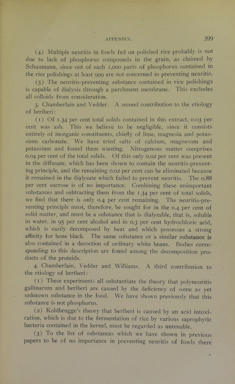 (4) Multiple neuritis in fowls fed on polished rice probably is not due to lack of phosphorus compounds in the grain, as claimed by Schaumann, since out of each 1,000 parts of phosphorus contained in the rice polishings at least 999 are not concerned in preventing neuritis. (5) The neuritis-preventing- substance contained in rice polishings is capable of dialysis through a parchment membrane. This excludes all colloids from consideration. 3. Chamberlain and Vedder. A second contribution to the etiology of beriberi: (1) Of 1.34 per cent total solids contained in this extract, 0.03 per cent was ash. This we believe to be negligible, since it consists entirely of inorganic constituents, chiefly of lime, magnesia and potas- sium carbonate. We have tried salts of calcium, magnesum and potassium and found them wanting. Nitrogenous matter comprises 0.04 per cent of the total solids. Of this only 0.02 per cent was present in the diffusate, which has been shown to contain the neuritis-prevent- ing principle, and the remaining 0.02 per cent can be eliminated because it remained in the dialysate which failed to prevent neuritis. The 0.88 per cent sucrose is of no importance. Combining these unimportant substances and subtracting them from the 1.34 per cent of total solids, we find that there is only 0.4 per cent remaining. The neuritis-pre- venting principle must, therefore, be sought for in the 0.4 per cent of solid matter, and must be a substance that is dialyzable, that is, soluble in water, in 95 per cent alcohol and in 0.3 per cent hydrochloric acid, which is easily decomposed by heat and which possesses a strong affinity for bone black. The same substance or a similar substance is also contained in a decoction of ordinary white beans. Bodies corre- sponding to this description are found among the decomposition pro- ducts of the proteids. 4. Chamberlain, Vedder and Williams. A third contribution to the etiology of beriberi: (1) These experiments all substantiate the theory that polyneuritis gallinarum and beriberi are caused by the deficiency of some as yet unknown substance in the food. We have shown previously that this substance is not phosphorus. (2) Kohlbrugge's theory that beriberi is caused by an acid intoxi- cation, which is due to the fermentation of rice by various saprophytic bacteria contained in the kernel, must be regarded as untenable. (3) To the list of substances which we have shown in previous papers to be of no importance in preventing neuritis of fowls there