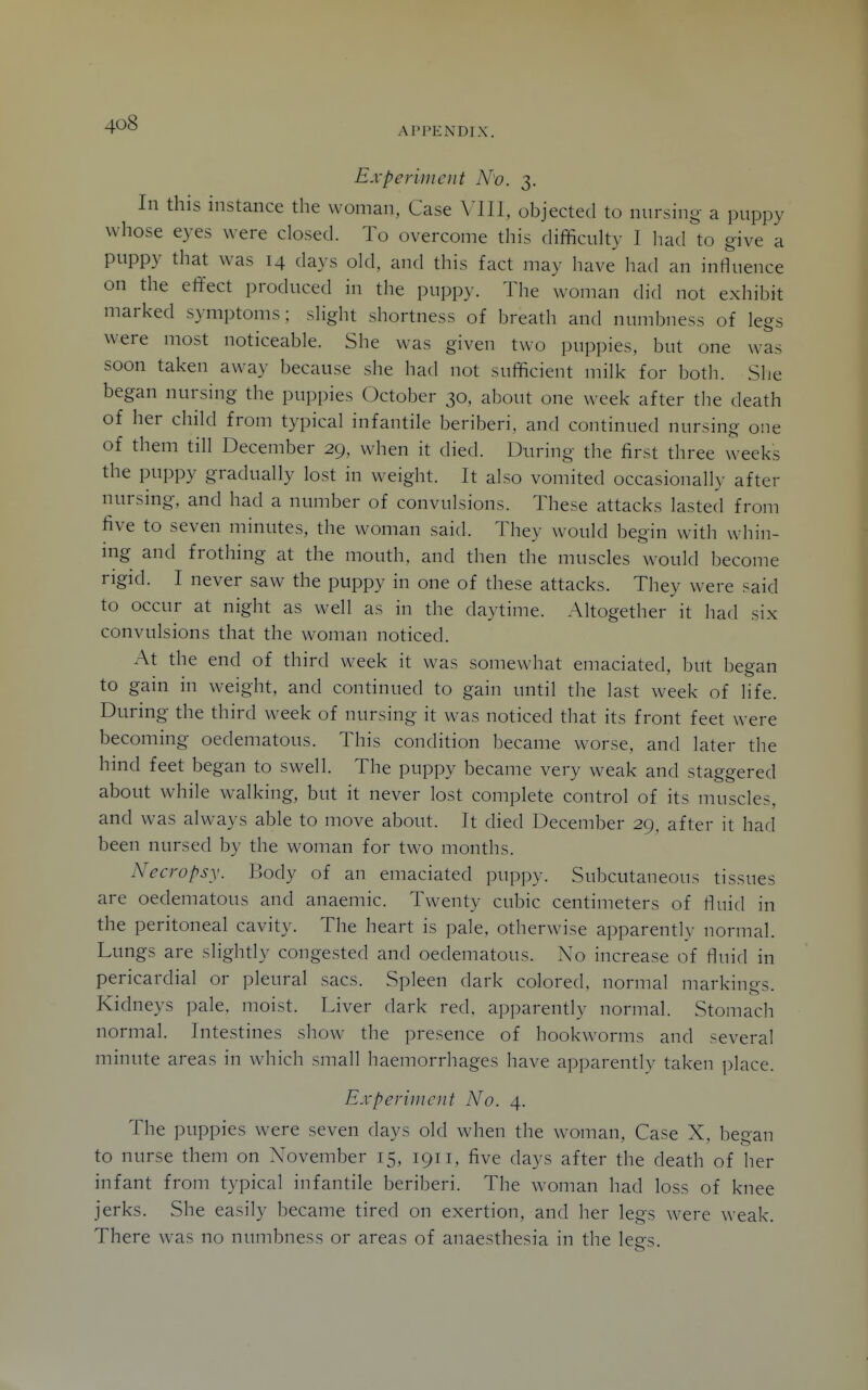 APPENDIX. Experiment N'o. 3, In this instance the woman, Case Mil, objected to nursing a puppy whose eyes were closed. To overcome this difficuUy I liad to give a puppy that was 14 days old, and this fact may have had an influence on the effect produced in the puppy. The woman did not exhibit marked symptoms; slight shortness of breath and numbness of legs were most noticeable. She was given two puppies, but one was soon taken away because she had not sufficient milk for both. She began nursing the puppies October 30, about one week after the death of her cliild from typical infantile beriberi, and continued nursing one of them till December 29, when it died. During the first three weeks the puppy gradually lost in weight. It also vomited occasionally after nursing, and had a number of convulsions. These attacks lasted from five to seven minutes, the woman said. They would begin with whin- mg and frothing at the mouth, and then the muscles would become rigid. I never saw the puppy in one of these attacks. They were said to occur at night as well as in the daytime. Altogether it had six convulsions that the woman noticed. At the end of third week it was somewhat emaciated, but began to gain in weight, and continued to gain until the last week of life. During the third week of nursing it was noticed that its front feet were becoming oedematous. This condition became worse, and later the hind feet began to swell. The puppy became very weak and staggered about while walking, but it never lost complete control of its muscles, and was always able to move about. It died December 29, after it had been nursed by the woman for two months. Necropsy. Body of an emaciated puppy. Subcutaneous tissues are oedematous and anaemic. Twenty cubic centimeters of fluid in the peritoneal cavity. The heart is pale, otherwise apparently normal. Lungs are slightly congested and oedematous. No increase of fluid in pericardial or pleural sacs. Spleen dark colored, normal markings. Kidneys pale, moist. Liver dark red. apparently normal. Stomach normal. Intestines show the presence of hookworms and several minute areas in which small haemorrhages have apparently taken place. Experiment No. 4. The puppies were seven days old when the woman. Case X, began to nurse them on November 15, 1911, five days after the death of her infant from typical infantile beriberi. The woman had loss of knee jerks. She easily became tired on exertion, and her legs were weak. There was no numbness or areas of anaesthesia in the lees