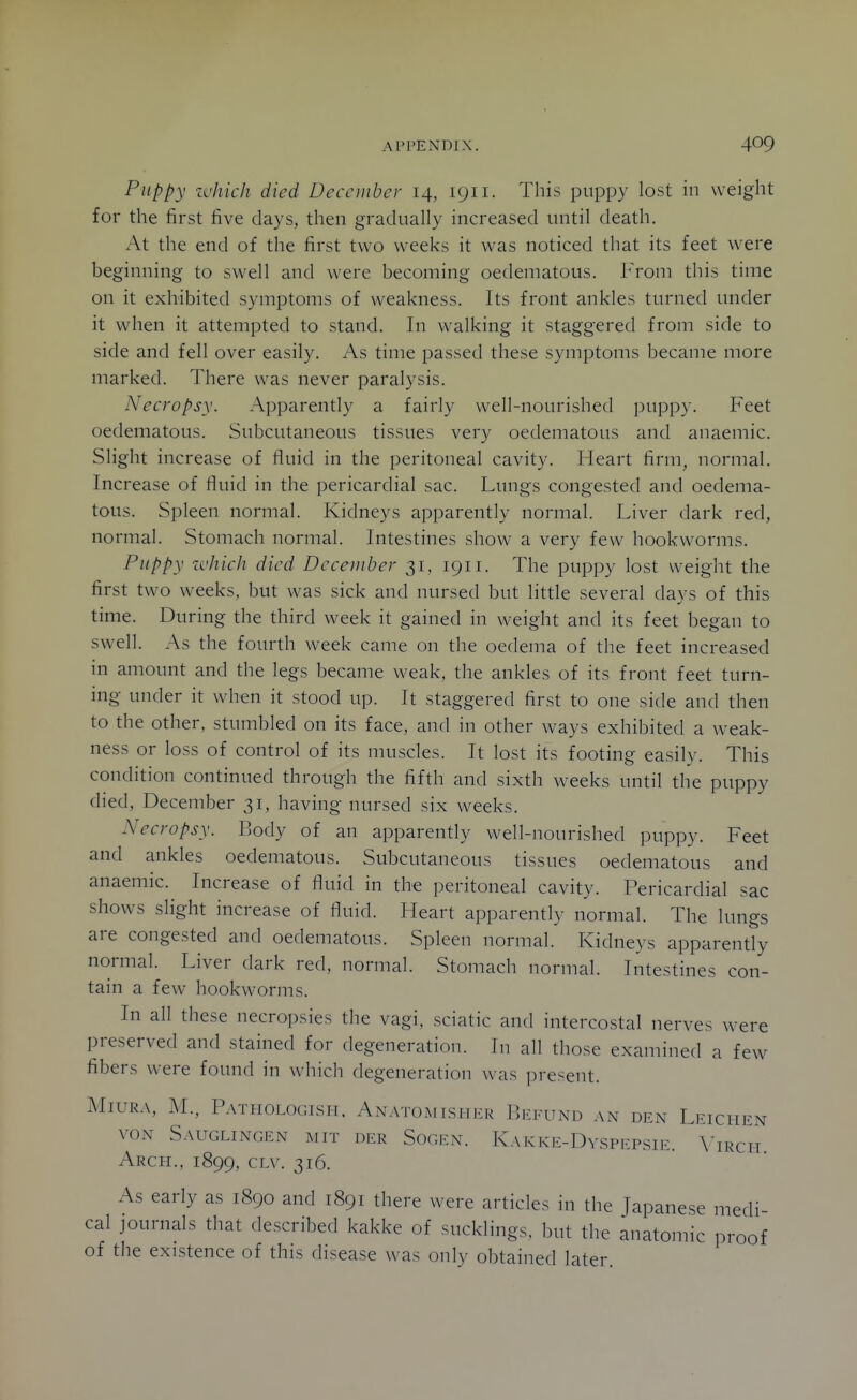 Puppy zvhich died December 14, 1911. This puppy lost in weight for the first five days, then gradually increased until death. At the end of the first two weeks it was noticed that its feet were beginning to swell and were becoming oedematous. From this time on it exhibited symptoms of weakness. Its front ankles turned under it when it attempted to stand. In walking it staggered from side to side and fell over easily. As time passed these symptoms became more marked. There was never paralysis. Necropsy. Apparently a fairly well-nourished puppy. Feet oedematous. Subcutaneous tissues very oedematous and anaemic. Slight increase of fluid in the peritoneal cavity. Heart firm^ normal. Increase of fluid in the pericardial sac. Lungs congested and oedema- tous. Spleen normal. Kidneys apparently normal. Liver dark red, normal. Stomach normal. Intestines show a very few hookworms. Puppy ivhich died Dcceuiher 31, 1911. The puppy lost weight the first two weeks, but was sick and nursed but little several days of this time. During the third week it gained in weight and its feet began to swell. As the fourth week came on the oedema of the feet increased in amount and the legs became weak, the ankles of its front feet turn- ing under it when it stood up. It staggered first to one side and then to the other, stumbled on its face, and in other ways exhibited a weak- ness or loss of control of its muscles. It lost its footing easily. This condition continued through the fifth and sixth weeks until the puppy died, December 31, having nursed six weeks. Necropsy. Body of an apparently well-nourished puppy. Feet and ankles oedematous. Subcutaneous tissues oedematous and anaemic. Increase of fluid in the peritoneal cavity. Pericardial sac shows slight increase of fluid. Heart apparently normal. The lungs are congested and oedematous. Spleen normal. Kidneys apparently normal. Liver dark red, normal. Stomach normal. Intestines con- tain a few hookworms. In all these necropsies the vagi, sciatic and intercostal nerves were preserved and stained for degeneration. Tn all those examined a few fibers were found in which degeneration was present. MlURA, M., PaTHOLOGISH. AnATOMISHER Ih'l.TTND AN DEN LeICHEN VON SAUGLINGEN MIT DER SOGEN. KaK KE-DvSPEPSIE. A'iRCH Arcpi., 1899, CLv. 316. As early as 1890 and 1891 there were articles in the Japanese medi cal journals that described kakke of sucklings, but the anatomic proof of the existence of this disease was only obtained later.