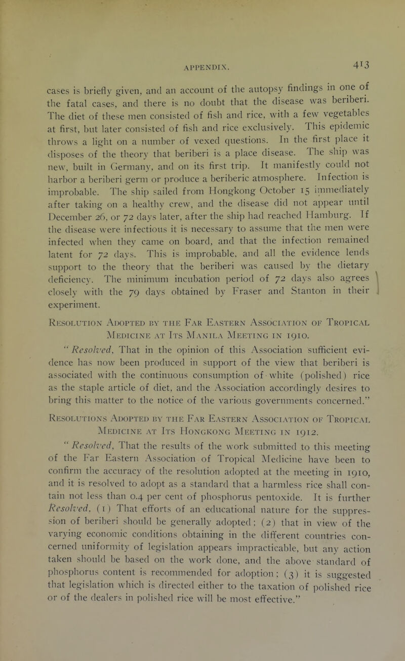 cases is briefly given, and an account of the autopsy findings in one of the fatal cases, and there is no doubt that the disease was beriberi. The diet of these men consisted of fish and rice, with a few vegetables at first, but later consisted of fish and rice exclusively. This epidemic throws a light on a number of vexed questions. In the first place it disposes of the theory that beriberi is a place disease. The ship was new, built in Germany, and on its first trip. It manifestly could not harbor a beriberi germ or ])roduce a beriberic atmosphere. Infection is improbable. The ship sailed from Hongkong October 15 immediately after taking on a healthy crew, and the disease did not apjiear until December 26, or 72 days later, after the ship had reached Hamburg. If the disease were infectious it is necessary to assume that the men were infected when they came on board, and that the infection remained latent for 72 days. This is improbable, and all the evidence lends support to the theory that the beriberi was caused by the dietary deficiency. The minimum incubation period of 72 days also agrees closely with the 79 days obtained by Eraser and Stanton in their experiment. Rksolution Adopted nv the Far Ea.stern Association of Tropical Medicine at Its Manila AIeeting in 1910. Resolved, That in the opinion of this Association sufficient evi- dence has now been produced in support of the view that beriberi is associated with the continuous consumption of white (polished ) rice as the staple article of diet, and the Association accordingly desires to bring this matter to the notice of the various governments concerned. Resolutions Adoptld isy the Far E.\stern Association of Tropical Medicine at Its Hongkong Meeting in 1912.  Resolved, That the results of the work submitted to this meetingf of the T'^ar Eastern Association of Tropical Medicine have been to confirm the accuracy of the resolution adopted at the meeting in 1910, and it is resolved to adopt as a standard that a harmless rice shall con- tain not less than 0.4 ])er cent of phosphorus pentoxide. It is further Resolred, (i ) That efi^orts of an educational nature for the suppres- sion of beriberi should be generally adopted; (2) that in view of the varying economic conditions obtaining in the diflferent countries con- cerned uniformity of legislation appears impracticable, but any action taken should be based on the work done, and the above standard of phosphorus content is recommended for adoption; (3) it is suggested that legislation which is directed either to the taxation of polished rice or of the dealers in polished rice will be most efifective.